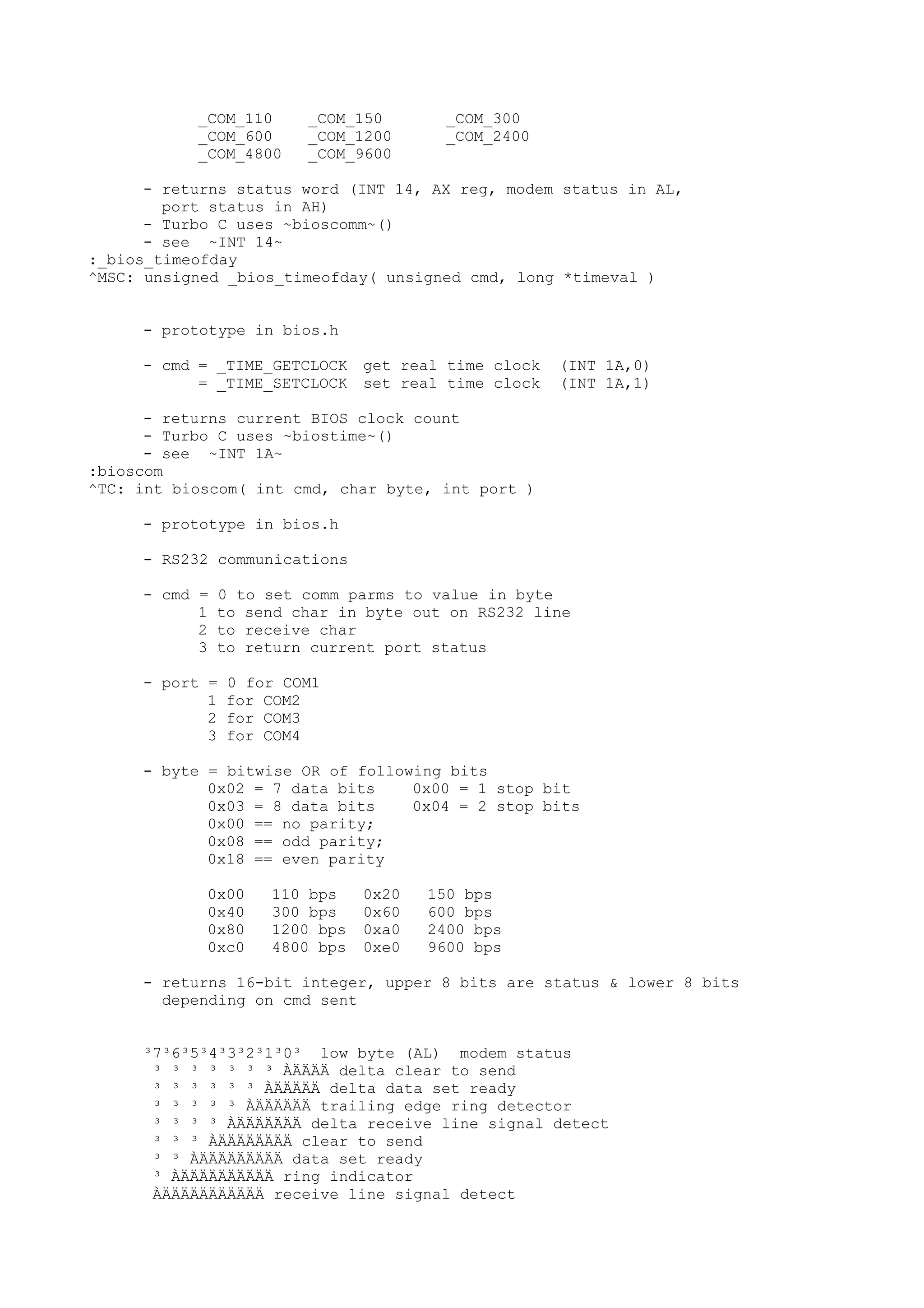 _COM_110 _COM_150 _COM_300
_COM_600 _COM_1200 _COM_2400
_COM_4800 _COM_9600
- returns status word (INT 14, AX reg, modem status in AL,
port status in AH)
- Turbo C uses ~bioscomm~()
- see ~INT 14~
:_bios_timeofday
^MSC: unsigned _bios_timeofday( unsigned cmd, long *timeval )
- prototype in bios.h
- cmd = _TIME_GETCLOCK get real time clock (INT 1A,0)
= _TIME_SETCLOCK set real time clock (INT 1A,1)
- returns current BIOS clock count
- Turbo C uses ~biostime~()
- see ~INT 1A~
:bioscom
^TC: int bioscom( int cmd, char byte, int port )
- prototype in bios.h
- RS232 communications
- cmd = 0 to set comm parms to value in byte
1 to send char in byte out on RS232 line
2 to receive char
3 to return current port status
- port = 0 for COM1
1 for COM2
2 for COM3
3 for COM4
- byte = bitwise OR of following bits
0x02 = 7 data bits 0x00 = 1 stop bit
0x03 = 8 data bits 0x04 = 2 stop bits
0x00 == no parity;
0x08 == odd parity;
0x18 == even parity
0x00 110 bps 0x20 150 bps
0x40 300 bps 0x60 600 bps
0x80 1200 bps 0xa0 2400 bps
0xc0 4800 bps 0xe0 9600 bps
- returns 16-bit integer, upper 8 bits are status & lower 8 bits
depending on cmd sent
³7³6³5³4³3³2³1³0³ low byte (AL) modem status
³ ³ ³ ³ ³ ³ ³ ÀÄÄÄÄ delta clear to send
³ ³ ³ ³ ³ ³ ÀÄÄÄÄÄ delta data set ready
³ ³ ³ ³ ³ ÀÄÄÄÄÄÄ trailing edge ring detector
³ ³ ³ ³ ÀÄÄÄÄÄÄÄ delta receive line signal detect
³ ³ ³ ÀÄÄÄÄÄÄÄÄ clear to send
³ ³ ÀÄÄÄÄÄÄÄÄÄ data set ready
³ ÀÄÄÄÄÄÄÄÄÄÄ ring indicator
ÀÄÄÄÄÄÄÄÄÄÄÄ receive line signal detect
 