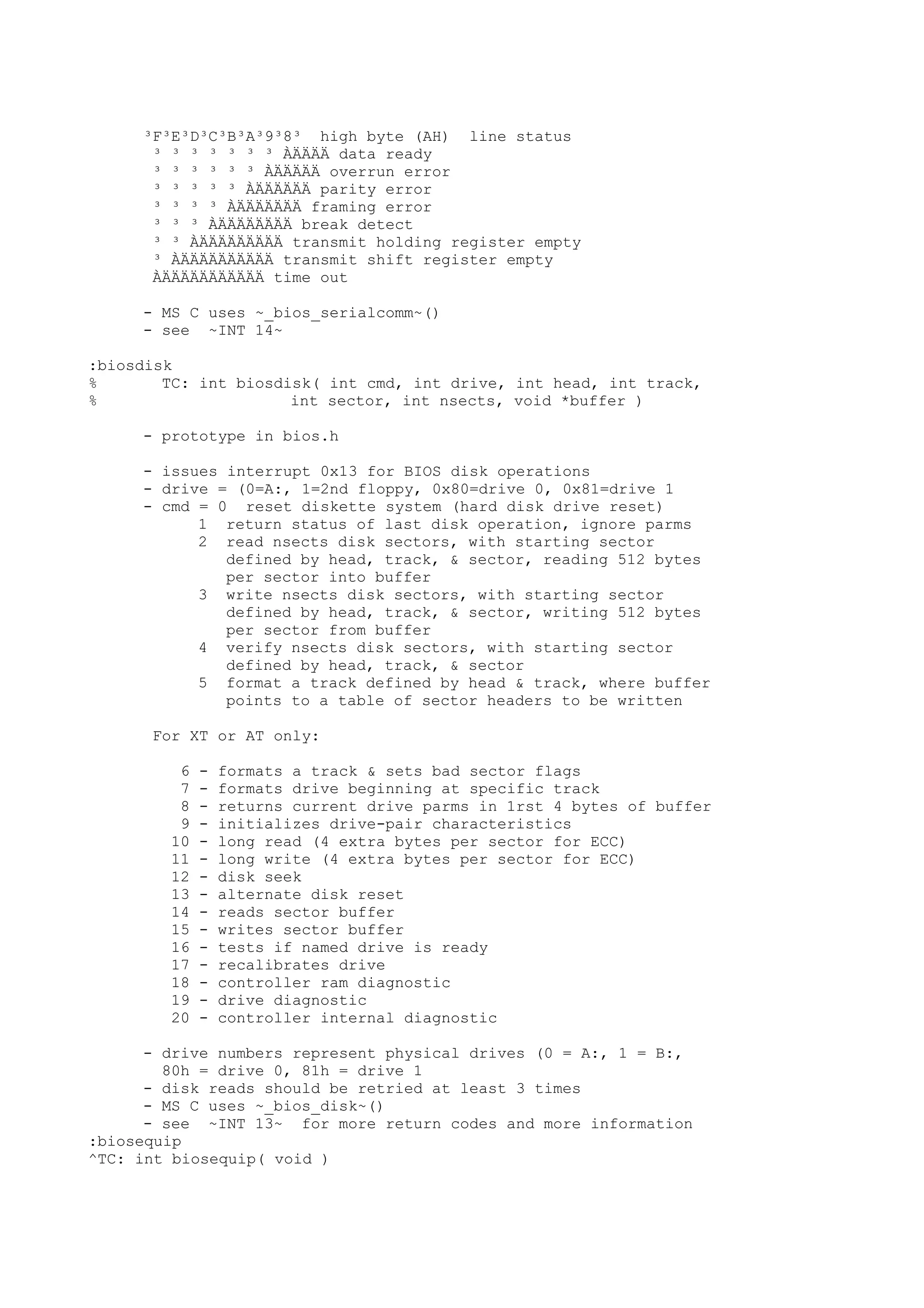 ³F³E³D³C³B³A³9³8³ high byte (AH) line status
³ ³ ³ ³ ³ ³ ³ ÀÄÄÄÄ data ready
³ ³ ³ ³ ³ ³ ÀÄÄÄÄÄ overrun error
³ ³ ³ ³ ³ ÀÄÄÄÄÄÄ parity error
³ ³ ³ ³ ÀÄÄÄÄÄÄÄ framing error
³ ³ ³ ÀÄÄÄÄÄÄÄÄ break detect
³ ³ ÀÄÄÄÄÄÄÄÄÄ transmit holding register empty
³ ÀÄÄÄÄÄÄÄÄÄÄ transmit shift register empty
ÀÄÄÄÄÄÄÄÄÄÄÄ time out
- MS C uses ~_bios_serialcomm~()
- see ~INT 14~
:biosdisk
% TC: int biosdisk( int cmd, int drive, int head, int track,
% int sector, int nsects, void *buffer )
- prototype in bios.h
- issues interrupt 0x13 for BIOS disk operations
- drive = (0=A:, 1=2nd floppy, 0x80=drive 0, 0x81=drive 1
- cmd = 0 reset diskette system (hard disk drive reset)
1 return status of last disk operation, ignore parms
2 read nsects disk sectors, with starting sector
defined by head, track, & sector, reading 512 bytes
per sector into buffer
3 write nsects disk sectors, with starting sector
defined by head, track, & sector, writing 512 bytes
per sector from buffer
4 verify nsects disk sectors, with starting sector
defined by head, track, & sector
5 format a track defined by head & track, where buffer
points to a table of sector headers to be written
For XT or AT only:
6 - formats a track & sets bad sector flags
7 - formats drive beginning at specific track
8 - returns current drive parms in 1rst 4 bytes of buffer
9 - initializes drive-pair characteristics
10 - long read (4 extra bytes per sector for ECC)
11 - long write (4 extra bytes per sector for ECC)
12 - disk seek
13 - alternate disk reset
14 - reads sector buffer
15 - writes sector buffer
16 - tests if named drive is ready
17 - recalibrates drive
18 - controller ram diagnostic
19 - drive diagnostic
20 - controller internal diagnostic
- drive numbers represent physical drives (0 = A:, 1 = B:,
80h = drive 0, 81h = drive 1
- disk reads should be retried at least 3 times
- MS C uses ~_bios_disk~()
- see ~INT 13~ for more return codes and more information
:biosequip
^TC: int biosequip( void )
 