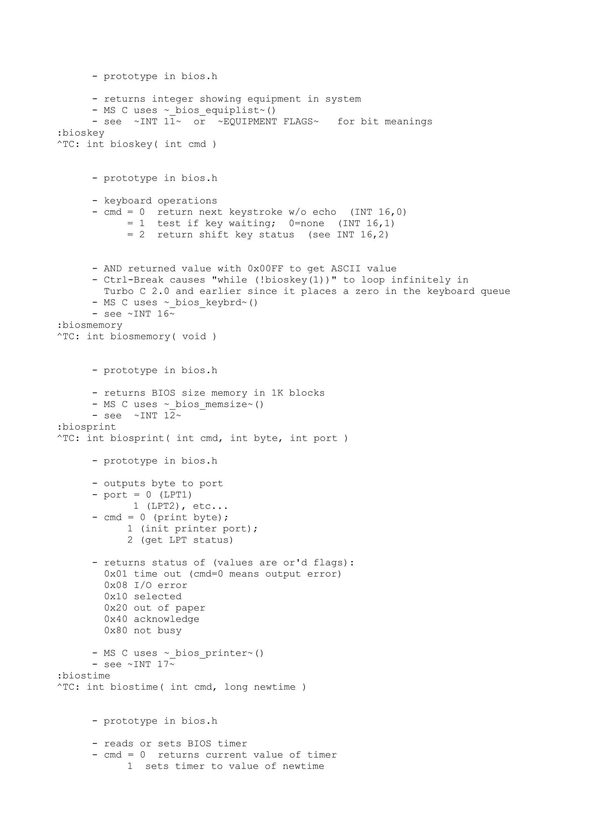 - prototype in bios.h
- returns integer showing equipment in system
- MS C uses ~_bios_equiplist~()
- see ~INT 11~ or ~EQUIPMENT FLAGS~ for bit meanings
:bioskey
^TC: int bioskey( int cmd )
- prototype in bios.h
- keyboard operations
- cmd = 0 return next keystroke w/o echo (INT 16,0)
= 1 test if key waiting; 0=none (INT 16,1)
= 2 return shift key status (see INT 16,2)
- AND returned value with 0x00FF to get ASCII value
- Ctrl-Break causes "while (!bioskey(1))" to loop infinitely in
Turbo C 2.0 and earlier since it places a zero in the keyboard queue
- MS C uses ~_bios_keybrd~()
- see ~INT 16~
:biosmemory
^TC: int biosmemory( void )
- prototype in bios.h
- returns BIOS size memory in 1K blocks
- MS C uses ~_bios_memsize~()
- see ~INT 12~
:biosprint
^TC: int biosprint( int cmd, int byte, int port )
- prototype in bios.h
- outputs byte to port
- port = 0 (LPT1)
1 (LPT2), etc...
- cmd = 0 (print byte);
1 (init printer port);
2 (get LPT status)
- returns status of (values are or'd flags):
0x01 time out (cmd=0 means output error)
0x08 I/O error
0x10 selected
0x20 out of paper
0x40 acknowledge
0x80 not busy
- MS C uses ~_bios_printer~()
- see ~INT 17~
:biostime
^TC: int biostime( int cmd, long newtime )
- prototype in bios.h
- reads or sets BIOS timer
- cmd = 0 returns current value of timer
1 sets timer to value of newtime
 