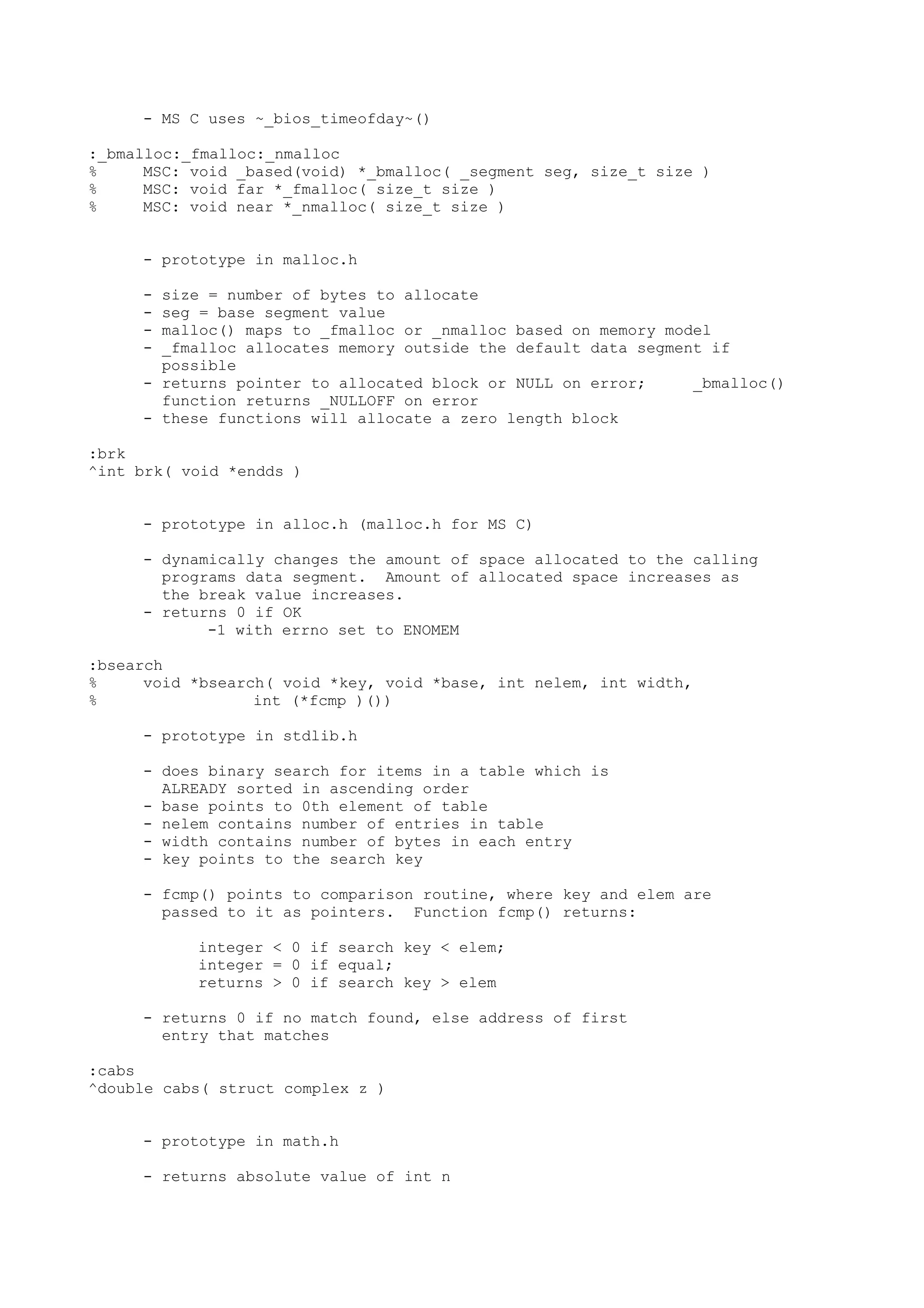 - MS C uses ~_bios_timeofday~()
:_bmalloc:_fmalloc:_nmalloc
% MSC: void _based(void) *_bmalloc( _segment seg, size_t size )
% MSC: void far *_fmalloc( size_t size )
% MSC: void near *_nmalloc( size_t size )
- prototype in malloc.h
- size = number of bytes to allocate
- seg = base segment value
- malloc() maps to _fmalloc or _nmalloc based on memory model
- _fmalloc allocates memory outside the default data segment if
possible
- returns pointer to allocated block or NULL on error; _bmalloc()
function returns _NULLOFF on error
- these functions will allocate a zero length block
:brk
^int brk( void *endds )
- prototype in alloc.h (malloc.h for MS C)
- dynamically changes the amount of space allocated to the calling
programs data segment. Amount of allocated space increases as
the break value increases.
- returns 0 if OK
-1 with errno set to ENOMEM
:bsearch
% void *bsearch( void *key, void *base, int nelem, int width,
% int (*fcmp )())
- prototype in stdlib.h
- does binary search for items in a table which is
ALREADY sorted in ascending order
- base points to 0th element of table
- nelem contains number of entries in table
- width contains number of bytes in each entry
- key points to the search key
- fcmp() points to comparison routine, where key and elem are
passed to it as pointers. Function fcmp() returns:
integer < 0 if search key < elem;
integer = 0 if equal;
returns > 0 if search key > elem
- returns 0 if no match found, else address of first
entry that matches
:cabs
^double cabs( struct complex z )
- prototype in math.h
- returns absolute value of int n
 