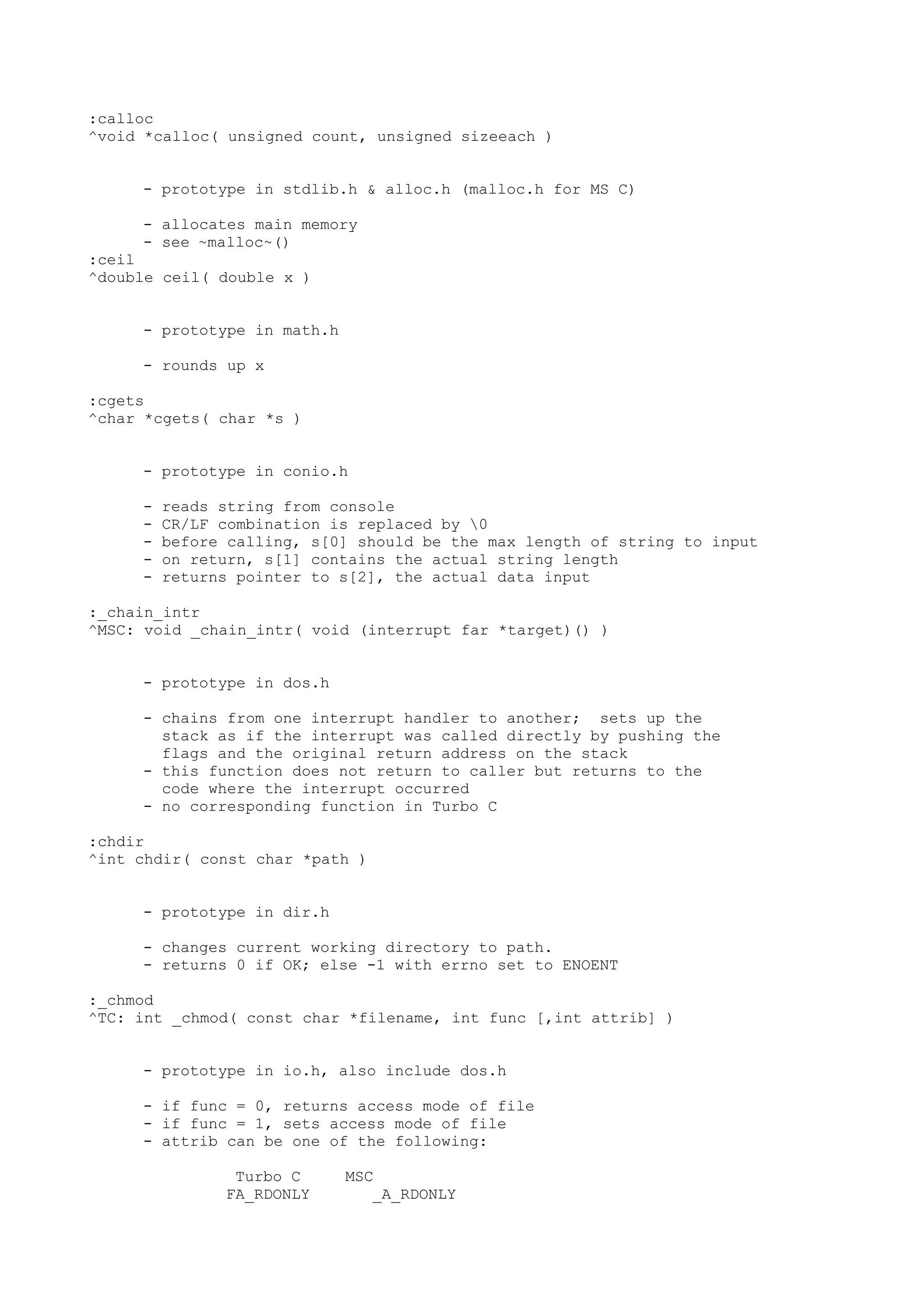 :calloc
^void *calloc( unsigned count, unsigned sizeeach )
- prototype in stdlib.h & alloc.h (malloc.h for MS C)
- allocates main memory
- see ~malloc~()
:ceil
^double ceil( double x )
- prototype in math.h
- rounds up x
:cgets
^char *cgets( char *s )
- prototype in conio.h
- reads string from console
- CR/LF combination is replaced by 0
- before calling, s[0] should be the max length of string to input
- on return, s[1] contains the actual string length
- returns pointer to s[2], the actual data input
:_chain_intr
^MSC: void _chain_intr( void (interrupt far *target)() )
- prototype in dos.h
- chains from one interrupt handler to another; sets up the
stack as if the interrupt was called directly by pushing the
flags and the original return address on the stack
- this function does not return to caller but returns to the
code where the interrupt occurred
- no corresponding function in Turbo C
:chdir
^int chdir( const char *path )
- prototype in dir.h
- changes current working directory to path.
- returns 0 if OK; else -1 with errno set to ENOENT
:_chmod
^TC: int _chmod( const char *filename, int func [,int attrib] )
- prototype in io.h, also include dos.h
- if func = 0, returns access mode of file
- if func = 1, sets access mode of file
- attrib can be one of the following:
Turbo C MSC
FA_RDONLY _A_RDONLY
 