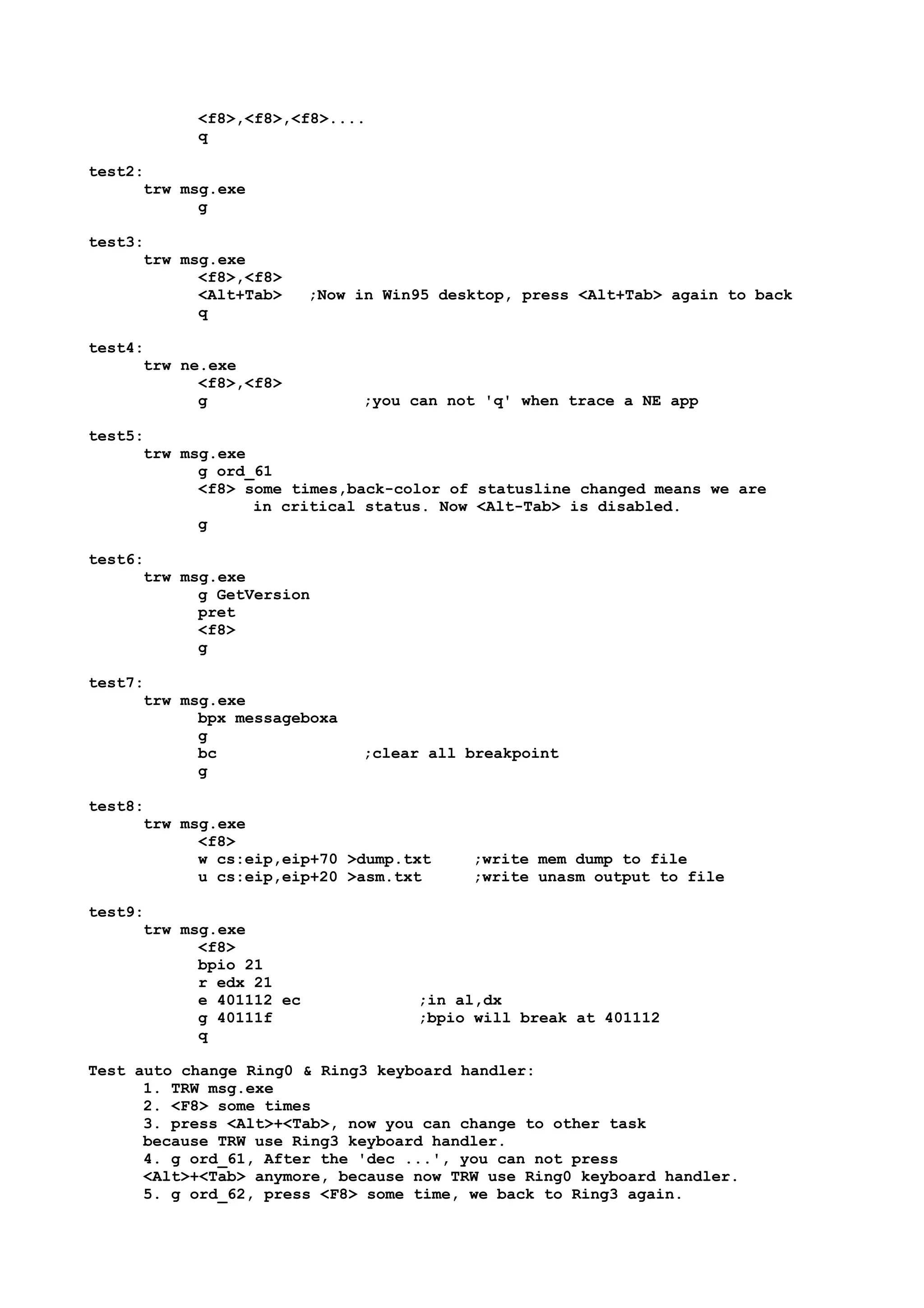 <f8>,<f8>,<f8>....
q
test2:
trw msg.exe
g
test3:
trw msg.exe
<f8>,<f8>
<Alt+Tab> ;Now in Win95 desktop, press <Alt+Tab> again to back
q
test4:
trw ne.exe
<f8>,<f8>
g ;you can not 'q' when trace a NE app
test5:
trw msg.exe
g ord_61
<f8> some times,back-color of statusline changed means we are
in critical status. Now <Alt-Tab> is disabled.
g
test6:
trw msg.exe
g GetVersion
pret
<f8>
g
test7:
trw msg.exe
bpx messageboxa
g
bc ;clear all breakpoint
g
test8:
trw msg.exe
<f8>
w cs:eip,eip+70 >dump.txt ;write mem dump to file
u cs:eip,eip+20 >asm.txt ;write unasm output to file
test9:
trw msg.exe
<f8>
bpio 21
r edx 21
e 401112 ec ;in al,dx
g 40111f ;bpio will break at 401112
q
Test auto change Ring0 & Ring3 keyboard handler:
1. TRW msg.exe
2. <F8> some times
3. press <Alt>+<Tab>, now you can change to other task
because TRW use Ring3 keyboard handler.
4. g ord_61, After the 'dec ...', you can not press
<Alt>+<Tab> anymore, because now TRW use Ring0 keyboard handler.
5. g ord_62, press <F8> some time, we back to Ring3 again.
 