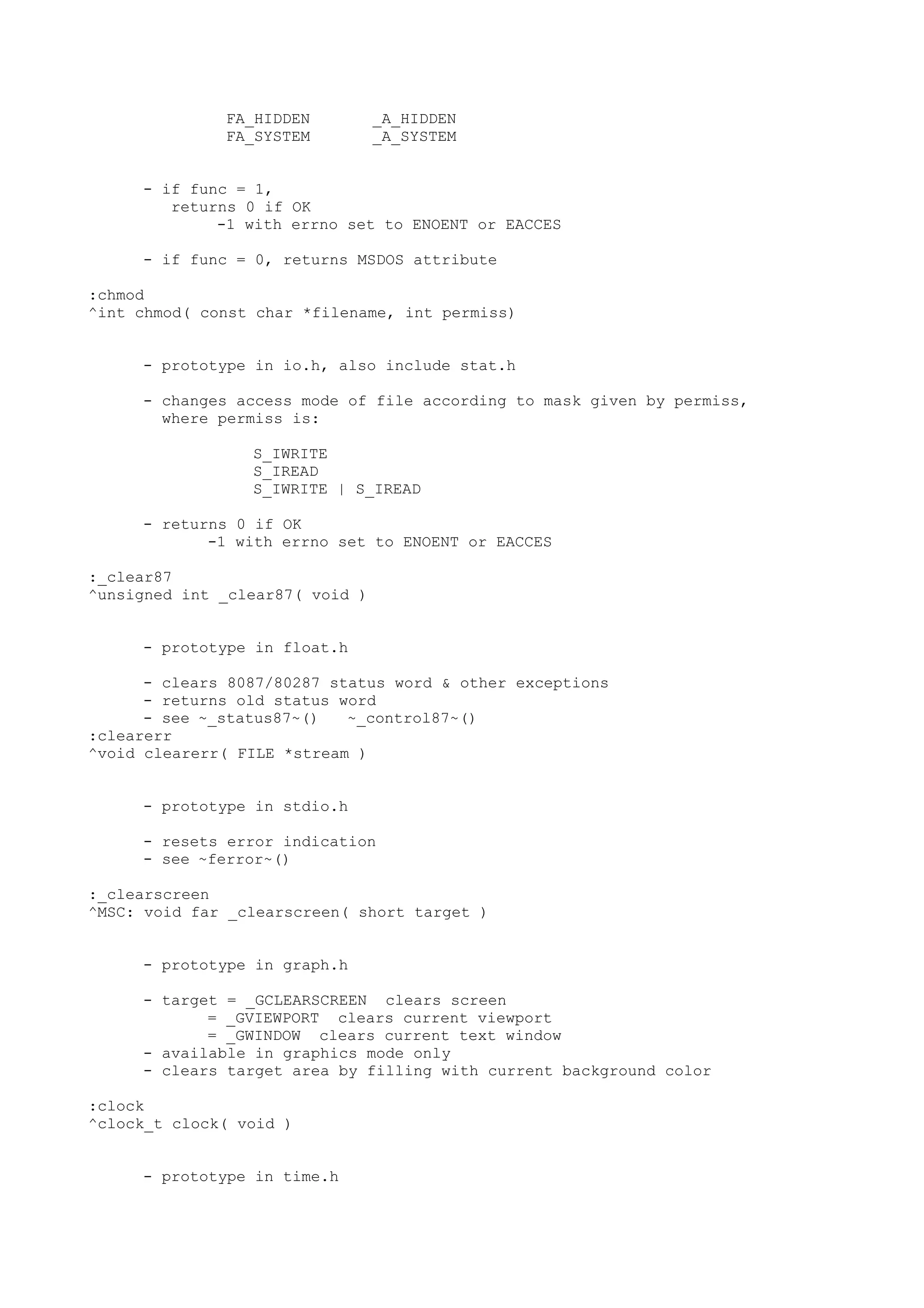 FA_HIDDEN _A_HIDDEN
FA_SYSTEM _A_SYSTEM
- if func = 1,
returns 0 if OK
-1 with errno set to ENOENT or EACCES
- if func = 0, returns MSDOS attribute
:chmod
^int chmod( const char *filename, int permiss)
- prototype in io.h, also include stat.h
- changes access mode of file according to mask given by permiss,
where permiss is:
S_IWRITE
S_IREAD
S_IWRITE | S_IREAD
- returns 0 if OK
-1 with errno set to ENOENT or EACCES
:_clear87
^unsigned int _clear87( void )
- prototype in float.h
- clears 8087/80287 status word & other exceptions
- returns old status word
- see ~_status87~() ~_control87~()
:clearerr
^void clearerr( FILE *stream )
- prototype in stdio.h
- resets error indication
- see ~ferror~()
:_clearscreen
^MSC: void far _clearscreen( short target )
- prototype in graph.h
- target = _GCLEARSCREEN clears screen
= _GVIEWPORT clears current viewport
= _GWINDOW clears current text window
- available in graphics mode only
- clears target area by filling with current background color
:clock
^clock_t clock( void )
- prototype in time.h
 