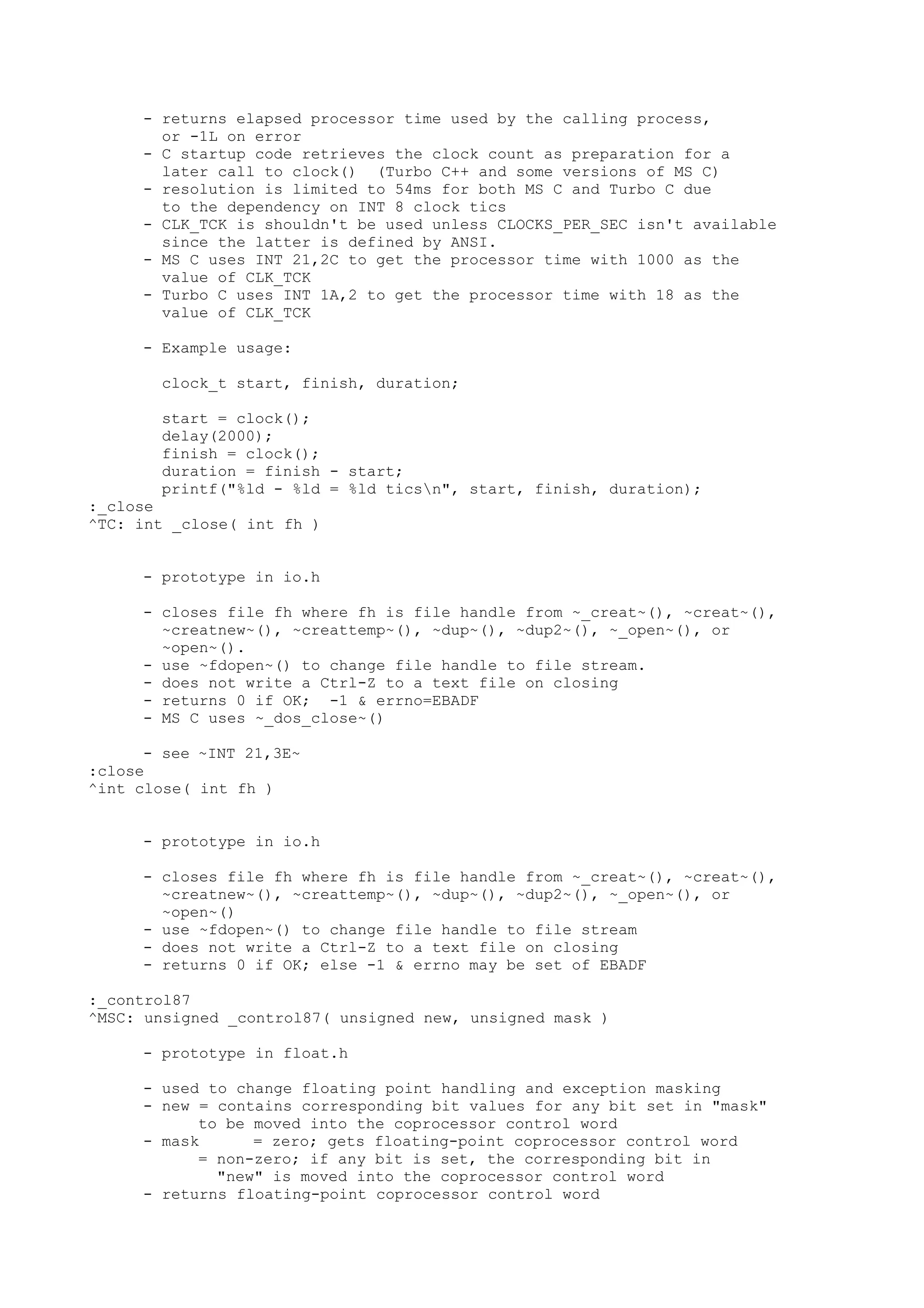 - returns elapsed processor time used by the calling process,
or -1L on error
- C startup code retrieves the clock count as preparation for a
later call to clock() (Turbo C++ and some versions of MS C)
- resolution is limited to 54ms for both MS C and Turbo C due
to the dependency on INT 8 clock tics
- CLK_TCK is shouldn't be used unless CLOCKS_PER_SEC isn't available
since the latter is defined by ANSI.
- MS C uses INT 21,2C to get the processor time with 1000 as the
value of CLK_TCK
- Turbo C uses INT 1A,2 to get the processor time with 18 as the
value of CLK_TCK
- Example usage:
clock_t start, finish, duration;
start = clock();
delay(2000);
finish = clock();
duration = finish - start;
printf("%ld - %ld = %ld ticsn", start, finish, duration);
:_close
^TC: int _close( int fh )
- prototype in io.h
- closes file fh where fh is file handle from ~_creat~(), ~creat~(),
~creatnew~(), ~creattemp~(), ~dup~(), ~dup2~(), ~_open~(), or
~open~().
- use ~fdopen~() to change file handle to file stream.
- does not write a Ctrl-Z to a text file on closing
- returns 0 if OK; -1 & errno=EBADF
- MS C uses ~_dos_close~()
- see ~INT 21,3E~
:close
^int close( int fh )
- prototype in io.h
- closes file fh where fh is file handle from ~_creat~(), ~creat~(),
~creatnew~(), ~creattemp~(), ~dup~(), ~dup2~(), ~_open~(), or
~open~()
- use ~fdopen~() to change file handle to file stream
- does not write a Ctrl-Z to a text file on closing
- returns 0 if OK; else -1 & errno may be set of EBADF
:_control87
^MSC: unsigned _control87( unsigned new, unsigned mask )
- prototype in float.h
- used to change floating point handling and exception masking
- new = contains corresponding bit values for any bit set in "mask"
to be moved into the coprocessor control word
- mask = zero; gets floating-point coprocessor control word
= non-zero; if any bit is set, the corresponding bit in
"new" is moved into the coprocessor control word
- returns floating-point coprocessor control word
 