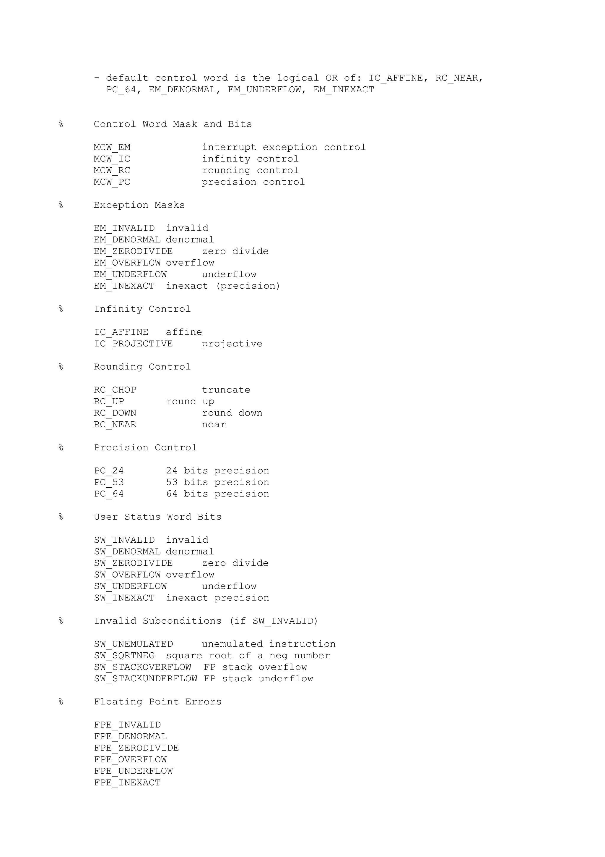 - default control word is the logical OR of: IC_AFFINE, RC_NEAR,
PC_64, EM_DENORMAL, EM_UNDERFLOW, EM_INEXACT
% Control Word Mask and Bits
MCW_EM interrupt exception control
MCW_IC infinity control
MCW_RC rounding control
MCW_PC precision control
% Exception Masks
EM_INVALID invalid
EM_DENORMAL denormal
EM_ZERODIVIDE zero divide
EM_OVERFLOW overflow
EM_UNDERFLOW underflow
EM_INEXACT inexact (precision)
% Infinity Control
IC_AFFINE affine
IC_PROJECTIVE projective
% Rounding Control
RC_CHOP truncate
RC_UP round up
RC_DOWN round down
RC_NEAR near
% Precision Control
PC_24 24 bits precision
PC_53 53 bits precision
PC_64 64 bits precision
% User Status Word Bits
SW_INVALID invalid
SW_DENORMAL denormal
SW_ZERODIVIDE zero divide
SW_OVERFLOW overflow
SW_UNDERFLOW underflow
SW_INEXACT inexact precision
% Invalid Subconditions (if SW_INVALID)
SW_UNEMULATED unemulated instruction
SW_SQRTNEG square root of a neg number
SW_STACKOVERFLOW FP stack overflow
SW_STACKUNDERFLOW FP stack underflow
% Floating Point Errors
FPE_INVALID
FPE_DENORMAL
FPE_ZERODIVIDE
FPE_OVERFLOW
FPE_UNDERFLOW
FPE_INEXACT
 