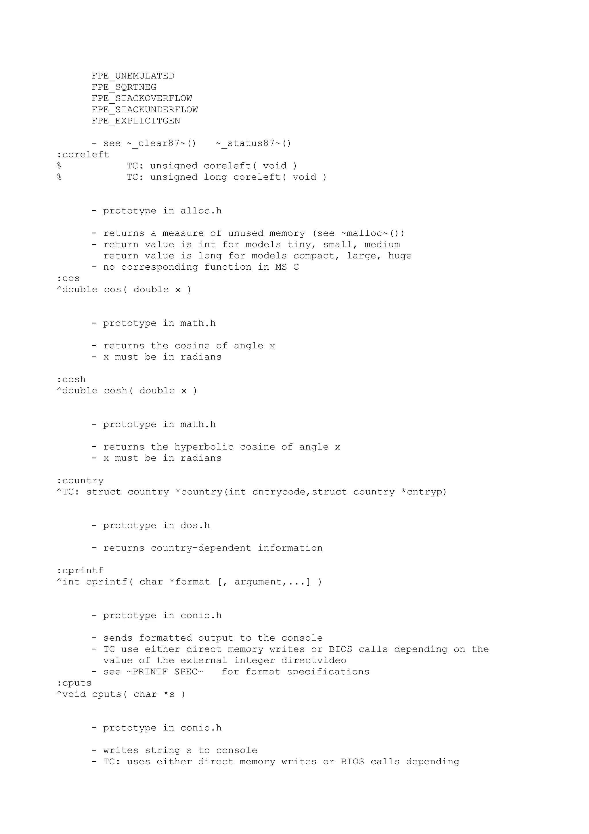 FPE_UNEMULATED
FPE_SQRTNEG
FPE_STACKOVERFLOW
FPE_STACKUNDERFLOW
FPE_EXPLICITGEN
- see ~_clear87~() ~_status87~()
:coreleft
% TC: unsigned coreleft( void )
% TC: unsigned long coreleft( void )
- prototype in alloc.h
- returns a measure of unused memory (see ~malloc~())
- return value is int for models tiny, small, medium
return value is long for models compact, large, huge
- no corresponding function in MS C
:cos
^double cos( double x )
- prototype in math.h
- returns the cosine of angle x
- x must be in radians
:cosh
^double cosh( double x )
- prototype in math.h
- returns the hyperbolic cosine of angle x
- x must be in radians
:country
^TC: struct country *country(int cntrycode,struct country *cntryp)
- prototype in dos.h
- returns country-dependent information
:cprintf
^int cprintf( char *format [, argument,...] )
- prototype in conio.h
- sends formatted output to the console
- TC use either direct memory writes or BIOS calls depending on the
value of the external integer directvideo
- see ~PRINTF SPEC~ for format specifications
:cputs
^void cputs( char *s )
- prototype in conio.h
- writes string s to console
- TC: uses either direct memory writes or BIOS calls depending
 