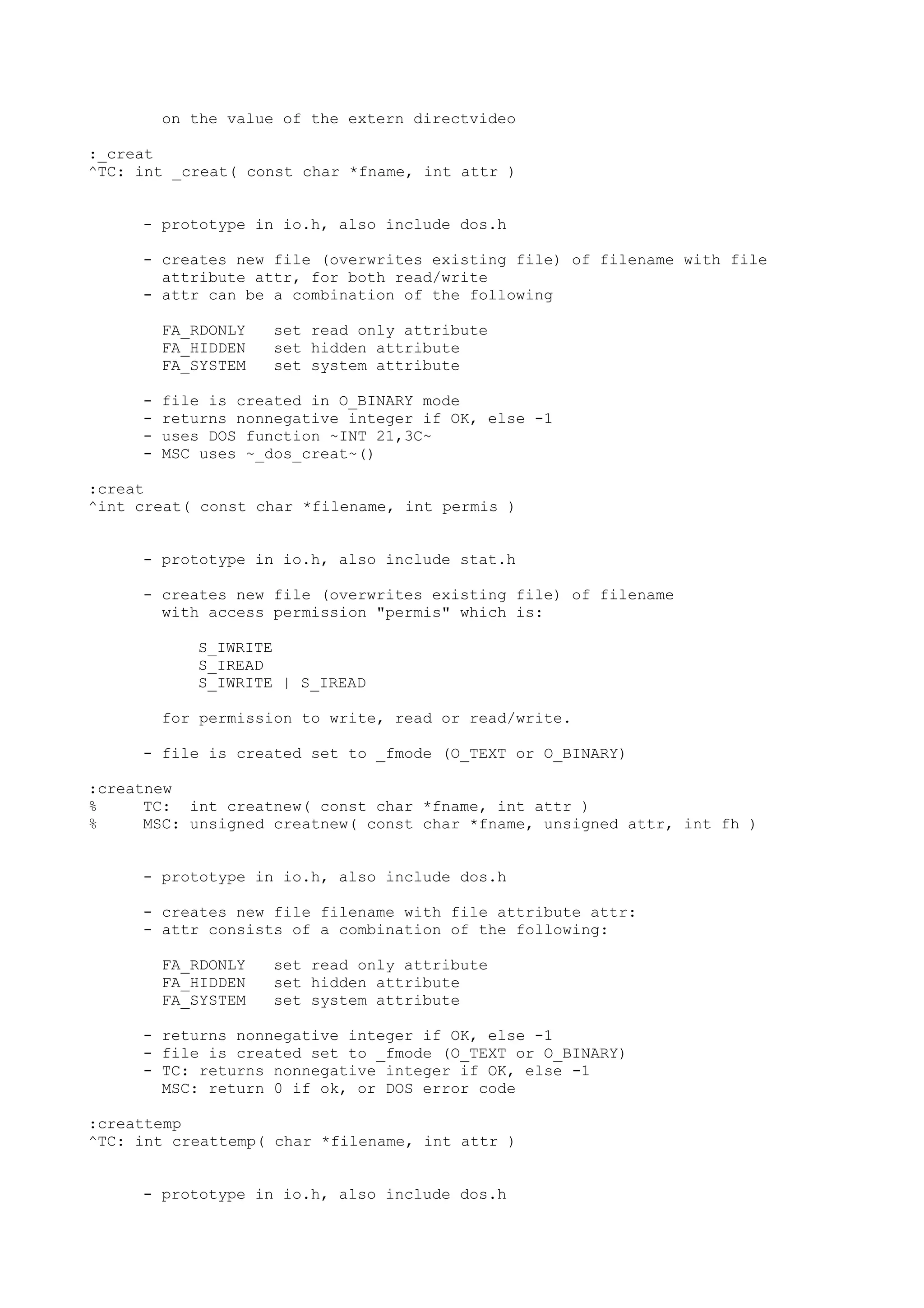 on the value of the extern directvideo
:_creat
^TC: int _creat( const char *fname, int attr )
- prototype in io.h, also include dos.h
- creates new file (overwrites existing file) of filename with file
attribute attr, for both read/write
- attr can be a combination of the following
FA_RDONLY set read only attribute
FA_HIDDEN set hidden attribute
FA_SYSTEM set system attribute
- file is created in O_BINARY mode
- returns nonnegative integer if OK, else -1
- uses DOS function ~INT 21,3C~
- MSC uses ~_dos_creat~()
:creat
^int creat( const char *filename, int permis )
- prototype in io.h, also include stat.h
- creates new file (overwrites existing file) of filename
with access permission "permis" which is:
S_IWRITE
S_IREAD
S_IWRITE | S_IREAD
for permission to write, read or read/write.
- file is created set to _fmode (O_TEXT or O_BINARY)
:creatnew
% TC: int creatnew( const char *fname, int attr )
% MSC: unsigned creatnew( const char *fname, unsigned attr, int fh )
- prototype in io.h, also include dos.h
- creates new file filename with file attribute attr:
- attr consists of a combination of the following:
FA_RDONLY set read only attribute
FA_HIDDEN set hidden attribute
FA_SYSTEM set system attribute
- returns nonnegative integer if OK, else -1
- file is created set to _fmode (O_TEXT or O_BINARY)
- TC: returns nonnegative integer if OK, else -1
MSC: return 0 if ok, or DOS error code
:creattemp
^TC: int creattemp( char *filename, int attr )
- prototype in io.h, also include dos.h
 