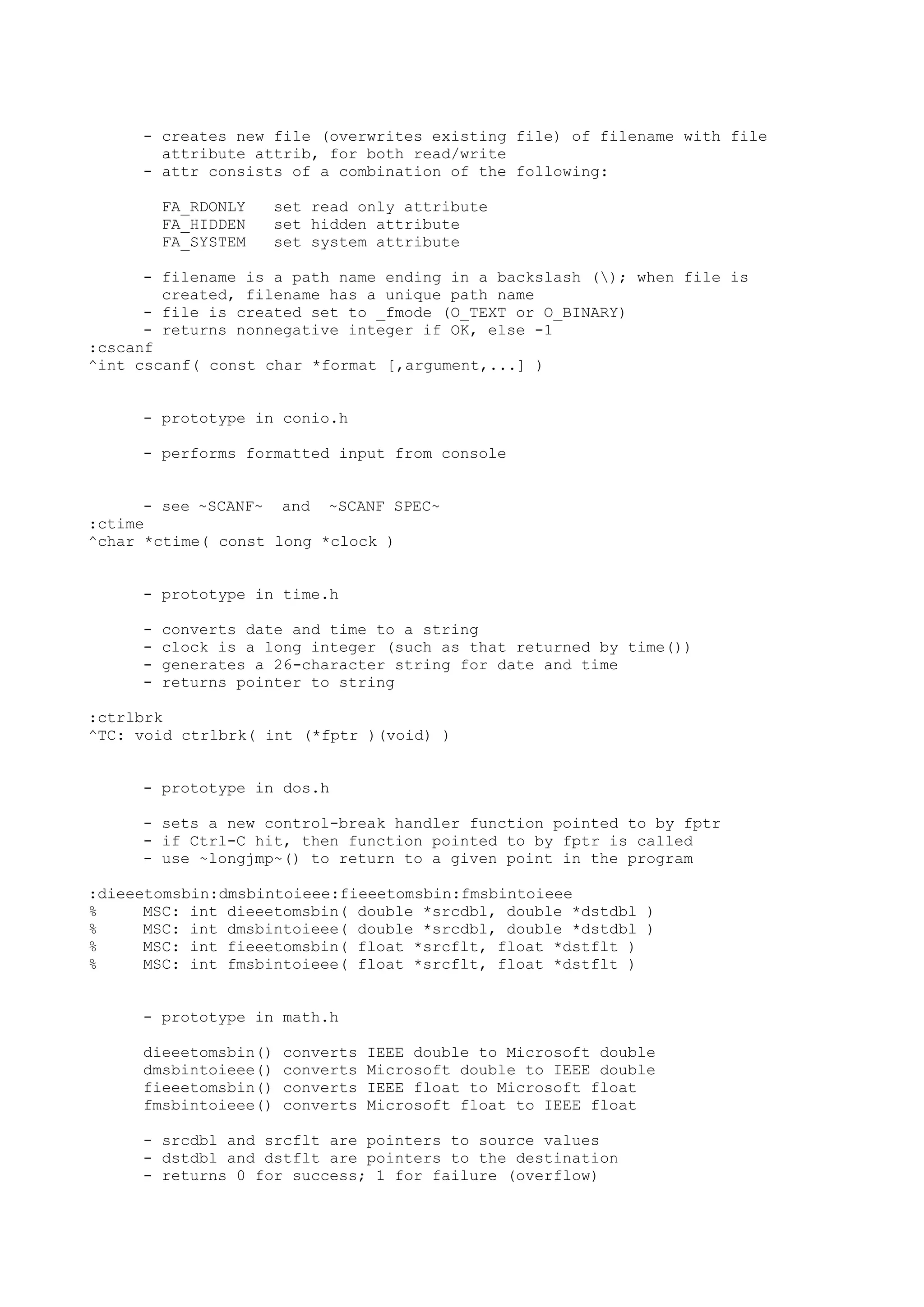 - creates new file (overwrites existing file) of filename with file
attribute attrib, for both read/write
- attr consists of a combination of the following:
FA_RDONLY set read only attribute
FA_HIDDEN set hidden attribute
FA_SYSTEM set system attribute
- filename is a path name ending in a backslash (); when file is
created, filename has a unique path name
- file is created set to _fmode (O_TEXT or O_BINARY)
- returns nonnegative integer if OK, else -1
:cscanf
^int cscanf( const char *format [,argument,...] )
- prototype in conio.h
- performs formatted input from console
- see ~SCANF~ and ~SCANF SPEC~
:ctime
^char *ctime( const long *clock )
- prototype in time.h
- converts date and time to a string
- clock is a long integer (such as that returned by time())
- generates a 26-character string for date and time
- returns pointer to string
:ctrlbrk
^TC: void ctrlbrk( int (*fptr )(void) )
- prototype in dos.h
- sets a new control-break handler function pointed to by fptr
- if Ctrl-C hit, then function pointed to by fptr is called
- use ~longjmp~() to return to a given point in the program
:dieeetomsbin:dmsbintoieee:fieeetomsbin:fmsbintoieee
% MSC: int dieeetomsbin( double *srcdbl, double *dstdbl )
% MSC: int dmsbintoieee( double *srcdbl, double *dstdbl )
% MSC: int fieeetomsbin( float *srcflt, float *dstflt )
% MSC: int fmsbintoieee( float *srcflt, float *dstflt )
- prototype in math.h
dieeetomsbin() converts IEEE double to Microsoft double
dmsbintoieee() converts Microsoft double to IEEE double
fieeetomsbin() converts IEEE float to Microsoft float
fmsbintoieee() converts Microsoft float to IEEE float
- srcdbl and srcflt are pointers to source values
- dstdbl and dstflt are pointers to the destination
- returns 0 for success; 1 for failure (overflow)
 