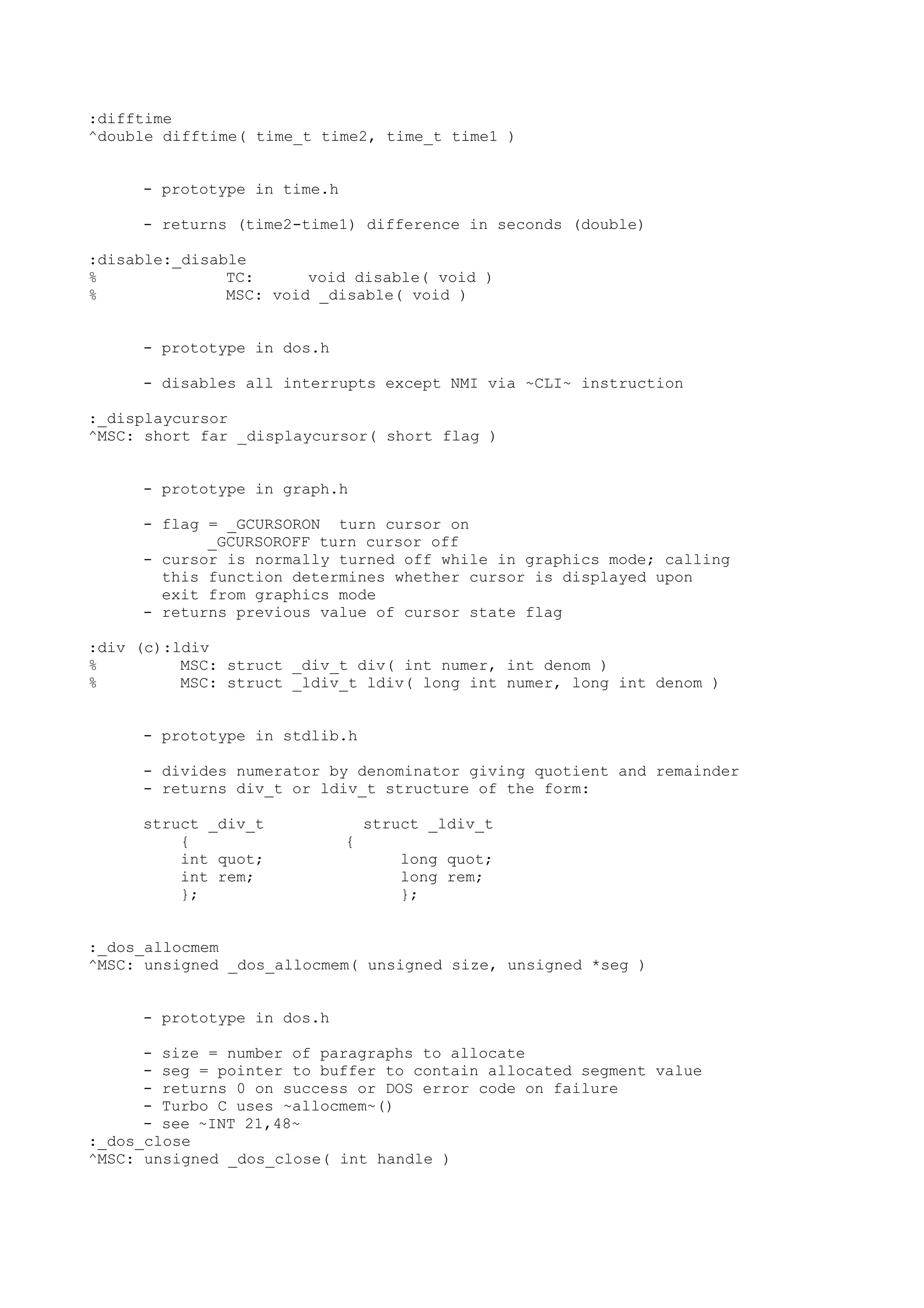 :difftime
^double difftime( time_t time2, time_t time1 )
- prototype in time.h
- returns (time2-time1) difference in seconds (double)
:disable:_disable
% TC: void disable( void )
% MSC: void _disable( void )
- prototype in dos.h
- disables all interrupts except NMI via ~CLI~ instruction
:_displaycursor
^MSC: short far _displaycursor( short flag )
- prototype in graph.h
- flag = _GCURSORON turn cursor on
_GCURSOROFF turn cursor off
- cursor is normally turned off while in graphics mode; calling
this function determines whether cursor is displayed upon
exit from graphics mode
- returns previous value of cursor state flag
:div (c):ldiv
% MSC: struct _div_t div( int numer, int denom )
% MSC: struct _ldiv_t ldiv( long int numer, long int denom )
- prototype in stdlib.h
- divides numerator by denominator giving quotient and remainder
- returns div_t or ldiv_t structure of the form:
struct _div_t struct _ldiv_t
{ {
int quot; long quot;
int rem; long rem;
}; };
:_dos_allocmem
^MSC: unsigned _dos_allocmem( unsigned size, unsigned *seg )
- prototype in dos.h
- size = number of paragraphs to allocate
- seg = pointer to buffer to contain allocated segment value
- returns 0 on success or DOS error code on failure
- Turbo C uses ~allocmem~()
- see ~INT 21,48~
:_dos_close
^MSC: unsigned _dos_close( int handle )
 
