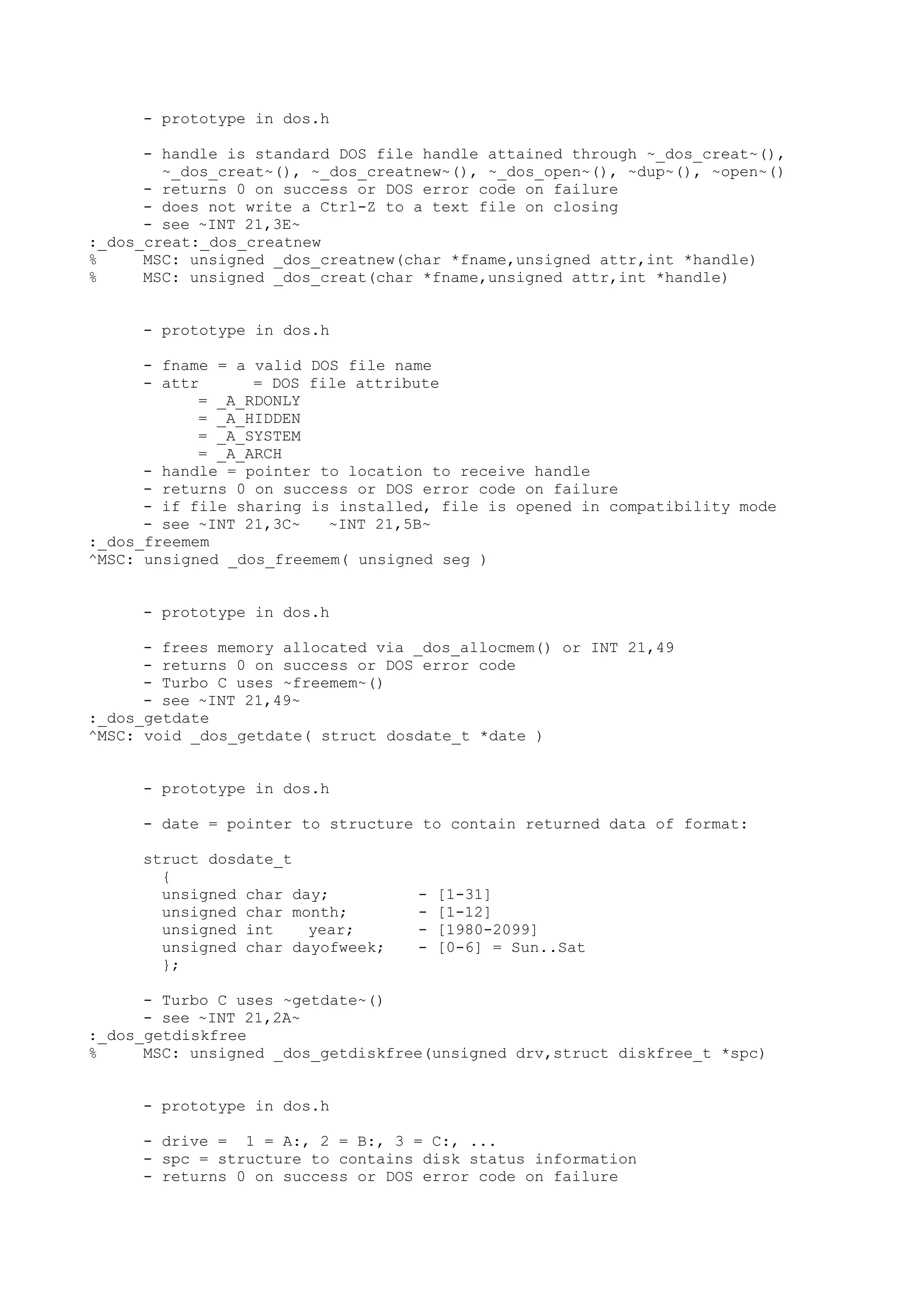 - prototype in dos.h
- handle is standard DOS file handle attained through ~_dos_creat~(),
~_dos_creat~(), ~_dos_creatnew~(), ~_dos_open~(), ~dup~(), ~open~()
- returns 0 on success or DOS error code on failure
- does not write a Ctrl-Z to a text file on closing
- see ~INT 21,3E~
:_dos_creat:_dos_creatnew
% MSC: unsigned _dos_creatnew(char *fname,unsigned attr,int *handle)
% MSC: unsigned _dos_creat(char *fname,unsigned attr,int *handle)
- prototype in dos.h
- fname = a valid DOS file name
- attr = DOS file attribute
= _A_RDONLY
= _A_HIDDEN
= _A_SYSTEM
= _A_ARCH
- handle = pointer to location to receive handle
- returns 0 on success or DOS error code on failure
- if file sharing is installed, file is opened in compatibility mode
- see ~INT 21,3C~ ~INT 21,5B~
:_dos_freemem
^MSC: unsigned _dos_freemem( unsigned seg )
- prototype in dos.h
- frees memory allocated via _dos_allocmem() or INT 21,49
- returns 0 on success or DOS error code
- Turbo C uses ~freemem~()
- see ~INT 21,49~
:_dos_getdate
^MSC: void _dos_getdate( struct dosdate_t *date )
- prototype in dos.h
- date = pointer to structure to contain returned data of format:
struct dosdate_t
{
unsigned char day; - [1-31]
unsigned char month; - [1-12]
unsigned int year; - [1980-2099]
unsigned char dayofweek; - [0-6] = Sun..Sat
};
- Turbo C uses ~getdate~()
- see ~INT 21,2A~
:_dos_getdiskfree
% MSC: unsigned _dos_getdiskfree(unsigned drv,struct diskfree_t *spc)
- prototype in dos.h
- drive = 1 = A:, 2 = B:, 3 = C:, ...
- spc = structure to contains disk status information
- returns 0 on success or DOS error code on failure
 