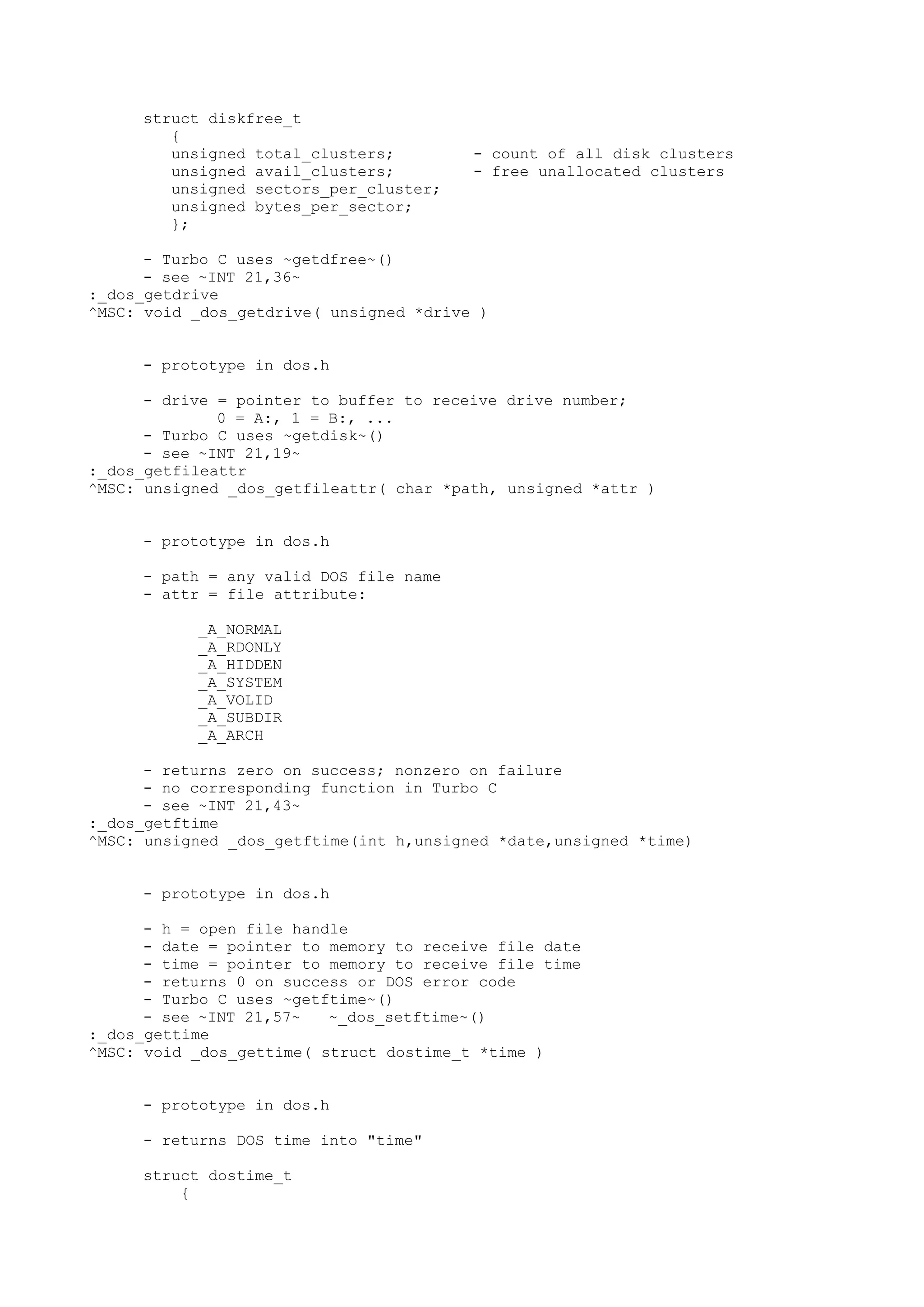 struct diskfree_t
{
unsigned total_clusters; - count of all disk clusters
unsigned avail_clusters; - free unallocated clusters
unsigned sectors_per_cluster;
unsigned bytes_per_sector;
};
- Turbo C uses ~getdfree~()
- see ~INT 21,36~
:_dos_getdrive
^MSC: void _dos_getdrive( unsigned *drive )
- prototype in dos.h
- drive = pointer to buffer to receive drive number;
0 = A:, 1 = B:, ...
- Turbo C uses ~getdisk~()
- see ~INT 21,19~
:_dos_getfileattr
^MSC: unsigned _dos_getfileattr( char *path, unsigned *attr )
- prototype in dos.h
- path = any valid DOS file name
- attr = file attribute:
_A_NORMAL
_A_RDONLY
_A_HIDDEN
_A_SYSTEM
_A_VOLID
_A_SUBDIR
_A_ARCH
- returns zero on success; nonzero on failure
- no corresponding function in Turbo C
- see ~INT 21,43~
:_dos_getftime
^MSC: unsigned _dos_getftime(int h,unsigned *date,unsigned *time)
- prototype in dos.h
- h = open file handle
- date = pointer to memory to receive file date
- time = pointer to memory to receive file time
- returns 0 on success or DOS error code
- Turbo C uses ~getftime~()
- see ~INT 21,57~ ~_dos_setftime~()
:_dos_gettime
^MSC: void _dos_gettime( struct dostime_t *time )
- prototype in dos.h
- returns DOS time into "time"
struct dostime_t
{
 