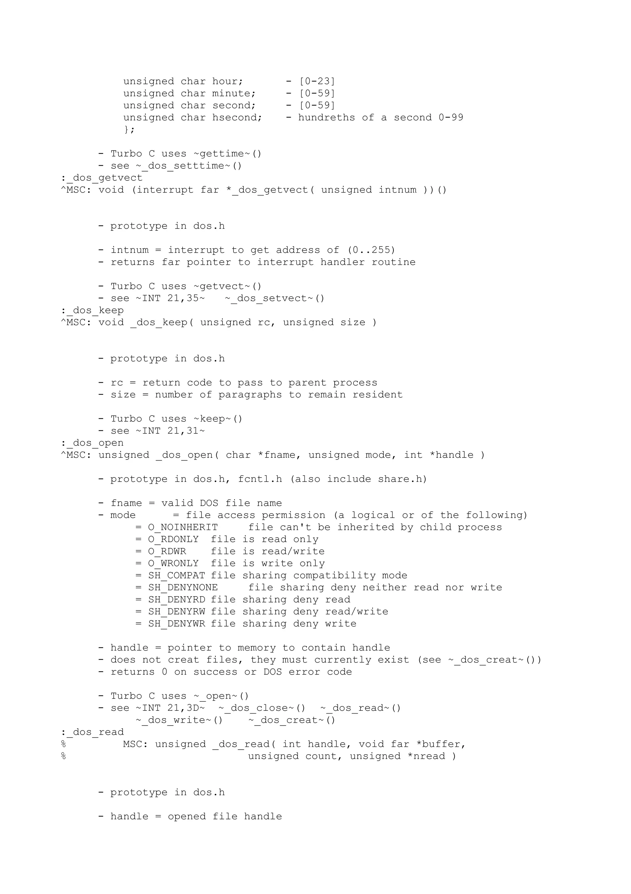 unsigned char hour; - [0-23]
unsigned char minute; - [0-59]
unsigned char second; - [0-59]
unsigned char hsecond; - hundreths of a second 0-99
};
- Turbo C uses ~gettime~()
- see ~_dos_setttime~()
:_dos_getvect
^MSC: void (interrupt far *_dos_getvect( unsigned intnum ))()
- prototype in dos.h
- intnum = interrupt to get address of (0..255)
- returns far pointer to interrupt handler routine
- Turbo C uses ~getvect~()
- see ~INT 21,35~ ~_dos_setvect~()
:_dos_keep
^MSC: void _dos_keep( unsigned rc, unsigned size )
- prototype in dos.h
- rc = return code to pass to parent process
- size = number of paragraphs to remain resident
- Turbo C uses ~keep~()
- see ~INT 21,31~
:_dos_open
^MSC: unsigned _dos_open( char *fname, unsigned mode, int *handle )
- prototype in dos.h, fcntl.h (also include share.h)
- fname = valid DOS file name
- mode = file access permission (a logical or of the following)
= O_NOINHERIT file can't be inherited by child process
= O_RDONLY file is read only
= O_RDWR file is read/write
= O_WRONLY file is write only
= SH_COMPAT file sharing compatibility mode
= SH_DENYNONE file sharing deny neither read nor write
= SH_DENYRD file sharing deny read
= SH_DENYRW file sharing deny read/write
= SH_DENYWR file sharing deny write
- handle = pointer to memory to contain handle
- does not creat files, they must currently exist (see ~_dos_creat~())
- returns 0 on success or DOS error code
- Turbo C uses ~_open~()
- see ~INT 21,3D~ ~_dos_close~() ~_dos_read~()
~_dos_write~() ~_dos_creat~()
:_dos_read
% MSC: unsigned _dos_read( int handle, void far *buffer,
% unsigned count, unsigned *nread )
- prototype in dos.h
- handle = opened file handle
 