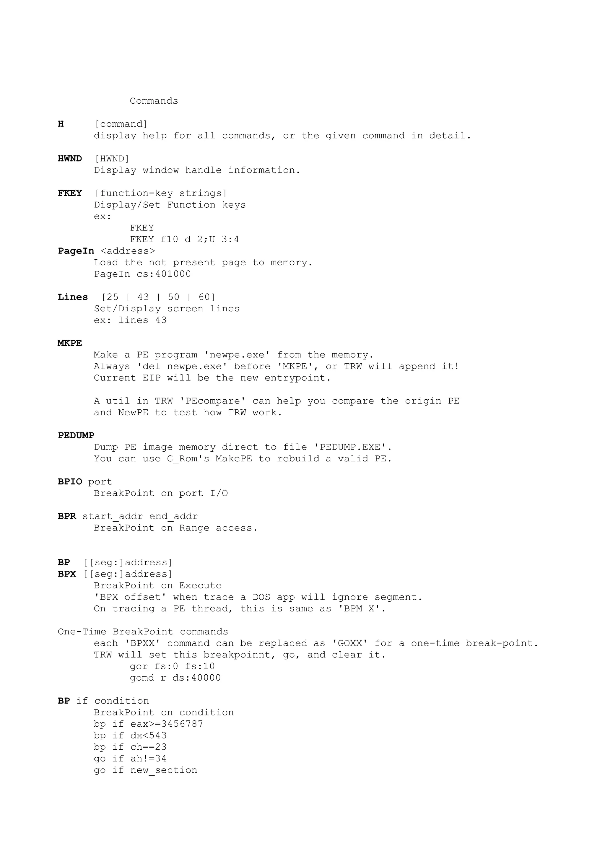 Commands
H [command]
display help for all commands, or the given command in detail.
HWND [HWND]
Display window handle information.
FKEY [function-key strings]
Display/Set Function keys
ex:
FKEY
FKEY f10 d 2;U 3:4
PageIn <address>
Load the not present page to memory.
PageIn cs:401000
Lines [25 | 43 | 50 | 60]
Set/Display screen lines
ex: lines 43
MKPE
Make a PE program 'newpe.exe' from the memory.
Always 'del newpe.exe' before 'MKPE', or TRW will append it!
Current EIP will be the new entrypoint.
A util in TRW 'PEcompare' can help you compare the origin PE
and NewPE to test how TRW work.
PEDUMP
Dump PE image memory direct to file 'PEDUMP.EXE'.
You can use G_Rom's MakePE to rebuild a valid PE.
BPIO port
BreakPoint on port I/O
BPR start_addr end_addr
BreakPoint on Range access.
BP [[seg:]address]
BPX [[seg:]address]
BreakPoint on Execute
'BPX offset' when trace a DOS app will ignore segment.
On tracing a PE thread, this is same as 'BPM X'.
One-Time BreakPoint commands
each 'BPXX' command can be replaced as 'GOXX' for a one-time break-point.
TRW will set this breakpoinnt, go, and clear it.
gor fs:0 fs:10
gomd r ds:40000
BP if condition
BreakPoint on condition
bp if eax>=3456787
bp if dx<543
bp if ch==23
go if ah!=34
go if new_section
 