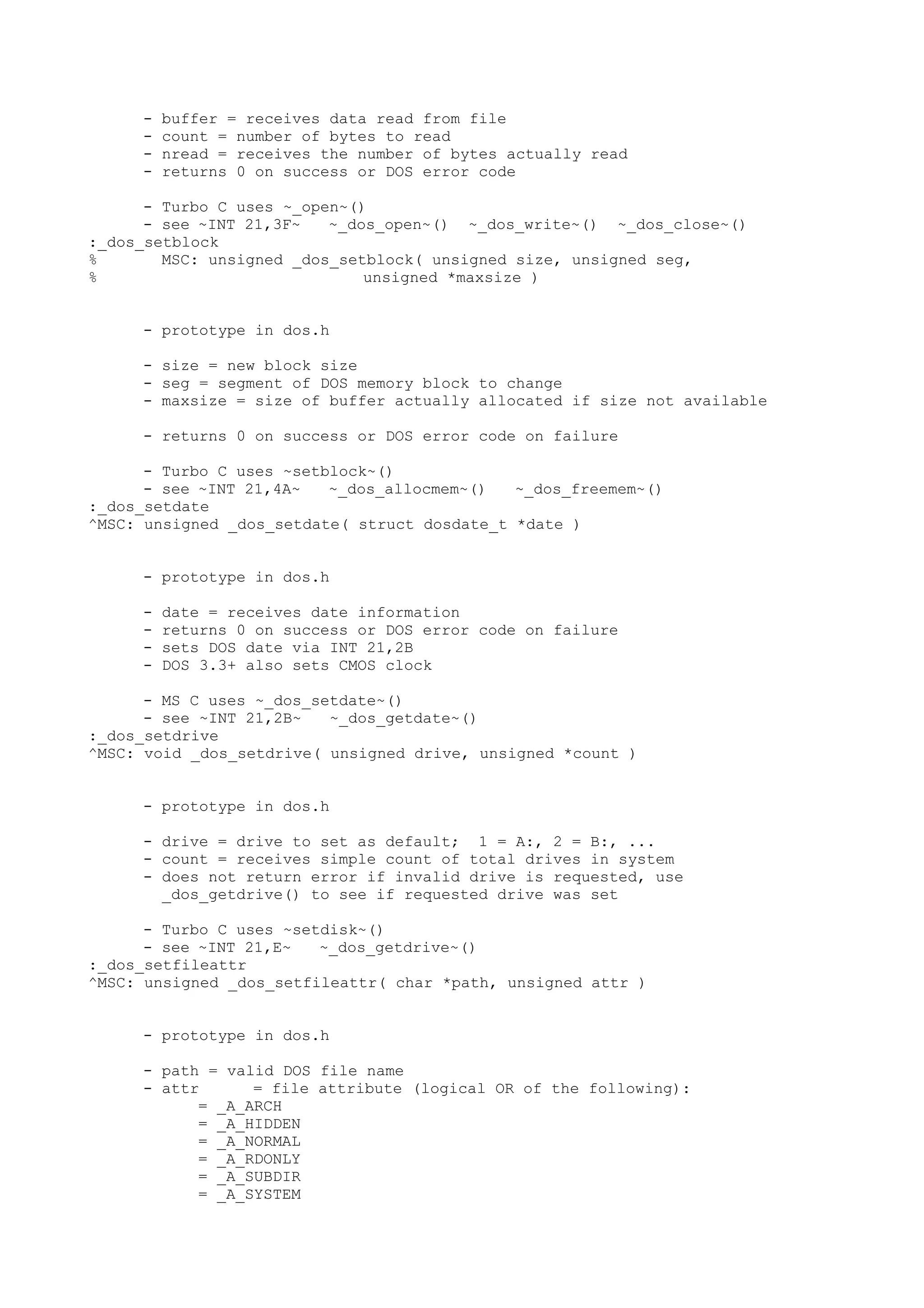 - buffer = receives data read from file
- count = number of bytes to read
- nread = receives the number of bytes actually read
- returns 0 on success or DOS error code
- Turbo C uses ~_open~()
- see ~INT 21,3F~ ~_dos_open~() ~_dos_write~() ~_dos_close~()
:_dos_setblock
% MSC: unsigned _dos_setblock( unsigned size, unsigned seg,
% unsigned *maxsize )
- prototype in dos.h
- size = new block size
- seg = segment of DOS memory block to change
- maxsize = size of buffer actually allocated if size not available
- returns 0 on success or DOS error code on failure
- Turbo C uses ~setblock~()
- see ~INT 21,4A~ ~_dos_allocmem~() ~_dos_freemem~()
:_dos_setdate
^MSC: unsigned _dos_setdate( struct dosdate_t *date )
- prototype in dos.h
- date = receives date information
- returns 0 on success or DOS error code on failure
- sets DOS date via INT 21,2B
- DOS 3.3+ also sets CMOS clock
- MS C uses ~_dos_setdate~()
- see ~INT 21,2B~ ~_dos_getdate~()
:_dos_setdrive
^MSC: void _dos_setdrive( unsigned drive, unsigned *count )
- prototype in dos.h
- drive = drive to set as default; 1 = A:, 2 = B:, ...
- count = receives simple count of total drives in system
- does not return error if invalid drive is requested, use
_dos_getdrive() to see if requested drive was set
- Turbo C uses ~setdisk~()
- see ~INT 21,E~ ~_dos_getdrive~()
:_dos_setfileattr
^MSC: unsigned _dos_setfileattr( char *path, unsigned attr )
- prototype in dos.h
- path = valid DOS file name
- attr = file attribute (logical OR of the following):
= _A_ARCH
= _A_HIDDEN
= _A_NORMAL
= _A_RDONLY
= _A_SUBDIR
= _A_SYSTEM
 