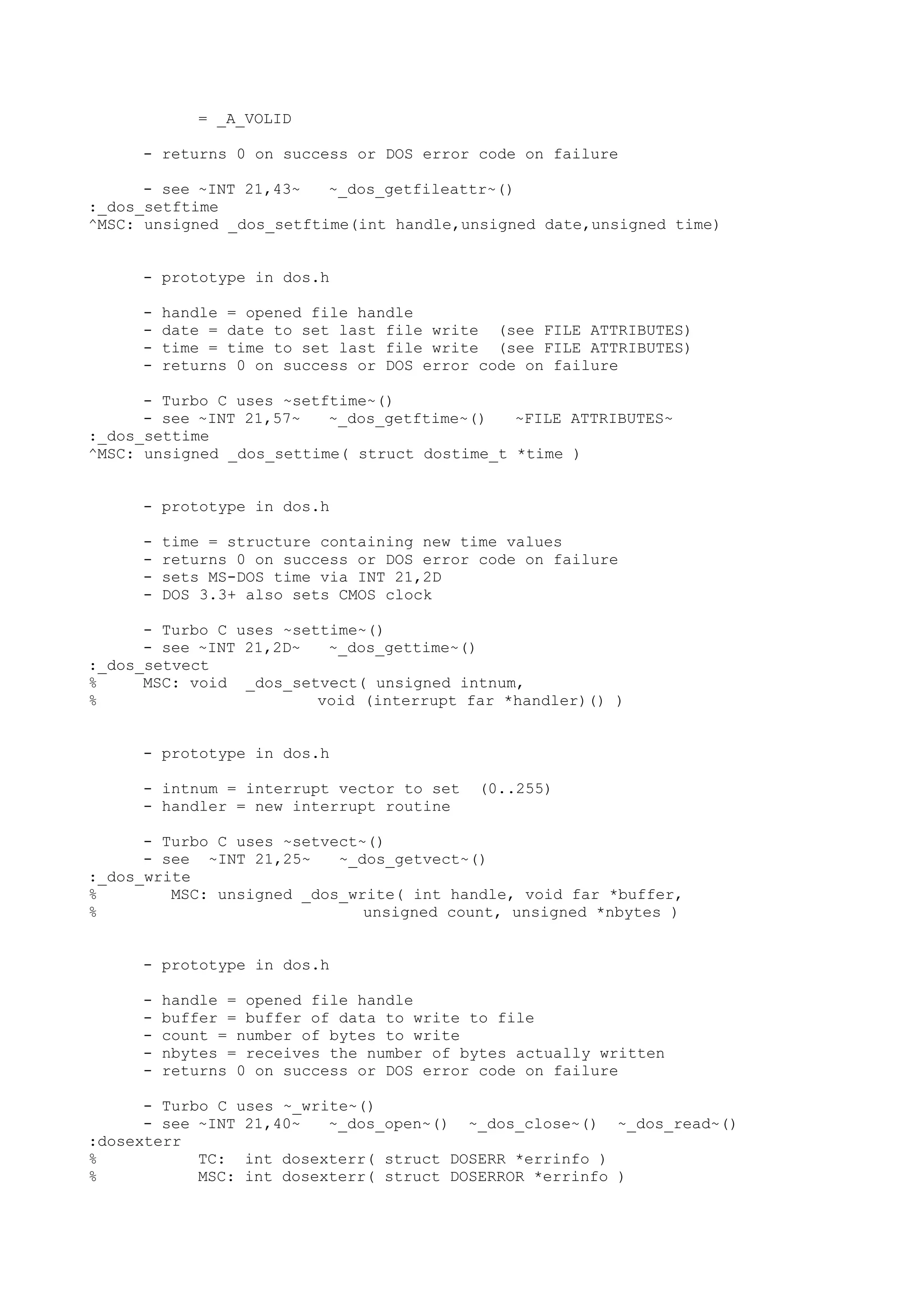 = _A_VOLID
- returns 0 on success or DOS error code on failure
- see ~INT 21,43~ ~_dos_getfileattr~()
:_dos_setftime
^MSC: unsigned _dos_setftime(int handle,unsigned date,unsigned time)
- prototype in dos.h
- handle = opened file handle
- date = date to set last file write (see FILE ATTRIBUTES)
- time = time to set last file write (see FILE ATTRIBUTES)
- returns 0 on success or DOS error code on failure
- Turbo C uses ~setftime~()
- see ~INT 21,57~ ~_dos_getftime~() ~FILE ATTRIBUTES~
:_dos_settime
^MSC: unsigned _dos_settime( struct dostime_t *time )
- prototype in dos.h
- time = structure containing new time values
- returns 0 on success or DOS error code on failure
- sets MS-DOS time via INT 21,2D
- DOS 3.3+ also sets CMOS clock
- Turbo C uses ~settime~()
- see ~INT 21,2D~ ~_dos_gettime~()
:_dos_setvect
% MSC: void _dos_setvect( unsigned intnum,
% void (interrupt far *handler)() )
- prototype in dos.h
- intnum = interrupt vector to set (0..255)
- handler = new interrupt routine
- Turbo C uses ~setvect~()
- see ~INT 21,25~ ~_dos_getvect~()
:_dos_write
% MSC: unsigned _dos_write( int handle, void far *buffer,
% unsigned count, unsigned *nbytes )
- prototype in dos.h
- handle = opened file handle
- buffer = buffer of data to write to file
- count = number of bytes to write
- nbytes = receives the number of bytes actually written
- returns 0 on success or DOS error code on failure
- Turbo C uses ~_write~()
- see ~INT 21,40~ ~_dos_open~() ~_dos_close~() ~_dos_read~()
:dosexterr
% TC: int dosexterr( struct DOSERR *errinfo )
% MSC: int dosexterr( struct DOSERROR *errinfo )
 