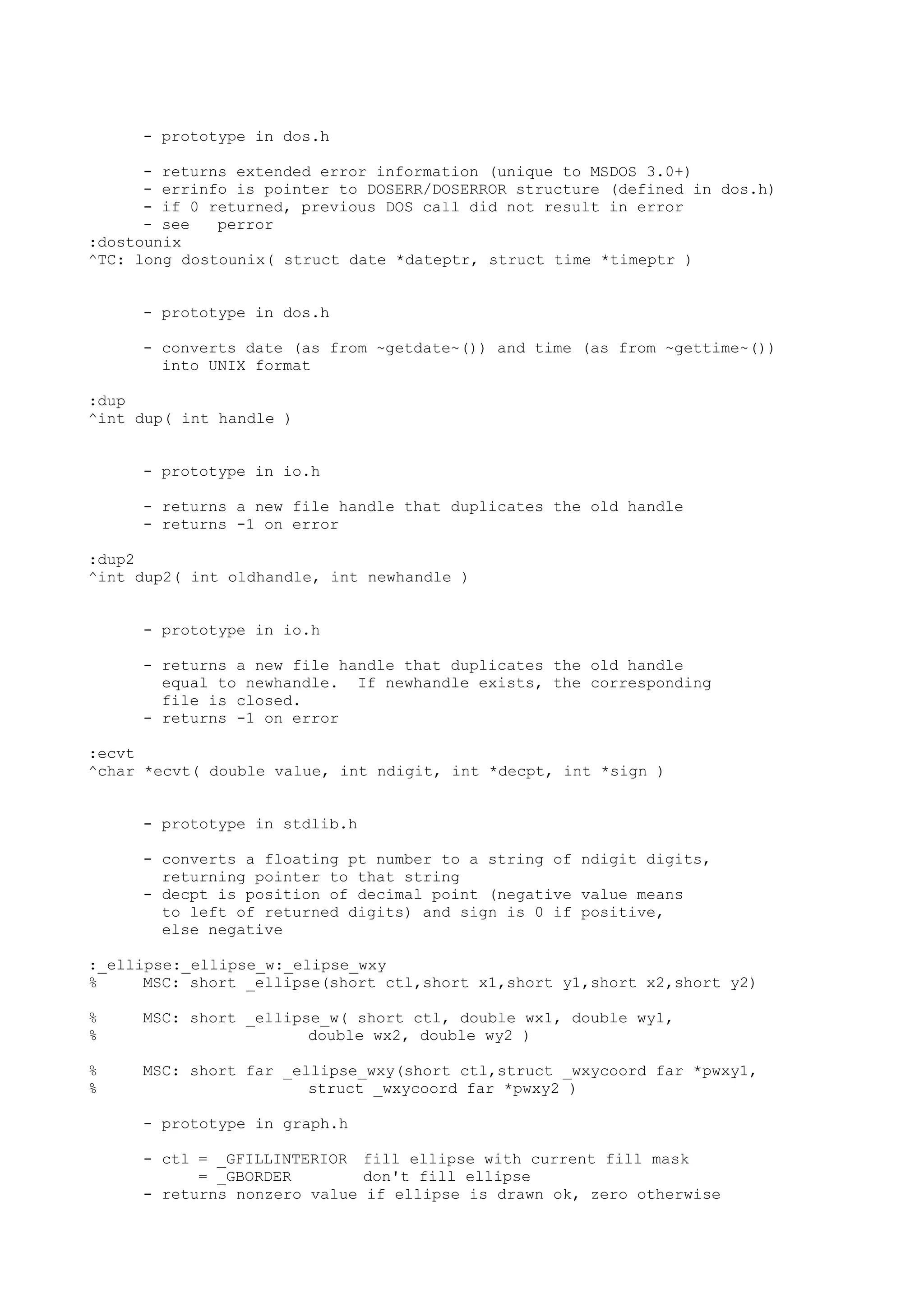 - prototype in dos.h
- returns extended error information (unique to MSDOS 3.0+)
- errinfo is pointer to DOSERR/DOSERROR structure (defined in dos.h)
- if 0 returned, previous DOS call did not result in error
- see perror
:dostounix
^TC: long dostounix( struct date *dateptr, struct time *timeptr )
- prototype in dos.h
- converts date (as from ~getdate~()) and time (as from ~gettime~())
into UNIX format
:dup
^int dup( int handle )
- prototype in io.h
- returns a new file handle that duplicates the old handle
- returns -1 on error
:dup2
^int dup2( int oldhandle, int newhandle )
- prototype in io.h
- returns a new file handle that duplicates the old handle
equal to newhandle. If newhandle exists, the corresponding
file is closed.
- returns -1 on error
:ecvt
^char *ecvt( double value, int ndigit, int *decpt, int *sign )
- prototype in stdlib.h
- converts a floating pt number to a string of ndigit digits,
returning pointer to that string
- decpt is position of decimal point (negative value means
to left of returned digits) and sign is 0 if positive,
else negative
:_ellipse:_ellipse_w:_elipse_wxy
% MSC: short _ellipse(short ctl,short x1,short y1,short x2,short y2)
% MSC: short _ellipse_w( short ctl, double wx1, double wy1,
% double wx2, double wy2 )
% MSC: short far _ellipse_wxy(short ctl,struct _wxycoord far *pwxy1,
% struct _wxycoord far *pwxy2 )
- prototype in graph.h
- ctl = _GFILLINTERIOR fill ellipse with current fill mask
= _GBORDER don't fill ellipse
- returns nonzero value if ellipse is drawn ok, zero otherwise
 