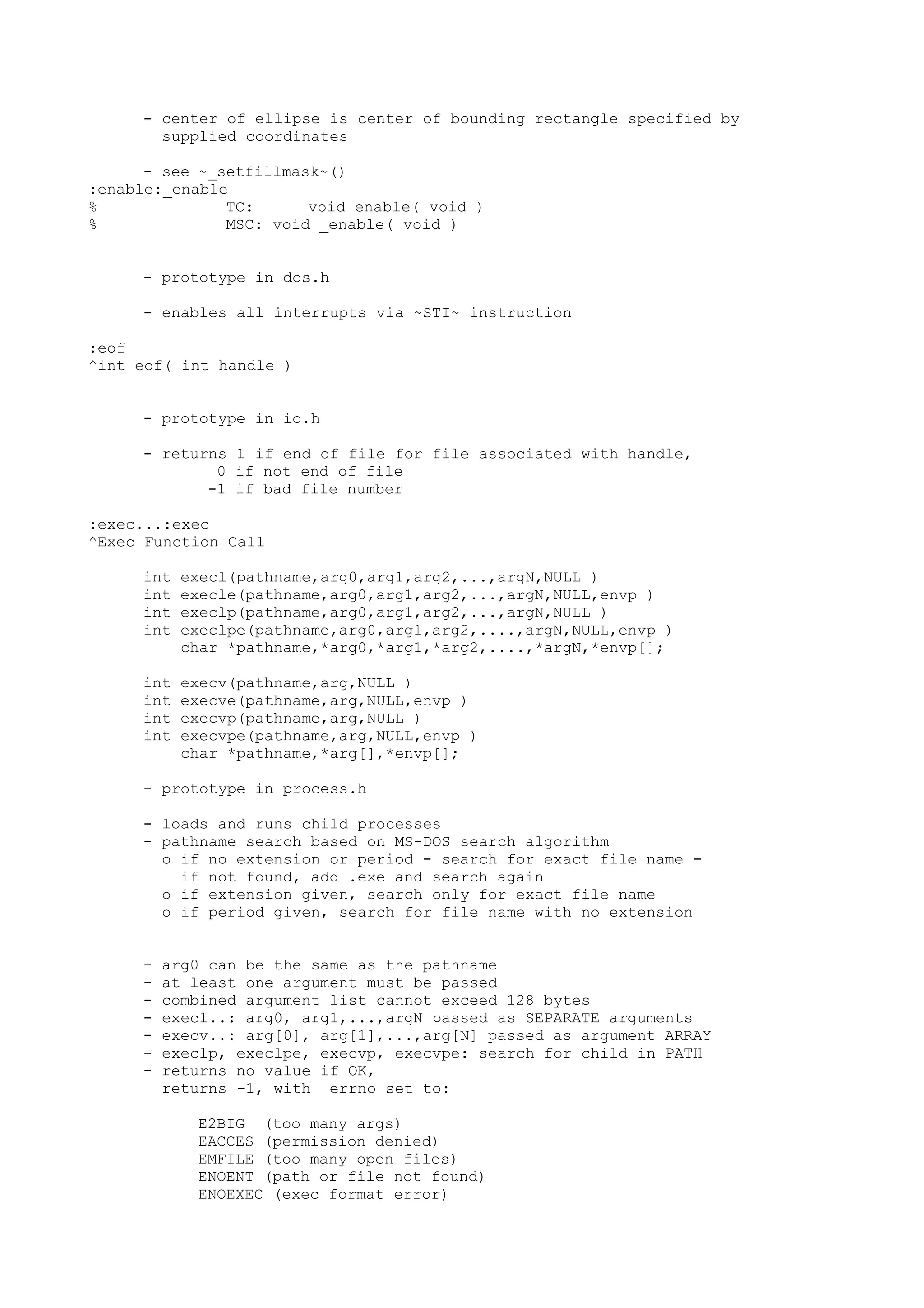 - center of ellipse is center of bounding rectangle specified by
supplied coordinates
- see ~_setfillmask~()
:enable:_enable
% TC: void enable( void )
% MSC: void _enable( void )
- prototype in dos.h
- enables all interrupts via ~STI~ instruction
:eof
^int eof( int handle )
- prototype in io.h
- returns 1 if end of file for file associated with handle,
0 if not end of file
-1 if bad file number
:exec...:exec
^Exec Function Call
int execl(pathname,arg0,arg1,arg2,...,argN,NULL )
int execle(pathname,arg0,arg1,arg2,...,argN,NULL,envp )
int execlp(pathname,arg0,arg1,arg2,...,argN,NULL )
int execlpe(pathname,arg0,arg1,arg2,....,argN,NULL,envp )
char *pathname,*arg0,*arg1,*arg2,....,*argN,*envp[];
int execv(pathname,arg,NULL )
int execve(pathname,arg,NULL,envp )
int execvp(pathname,arg,NULL )
int execvpe(pathname,arg,NULL,envp )
char *pathname,*arg[],*envp[];
- prototype in process.h
- loads and runs child processes
- pathname search based on MS-DOS search algorithm
o if no extension or period - search for exact file name -
if not found, add .exe and search again
o if extension given, search only for exact file name
o if period given, search for file name with no extension
- arg0 can be the same as the pathname
- at least one argument must be passed
- combined argument list cannot exceed 128 bytes
- execl..: arg0, arg1,...,argN passed as SEPARATE arguments
- execv..: arg[0], arg[1],...,arg[N] passed as argument ARRAY
- execlp, execlpe, execvp, execvpe: search for child in PATH
- returns no value if OK,
returns -1, with errno set to:
E2BIG (too many args)
EACCES (permission denied)
EMFILE (too many open files)
ENOENT (path or file not found)
ENOEXEC (exec format error)
 