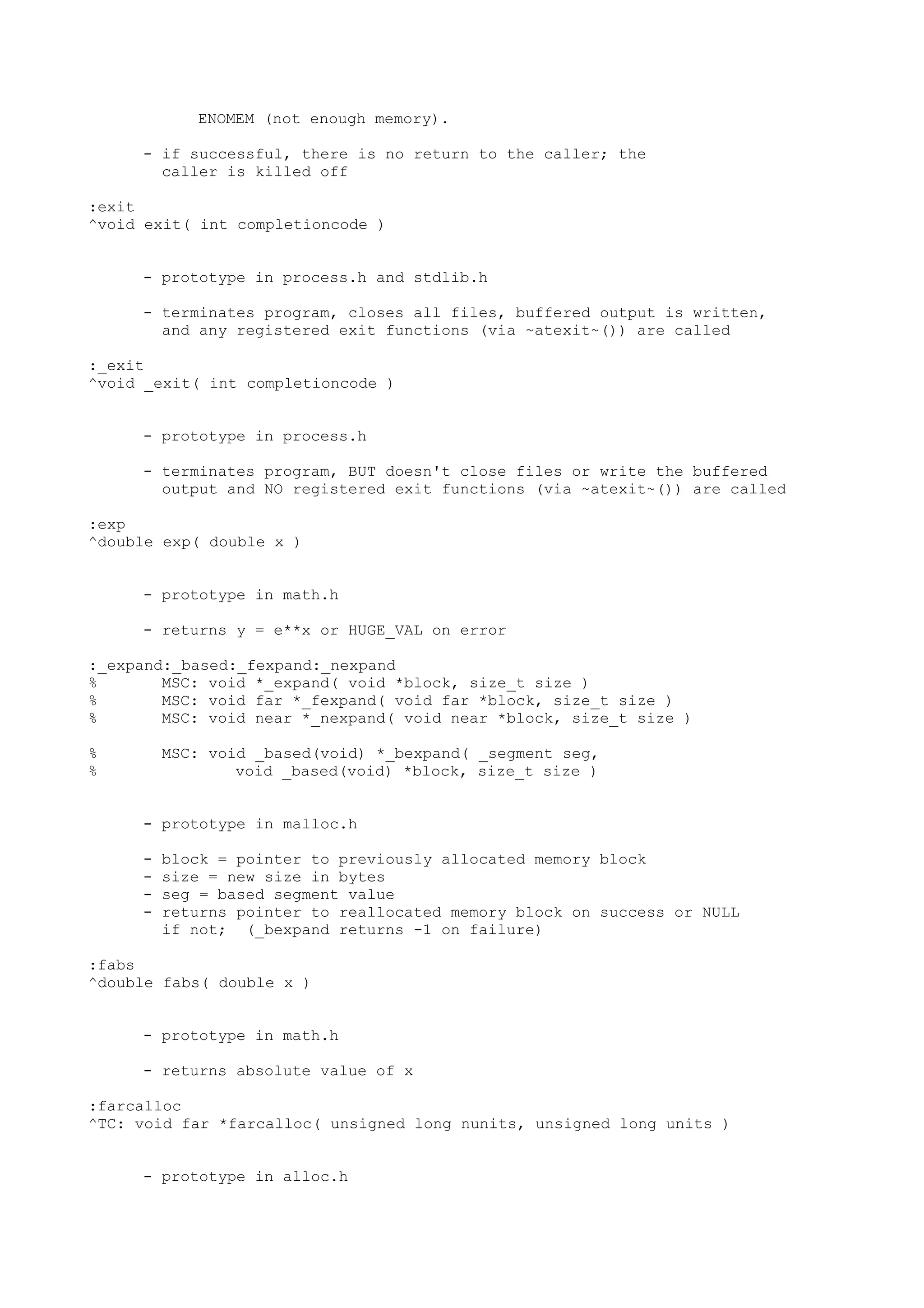 ENOMEM (not enough memory).
- if successful, there is no return to the caller; the
caller is killed off
:exit
^void exit( int completioncode )
- prototype in process.h and stdlib.h
- terminates program, closes all files, buffered output is written,
and any registered exit functions (via ~atexit~()) are called
:_exit
^void _exit( int completioncode )
- prototype in process.h
- terminates program, BUT doesn't close files or write the buffered
output and NO registered exit functions (via ~atexit~()) are called
:exp
^double exp( double x )
- prototype in math.h
- returns y = e**x or HUGE_VAL on error
:_expand:_based:_fexpand:_nexpand
% MSC: void *_expand( void *block, size_t size )
% MSC: void far *_fexpand( void far *block, size_t size )
% MSC: void near *_nexpand( void near *block, size_t size )
% MSC: void _based(void) *_bexpand( _segment seg,
% void _based(void) *block, size_t size )
- prototype in malloc.h
- block = pointer to previously allocated memory block
- size = new size in bytes
- seg = based segment value
- returns pointer to reallocated memory block on success or NULL
if not; (_bexpand returns -1 on failure)
:fabs
^double fabs( double x )
- prototype in math.h
- returns absolute value of x
:farcalloc
^TC: void far *farcalloc( unsigned long nunits, unsigned long units )
- prototype in alloc.h
 