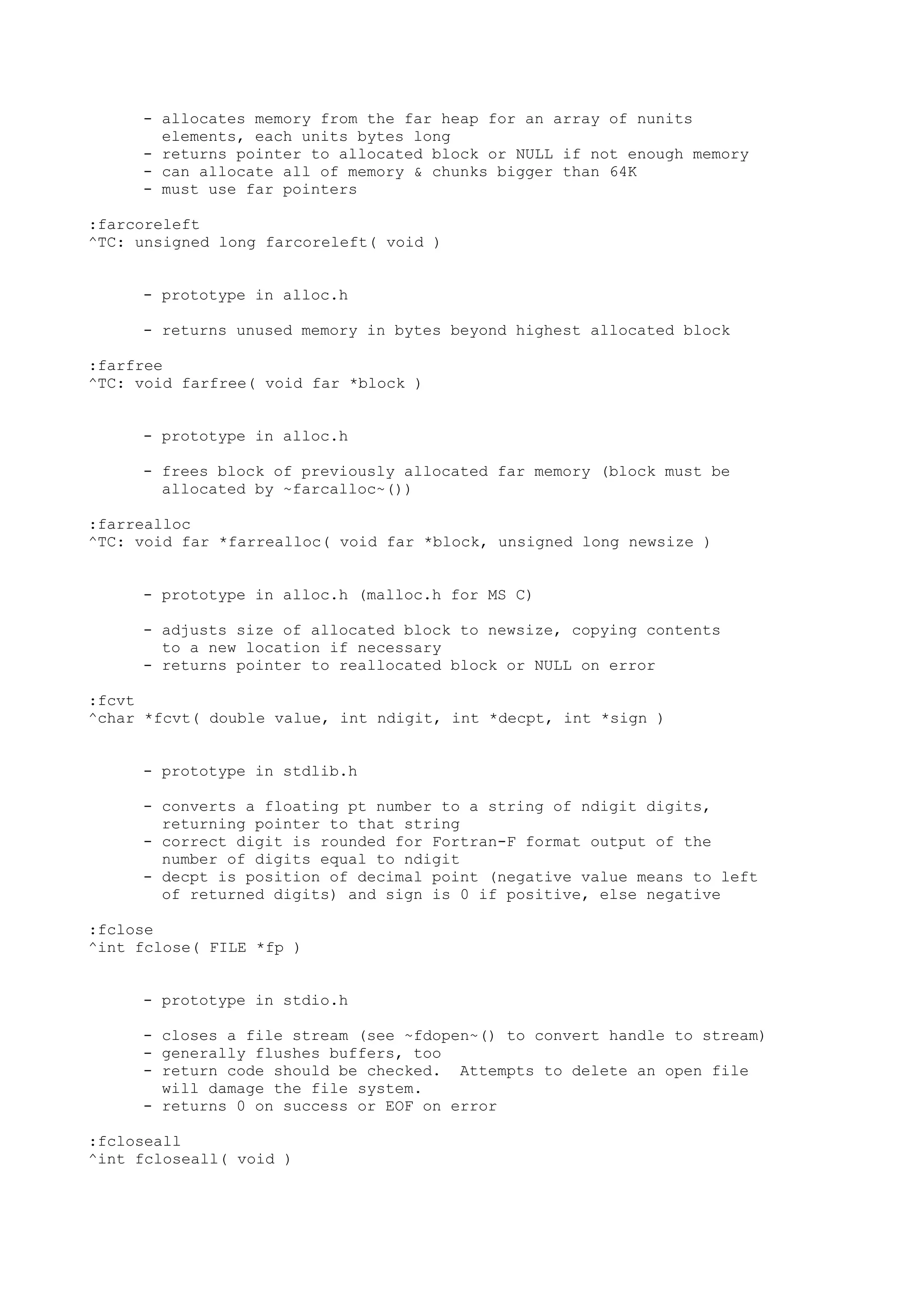 - allocates memory from the far heap for an array of nunits
elements, each units bytes long
- returns pointer to allocated block or NULL if not enough memory
- can allocate all of memory & chunks bigger than 64K
- must use far pointers
:farcoreleft
^TC: unsigned long farcoreleft( void )
- prototype in alloc.h
- returns unused memory in bytes beyond highest allocated block
:farfree
^TC: void farfree( void far *block )
- prototype in alloc.h
- frees block of previously allocated far memory (block must be
allocated by ~farcalloc~())
:farrealloc
^TC: void far *farrealloc( void far *block, unsigned long newsize )
- prototype in alloc.h (malloc.h for MS C)
- adjusts size of allocated block to newsize, copying contents
to a new location if necessary
- returns pointer to reallocated block or NULL on error
:fcvt
^char *fcvt( double value, int ndigit, int *decpt, int *sign )
- prototype in stdlib.h
- converts a floating pt number to a string of ndigit digits,
returning pointer to that string
- correct digit is rounded for Fortran-F format output of the
number of digits equal to ndigit
- decpt is position of decimal point (negative value means to left
of returned digits) and sign is 0 if positive, else negative
:fclose
^int fclose( FILE *fp )
- prototype in stdio.h
- closes a file stream (see ~fdopen~() to convert handle to stream)
- generally flushes buffers, too
- return code should be checked. Attempts to delete an open file
will damage the file system.
- returns 0 on success or EOF on error
:fcloseall
^int fcloseall( void )
 