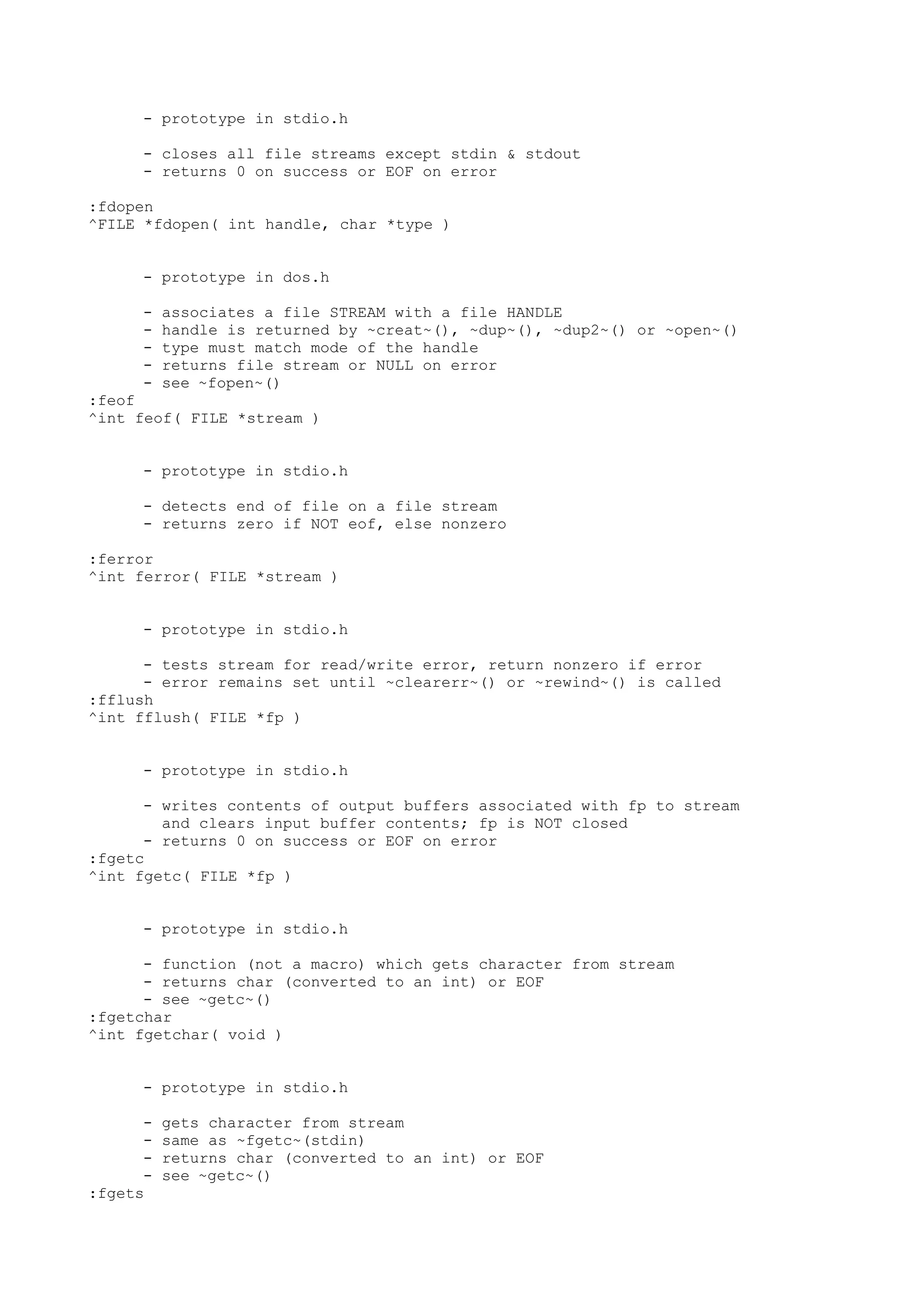 - prototype in stdio.h
- closes all file streams except stdin & stdout
- returns 0 on success or EOF on error
:fdopen
^FILE *fdopen( int handle, char *type )
- prototype in dos.h
- associates a file STREAM with a file HANDLE
- handle is returned by ~creat~(), ~dup~(), ~dup2~() or ~open~()
- type must match mode of the handle
- returns file stream or NULL on error
- see ~fopen~()
:feof
^int feof( FILE *stream )
- prototype in stdio.h
- detects end of file on a file stream
- returns zero if NOT eof, else nonzero
:ferror
^int ferror( FILE *stream )
- prototype in stdio.h
- tests stream for read/write error, return nonzero if error
- error remains set until ~clearerr~() or ~rewind~() is called
:fflush
^int fflush( FILE *fp )
- prototype in stdio.h
- writes contents of output buffers associated with fp to stream
and clears input buffer contents; fp is NOT closed
- returns 0 on success or EOF on error
:fgetc
^int fgetc( FILE *fp )
- prototype in stdio.h
- function (not a macro) which gets character from stream
- returns char (converted to an int) or EOF
- see ~getc~()
:fgetchar
^int fgetchar( void )
- prototype in stdio.h
- gets character from stream
- same as ~fgetc~(stdin)
- returns char (converted to an int) or EOF
- see ~getc~()
:fgets
 