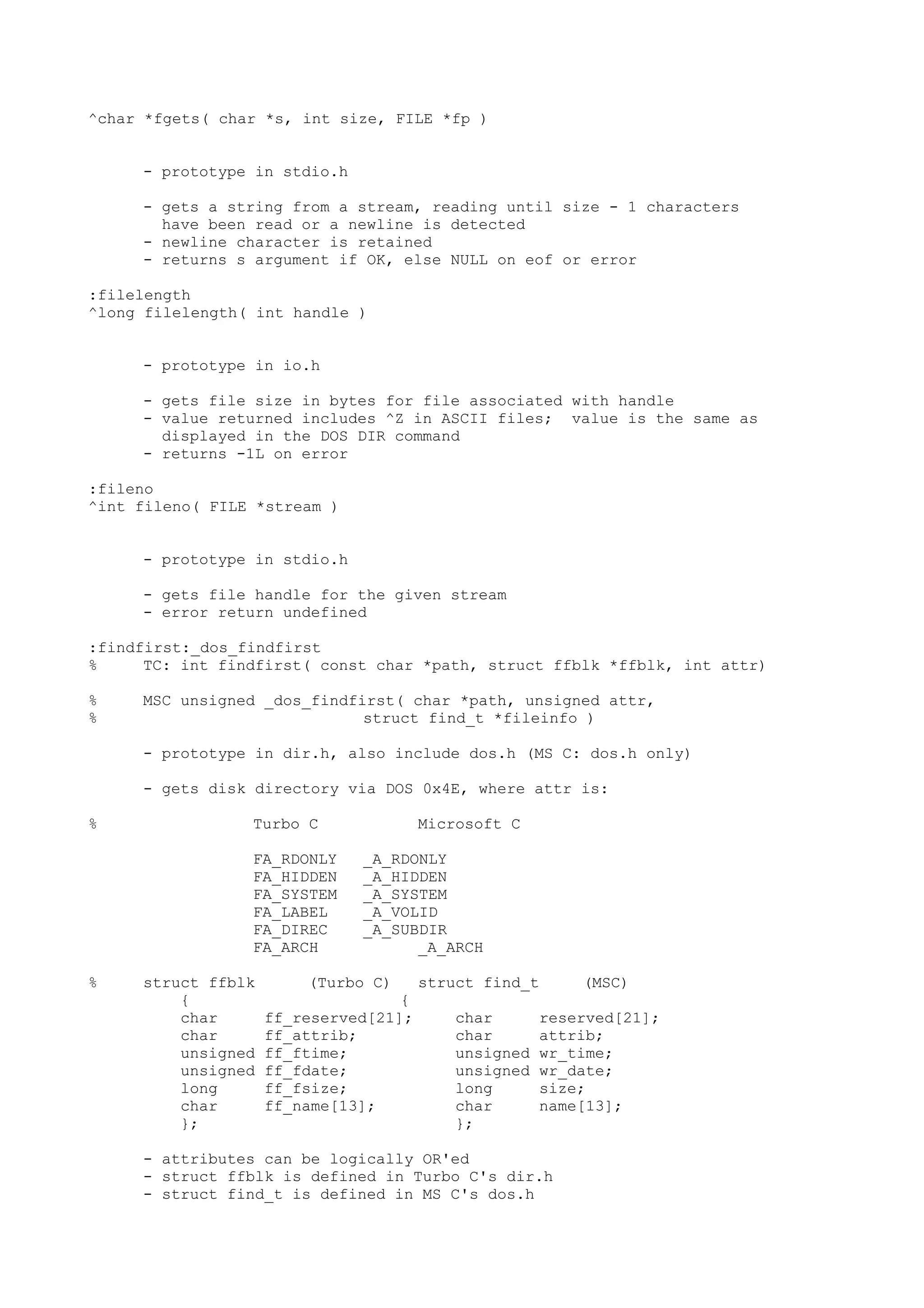 ^char *fgets( char *s, int size, FILE *fp )
- prototype in stdio.h
- gets a string from a stream, reading until size - 1 characters
have been read or a newline is detected
- newline character is retained
- returns s argument if OK, else NULL on eof or error
:filelength
^long filelength( int handle )
- prototype in io.h
- gets file size in bytes for file associated with handle
- value returned includes ^Z in ASCII files; value is the same as
displayed in the DOS DIR command
- returns -1L on error
:fileno
^int fileno( FILE *stream )
- prototype in stdio.h
- gets file handle for the given stream
- error return undefined
:findfirst:_dos_findfirst
% TC: int findfirst( const char *path, struct ffblk *ffblk, int attr)
% MSC unsigned _dos_findfirst( char *path, unsigned attr,
% struct find_t *fileinfo )
- prototype in dir.h, also include dos.h (MS C: dos.h only)
- gets disk directory via DOS 0x4E, where attr is:
% Turbo C Microsoft C
FA_RDONLY _A_RDONLY
FA_HIDDEN _A_HIDDEN
FA_SYSTEM _A_SYSTEM
FA_LABEL _A_VOLID
FA_DIREC _A_SUBDIR
FA_ARCH _A_ARCH
% struct ffblk (Turbo C) struct find_t (MSC)
{ {
char ff_reserved[21]; char reserved[21];
char ff_attrib; char attrib;
unsigned ff_ftime; unsigned wr_time;
unsigned ff_fdate; unsigned wr_date;
long ff_fsize; long size;
char ff_name[13]; char name[13];
}; };
- attributes can be logically OR'ed
- struct ffblk is defined in Turbo C's dir.h
- struct find_t is defined in MS C's dos.h
 