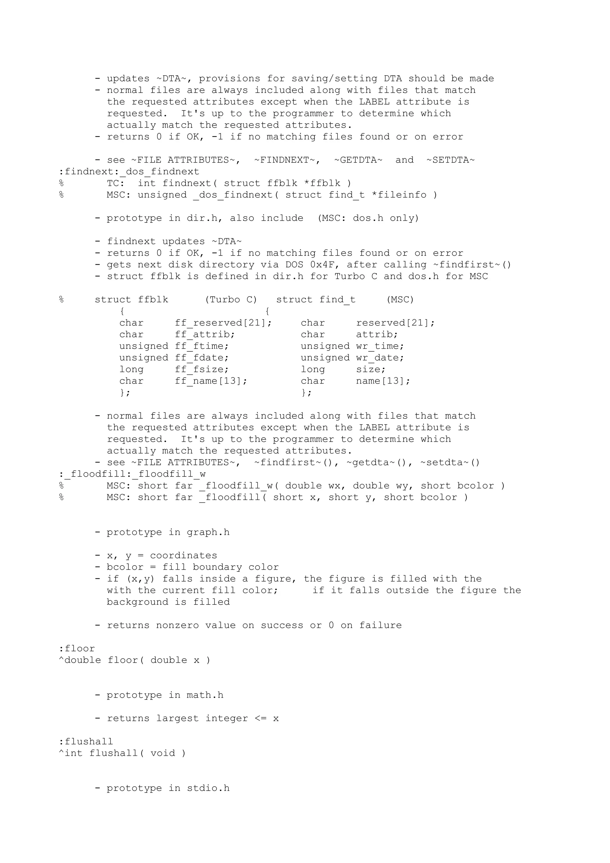 - updates ~DTA~, provisions for saving/setting DTA should be made
- normal files are always included along with files that match
the requested attributes except when the LABEL attribute is
requested. It's up to the programmer to determine which
actually match the requested attributes.
- returns 0 if OK, -1 if no matching files found or on error
- see ~FILE ATTRIBUTES~, ~FINDNEXT~, ~GETDTA~ and ~SETDTA~
:findnext:_dos_findnext
% TC: int findnext( struct ffblk *ffblk )
% MSC: unsigned _dos_findnext( struct find_t *fileinfo )
- prototype in dir.h, also include (MSC: dos.h only)
- findnext updates ~DTA~
- returns 0 if OK, -1 if no matching files found or on error
- gets next disk directory via DOS 0x4F, after calling ~findfirst~()
- struct ffblk is defined in dir.h for Turbo C and dos.h for MSC
% struct ffblk (Turbo C) struct find_t (MSC)
{ {
char ff_reserved[21]; char reserved[21];
char ff_attrib; char attrib;
unsigned ff_ftime; unsigned wr_time;
unsigned ff_fdate; unsigned wr_date;
long ff_fsize; long size;
char ff_name[13]; char name[13];
}; };
- normal files are always included along with files that match
the requested attributes except when the LABEL attribute is
requested. It's up to the programmer to determine which
actually match the requested attributes.
- see ~FILE ATTRIBUTES~, ~findfirst~(), ~getdta~(), ~setdta~()
:_floodfill:_floodfill_w
% MSC: short far _floodfill_w( double wx, double wy, short bcolor )
% MSC: short far _floodfill( short x, short y, short bcolor )
- prototype in graph.h
- x, y = coordinates
- bcolor = fill boundary color
- if (x,y) falls inside a figure, the figure is filled with the
with the current fill color; if it falls outside the figure the
background is filled
- returns nonzero value on success or 0 on failure
:floor
^double floor( double x )
- prototype in math.h
- returns largest integer <= x
:flushall
^int flushall( void )
- prototype in stdio.h
 