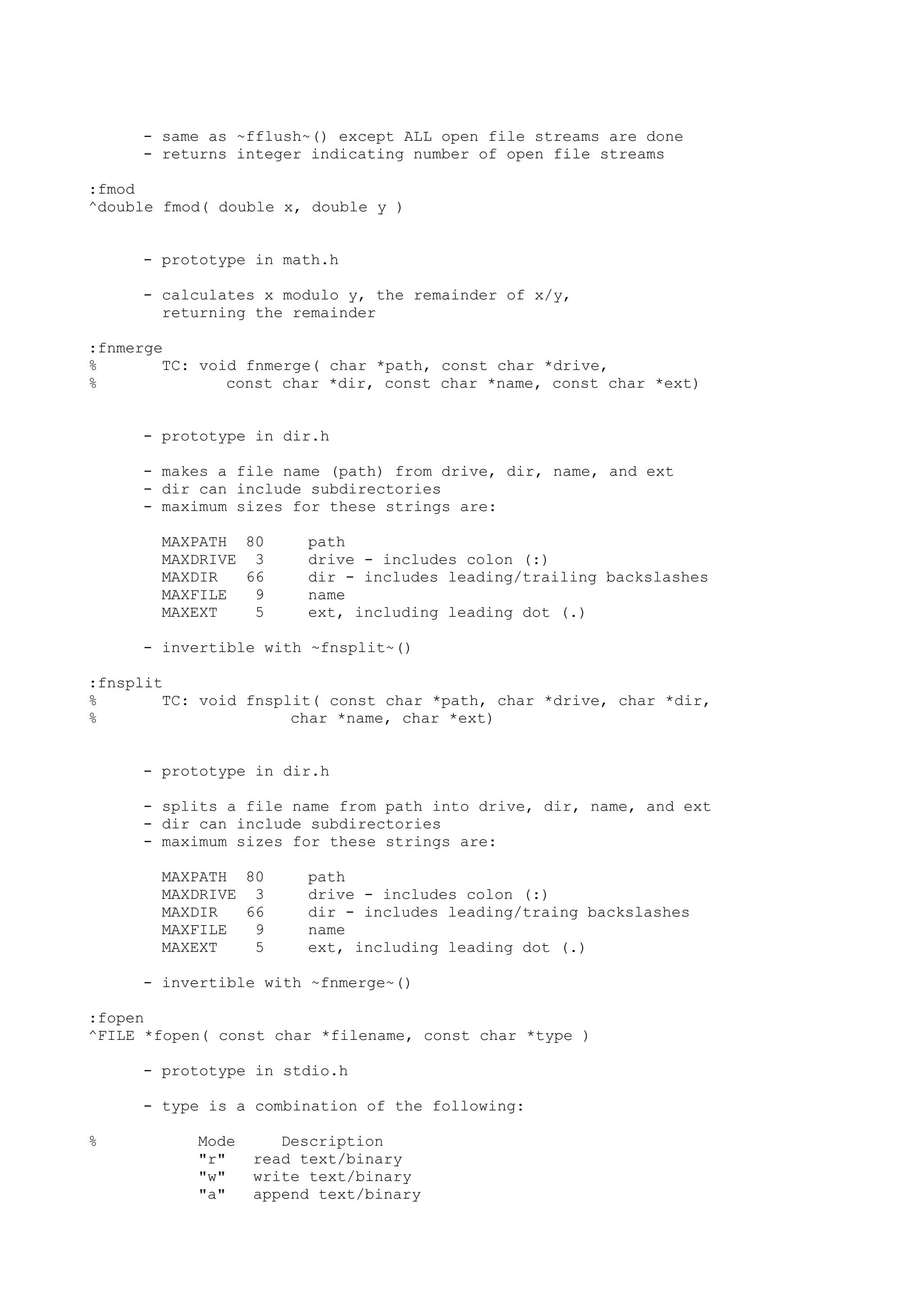 - same as ~fflush~() except ALL open file streams are done
- returns integer indicating number of open file streams
:fmod
^double fmod( double x, double y )
- prototype in math.h
- calculates x modulo y, the remainder of x/y,
returning the remainder
:fnmerge
% TC: void fnmerge( char *path, const char *drive,
% const char *dir, const char *name, const char *ext)
- prototype in dir.h
- makes a file name (path) from drive, dir, name, and ext
- dir can include subdirectories
- maximum sizes for these strings are:
MAXPATH 80 path
MAXDRIVE 3 drive - includes colon (:)
MAXDIR 66 dir - includes leading/trailing backslashes
MAXFILE 9 name
MAXEXT 5 ext, including leading dot (.)
- invertible with ~fnsplit~()
:fnsplit
% TC: void fnsplit( const char *path, char *drive, char *dir,
% char *name, char *ext)
- prototype in dir.h
- splits a file name from path into drive, dir, name, and ext
- dir can include subdirectories
- maximum sizes for these strings are:
MAXPATH 80 path
MAXDRIVE 3 drive - includes colon (:)
MAXDIR 66 dir - includes leading/traing backslashes
MAXFILE 9 name
MAXEXT 5 ext, including leading dot (.)
- invertible with ~fnmerge~()
:fopen
^FILE *fopen( const char *filename, const char *type )
- prototype in stdio.h
- type is a combination of the following:
% Mode Description
"r" read text/binary
"w" write text/binary
"a" append text/binary
 