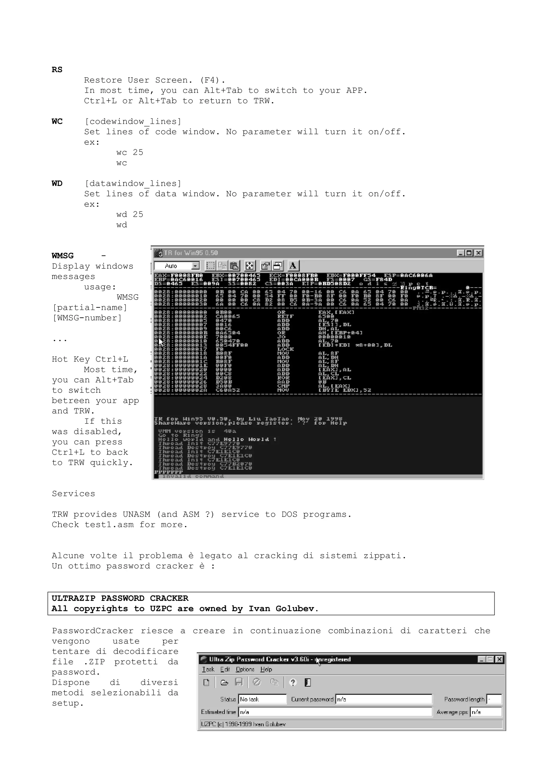 RS
Restore User Screen. (F4).
In most time, you can Alt+Tab to switch to your APP.
Ctrl+L or Alt+Tab to return to TRW.
WC [codewindow_lines]
Set lines of code window. No parameter will turn it on/off.
ex:
wc 25
wc
WD [datawindow_lines]
Set lines of data window. No parameter will turn it on/off.
ex:
wd 25
wd
WMSG -
Display windows
messages
usage:
WMSG
[partial-name]
[WMSG-number]
...
Hot Key Ctrl+L
Most time,
you can Alt+Tab
to switch
betreen your app
and TRW.
If this
was disabled,
you can press
Ctrl+L to back
to TRW quickly.
Services
TRW provides UNASM (and ASM ?) service to DOS programs.
Check test1.asm for more.
Alcune volte il problema è legato al cracking di sistemi zippati.
Un ottimo password cracker è :
ULTRAZIP PASSWORD CRACKER
All copyrights to UZPC are owned by Ivan Golubev.
PasswordCracker riesce a creare in continuazione combinazioni di caratteri che
vengono usate per
tentare di decodificare
file .ZIP protetti da
password.
Dispone di diversi
metodi selezionabili da
setup.
 