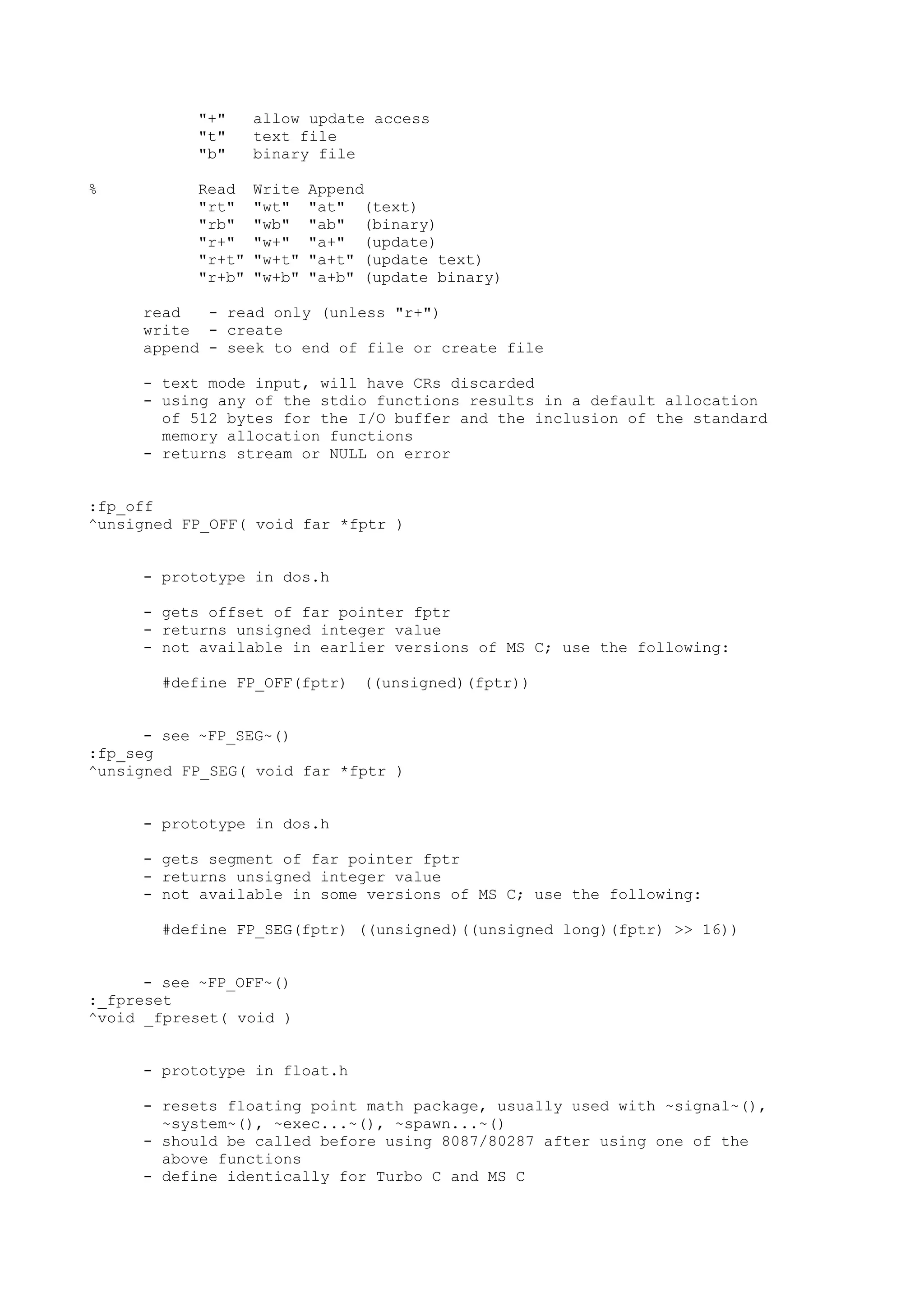 "+" allow update access
"t" text file
"b" binary file
% Read Write Append
"rt" "wt" "at" (text)
"rb" "wb" "ab" (binary)
"r+" "w+" "a+" (update)
"r+t" "w+t" "a+t" (update text)
"r+b" "w+b" "a+b" (update binary)
read - read only (unless "r+")
write - create
append - seek to end of file or create file
- text mode input, will have CRs discarded
- using any of the stdio functions results in a default allocation
of 512 bytes for the I/O buffer and the inclusion of the standard
memory allocation functions
- returns stream or NULL on error
:fp_off
^unsigned FP_OFF( void far *fptr )
- prototype in dos.h
- gets offset of far pointer fptr
- returns unsigned integer value
- not available in earlier versions of MS C; use the following:
#define FP_OFF(fptr) ((unsigned)(fptr))
- see ~FP_SEG~()
:fp_seg
^unsigned FP_SEG( void far *fptr )
- prototype in dos.h
- gets segment of far pointer fptr
- returns unsigned integer value
- not available in some versions of MS C; use the following:
#define FP_SEG(fptr) ((unsigned)((unsigned long)(fptr) >> 16))
- see ~FP_OFF~()
:_fpreset
^void _fpreset( void )
- prototype in float.h
- resets floating point math package, usually used with ~signal~(),
~system~(), ~exec...~(), ~spawn...~()
- should be called before using 8087/80287 after using one of the
above functions
- define identically for Turbo C and MS C
 