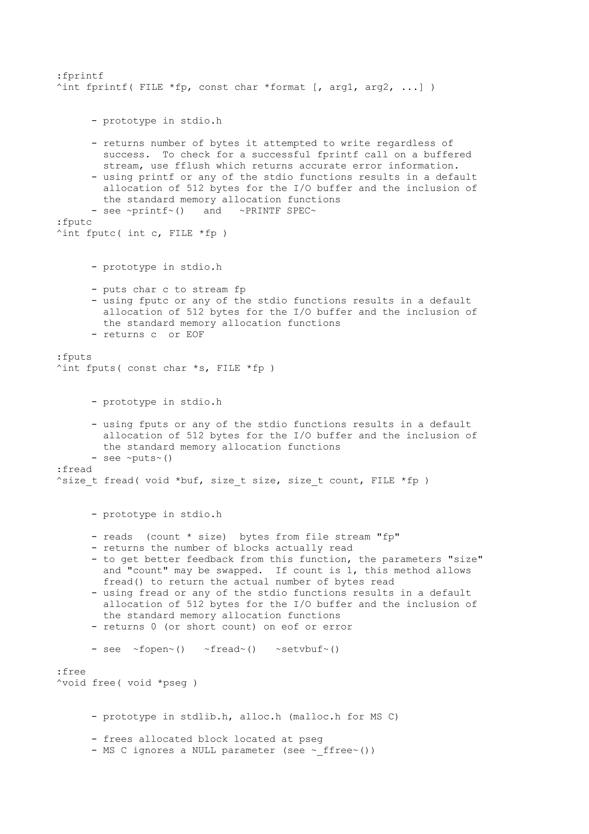 :fprintf
^int fprintf( FILE *fp, const char *format [, arg1, arg2, ...] )
- prototype in stdio.h
- returns number of bytes it attempted to write regardless of
success. To check for a successful fprintf call on a buffered
stream, use fflush which returns accurate error information.
- using printf or any of the stdio functions results in a default
allocation of 512 bytes for the I/O buffer and the inclusion of
the standard memory allocation functions
- see ~printf~() and ~PRINTF SPEC~
:fputc
^int fputc( int c, FILE *fp )
- prototype in stdio.h
- puts char c to stream fp
- using fputc or any of the stdio functions results in a default
allocation of 512 bytes for the I/O buffer and the inclusion of
the standard memory allocation functions
- returns c or EOF
:fputs
^int fputs( const char *s, FILE *fp )
- prototype in stdio.h
- using fputs or any of the stdio functions results in a default
allocation of 512 bytes for the I/O buffer and the inclusion of
the standard memory allocation functions
- see ~puts~()
:fread
^size_t f