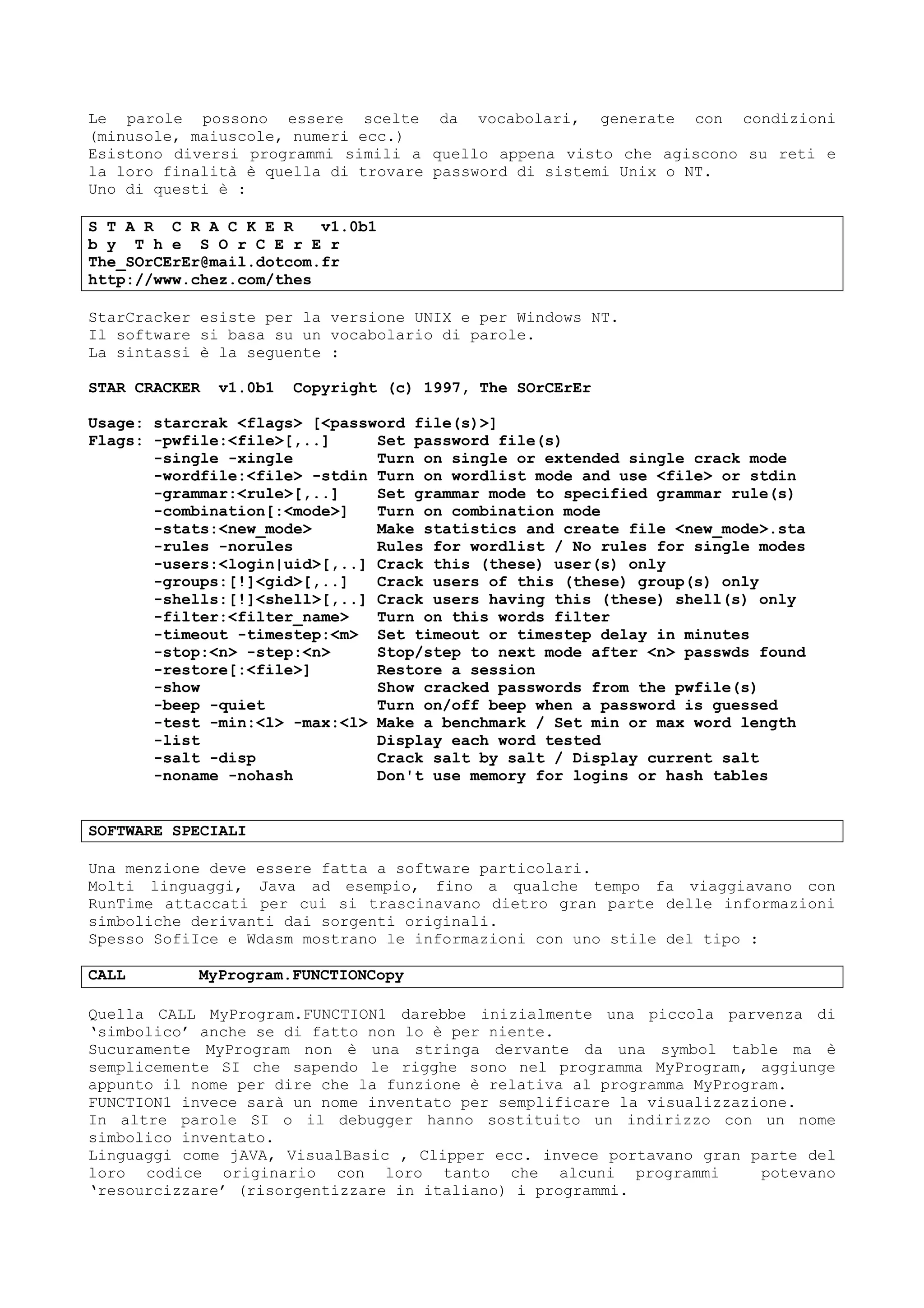 Le parole possono essere scelte da vocabolari, generate con condizioni
(minusole, maiuscole, numeri ecc.)
Esistono diversi programmi simili a quello appena visto che agiscono su reti e
la loro finalità è quella di trovare password di sistemi Unix o NT.
Uno di questi è :
S T A R C R A C K E R v1.0b1
b y T h e S O r C E r E r
The_SOrCErEr@mail.dotcom.fr
http://www.chez.com/thes
StarCracker esiste per la versione UNIX e per Windows NT.
Il software si basa su un vocabolario di parole.
La sintassi è la seguente :
STAR CRACKER v1.0b1 Copyright (c) 1997, The SOrCErEr
Usage: starcrak <flags> [<password file(s)>]
Flags: -pwfile:<file>[,..] Set password file(s)
-single -xingle Turn on single or extended single crack mode
-wordfile:<file> -stdin Turn on wordlist mode and use <file> or stdin
-grammar:<rule>[,..] Set grammar mode to specified grammar rule(s)
-combination[:<mode>] Turn on combination mode
-stats:<new_mode> Make statistics and create file <new_mode>.sta
-rules -norules Rules for wordlist / No rules for single modes
-users:<login|uid>[,..] Crack this (these) user(s) only
-groups:[!]<gid>[,..] Crack users of this (these) group(s) only
-shells:[!]<shell>[,..] Crack users having this (these) shell(s) only
-filter:<filter_name> Turn on this words filter
-timeout -timestep:<m> Set timeout or timestep delay in minutes
-stop:<n> -step:<n> Stop/step to next mode after <n> passwds found
-restore[:<file>] Restore a session
-show Show cracked passwords from the pwfile(s)
-beep -quiet Turn on/off beep when a password is guessed
-test -min:<l> -max:<l> Make a benchmark / Set min or max word length
-list Display each word tested
-salt -disp Crack salt by salt / Display current salt
-noname -nohash Don't use memory for logins or hash tables
SOFTWARE SPECIALI
Una menzione deve essere fatta a software particolari.
Molti linguaggi, Java ad esempio, fino a qualche tempo fa viaggiavano con
RunTime attaccati per cui si trascinavano dietro gran parte delle informazioni
simboliche derivanti dai sorgenti originali.
Spesso SofiIce e Wdasm mostrano le informazioni con uno stile del tipo :
CALL MyProgram.FUNCTIONCopy
Quella CALL MyProgram.FUNCTION1 darebbe inizialmente una piccola parvenza di
‘simbolico’ anche se di fatto non lo è per niente.
Sucuramente MyProgram non è una stringa dervante da una symbol table ma è
semplicemente SI che sapendo le rigghe sono nel programma MyProgram, aggiunge
appunto il nome per dire che la funzione è relativa al programma MyProgram.
FUNCTION1 invece sarà un nome inventato per semplificare la visualizzazione.
In altre parole SI o il debugger hanno sostituito un indirizzo con un nome
simbolico inventato.
Linguaggi come jAVA, VisualBasic , Clipper ecc. invece portavano gran parte del
loro codice originario con loro tanto che alcuni programmi potevano
‘resourcizzare’ (risorgentizzare in italiano) i programmi.
 