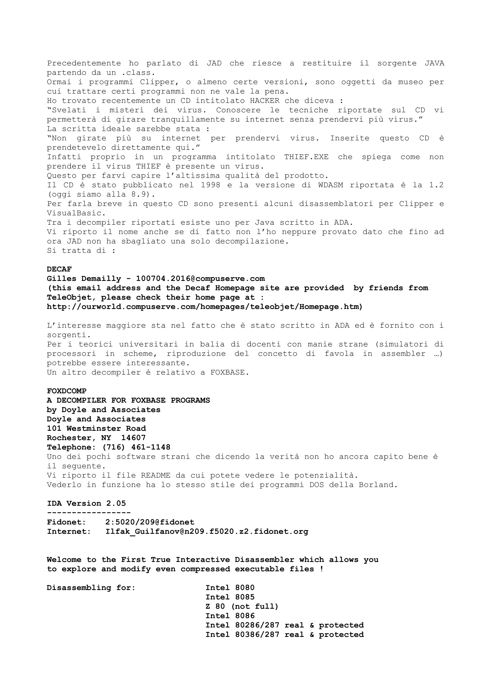 Precedentemente ho parlato di JAD che riesce a restituire il sorgente JAVA
partendo da un .class.
Ormai i programmi Clipper, o almeno certe versioni, sono oggetti da museo per
cui trattare certi programmi non ne vale la pena.
Ho trovato recentemente un CD intitolato HACKER che diceva :
“Svelati i misteri dei virus. Conoscere le tecniche riportate sul CD vi
permetterà di girare tranquillamente su internet senza prendervi più virus.”
La scritta ideale sarebbe stata :
“Non girate più su internet per prendervi virus. Inserite questo CD è
prendetevelo direttamente qui.”
Infatti proprio in un programma intitolato THIEF.EXE che spiega come non
prendere il virus THIEF è presente un virus.
Questo per farvi capire l’altissima qualità del prodotto.
Il CD è stato pubblicato nel 1998 e la versione di WDASM riportata è la 1.2
(oggi siamo alla 8.9).
Per farla breve in questo CD sono presenti alcuni disassemblatori per Clipper e
VisualBasic.
Tra i decompiler riportati esiste uno per Java scritto in ADA.
Vi riporto il nome anche se di fatto non l’ho neppure provato dato che fino ad
ora JAD non ha sbagliato una solo decompilazione.
Si tratta di :
DECAF
Gilles Demailly - 100704.2016@compuserve.com
(this email address and the Decaf Homepage site are provided by friends from
TeleObjet, please check their home page at :
http://ourworld.compuserve.com/homepages/teleobjet/Homepage.htm)
L’interesse maggiore sta nel fatto che è stato scritto in ADA ed è fornito con i
sorgenti.
Per i teorici universitari in balia di docenti con manie strane (simulatori di
processori in scheme, riproduzione del concetto di favola in assembler …)
potrebbe essere interessante.
Un altro decompiler è relativo a FOXBASE.
FOXDCOMP
A DECOMPILER FOR FOXBASE PROGRAMS
by Doyle and Associates
Doyle and Associates
101 Westminster Road
Rochester, NY 14607
Telephone: (716) 461-1148
Uno dei pochi software strani che dicendo la verità non ho ancora capito bene è
il seguente.
Vi riporto il file README da cui potete vedere le potenzialità.
Vederlo in funzione ha lo stesso stile dei programmi DOS della Borland.
IDA Version 2.05
-----------------
Fidonet: 2:5020/209@fidonet
Internet: Ilfak_Guilfanov@n209.f5020.z2.fidonet.org
Welcome to the First True Interactive Disassembler which allows you
to explore and modify even compressed executable files !
Disassembling for: Intel 8080
Intel 8085
Z 80 (not full)
Intel 8086
Intel 80286/287 real & protected
Intel 80386/287 real & protected
 