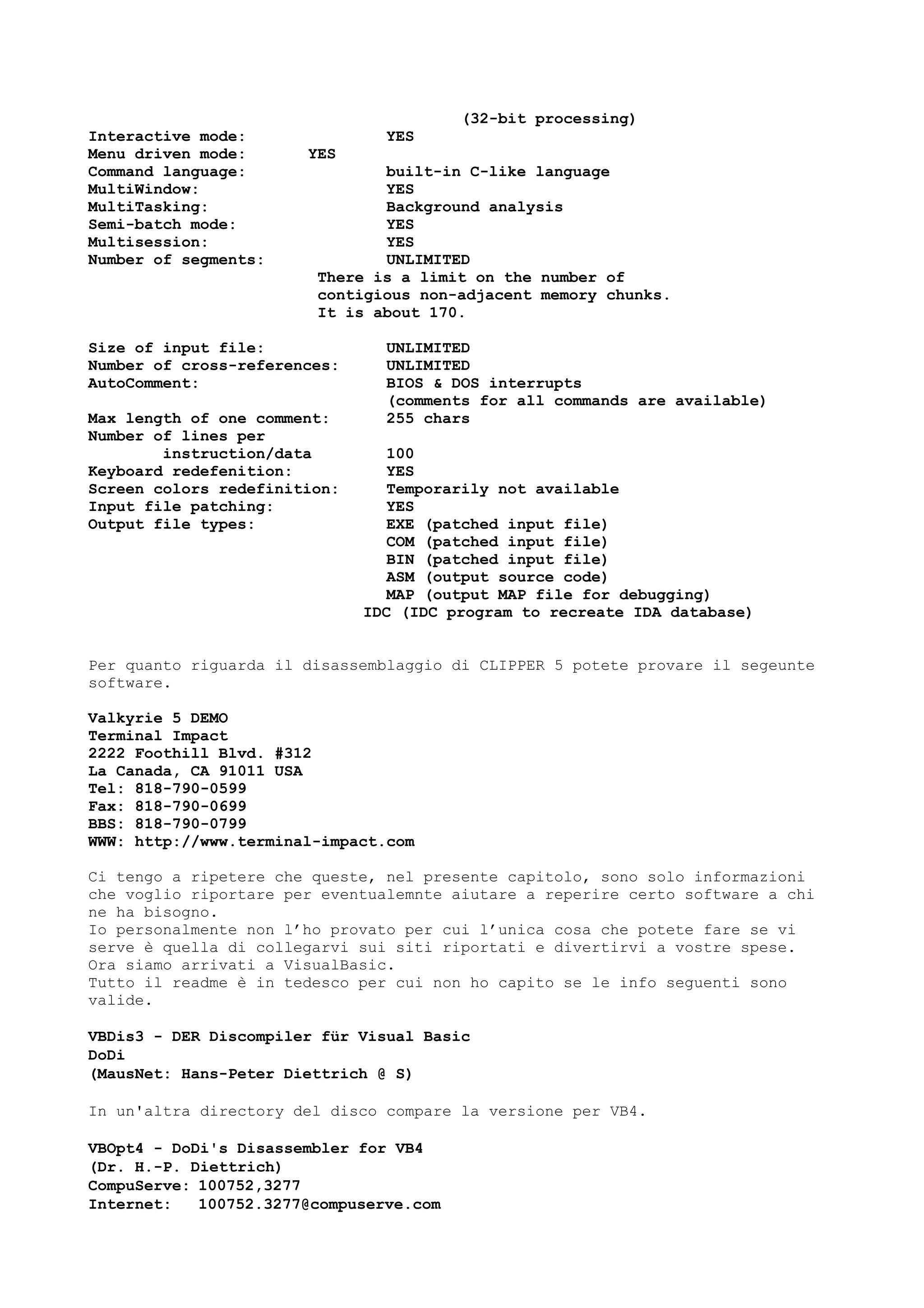 (32-bit processing)
Interactive mode: YES
Menu driven mode: YES
Command language: built-in C-like language
MultiWindow: YES
MultiTasking: Background analysis
Semi-batch mode: YES
Multisession: YES
Number of segments: UNLIMITED
There is a limit on the number of
contigious non-adjacent memory chunks.
It is about 170.
Size of input file: UNLIMITED
Number of cross-references: UNLIMITED
AutoComment: BIOS & DOS interrupts
(comments for all commands are available)
Max length of one comment: 255 chars
Number of lines per
instruction/data 100
Keyboard redefenition: YES
Screen colors redefinition: Temporarily not available
Input file patching: YES
Output file types: EXE (patched input file)
COM (patched input file)
BIN (patched input file)
ASM (output source code)
MAP (output MAP file for debugging)
IDC (IDC program to recreate IDA database)
Per quanto riguarda il disassemblaggio di CLIPPER 5 potete provare il segeunte
software.
Valkyrie 5 DEMO
Terminal Impact
2222 Foothill Blvd. #312
La Canada, CA 91011 USA
Tel: 818-790-0599
Fax: 818-790-0699
BBS: 818-790-0799
WWW: http://www.terminal-impact.com
Ci tengo a ripetere che queste, nel presente capitolo, sono solo informazioni
che voglio riportare per eventualemnte aiutare a reperire certo software a chi
ne ha bisogno.
Io personalmente non l’ho provato per cui l’unica cosa che potete fare se vi
serve è quella di collegarvi sui siti riportati e divertirvi a vostre spese.
Ora siamo arrivati a VisualBasic.
Tutto il readme è in tedesco per cui non ho capito se le info seguenti sono
valide.
VBDis3 - DER Discompiler für Visual Basic
DoDi
(MausNet: Hans-Peter Diettrich @ S)
In un'altra directory del disco compare la versione per VB4.
VBOpt4 - DoDi's Disassembler for VB4
(Dr. H.-P. Diettrich)
CompuServe: 100752,3277
Internet: 100752.3277@compuserve.com
 