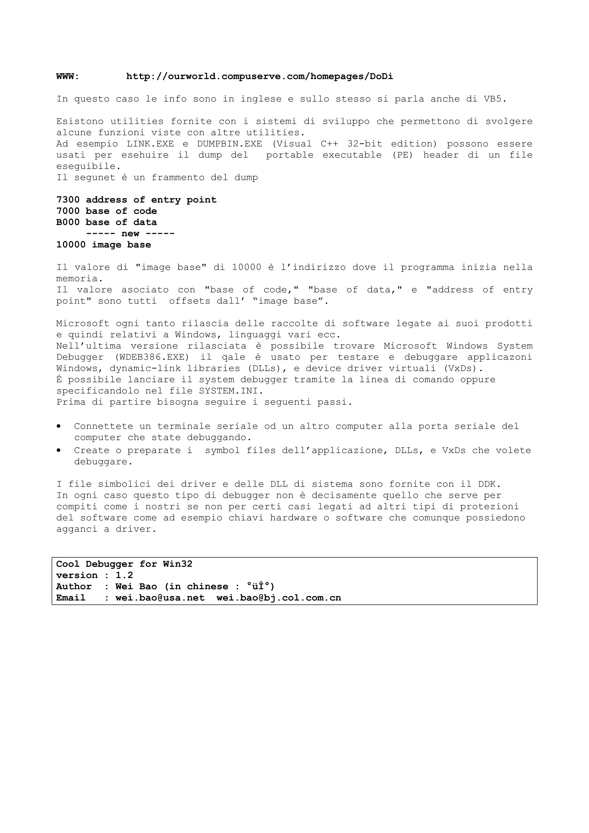WWW: http://ourworld.compuserve.com/homepages/DoDi
In questo caso le info sono in inglese e sullo stesso si parla anche di VB5.
Esistono utilities fornite con i sistemi di sviluppo che permettono di svolgere
alcune funzioni viste con altre utilities.
Ad esempio LINK.EXE e DUMPBIN.EXE (Visual C++ 32-bit edition) possono essere
usati per esehuire il dump del portable executable (PE) header di un file
eseguibile.
Il segunet è un frammento del dump
7300 address of entry point
7000 base of code
B000 base of data
----- new -----
10000 image base
Il valore di "image base" di 10000 è l’indirizzo dove il programma inizia nella
memoria.
Il valore asociato con "base of code," "base of data," e "address of entry
point" sono tutti offsets dall’ “image base”.
Microsoft ogni tanto rilascia delle raccolte di software legate ai suoi prodotti
e quindi relativi a Windows, linguaggi vari ecc.
Nell’ultima versione rilasciata è possibile trovare Microsoft Windows System
Debugger (WDEB386.EXE) il qale è usato per testare e debuggare applicazoni
Windows, dynamic-link libraries (DLLs), e device driver virtuali (VxDs).
É possibile lanciare il system debugger tramite la linea di comando oppure
specificandolo nel file SYSTEM.INI.
Prima di partire bisogna seguire i seguenti passi.
• Connettete un terminale seriale od un altro computer alla porta seriale del
computer che state debuggando.
• Create o preparate i symbol files dell’applicazione, DLLs, e VxDs che volete
debuggare.
I file simbolici dei driver e delle DLL di sistema sono fornite con il DDK.
In ogni caso questo tipo di debugger non è decisamente quello che serve per
compiti come i nostri se non per certi casi legati ad altri tipi di protezioni
del software come ad esempio chiavi hardware o software che comunque possiedono
agganci a driver.
Cool Debugger for Win32
version : 1.2
Author : Wei Bao (in chinese : °üÎ°)
Email : wei.bao@usa.net wei.bao@bj.col.com.cn
 