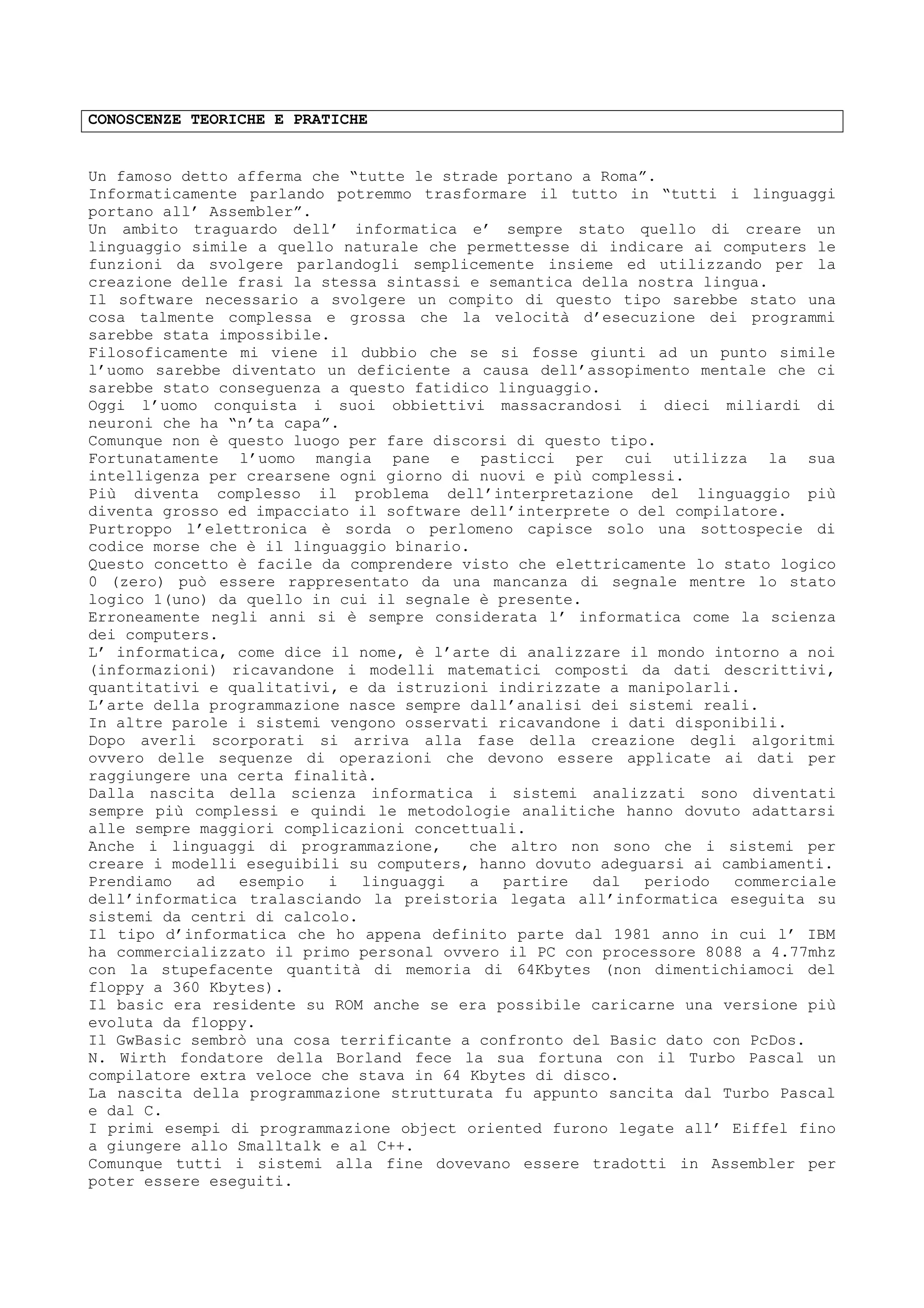 CONOSCENZE TEORICHE E PRATICHE
Un famoso detto afferma che “tutte le strade portano a Roma”.
Informaticamente parlando potremmo trasformare il tutto in “tutti i linguaggi
portano all’ Assembler”.
Un ambito traguardo dell’ informatica e’ sempre stato quello di creare un
linguaggio simile a quello naturale che permettesse di indicare ai computers le
funzioni da svolgere parlandogli semplicemente insieme ed utilizzando per la
creazione delle frasi la stessa sintassi e semantica della nostra lingua.
Il software necessario a svolgere un compito di questo tipo sarebbe stato una
cosa talmente complessa e grossa che la velocità d’esecuzione dei programmi
sarebbe stata impossibile.
Filosoficamente mi viene il dubbio che se si fosse giunti ad un punto simile
l’uomo sarebbe diventato un deficiente a causa dell’assopimento mentale che ci
sarebbe stato conseguenza a questo fatidico linguaggio.
Oggi l’uomo conquista i suoi obbiettivi massacrandosi i dieci miliardi di
neuroni che ha “n’ta capa”.
Comunque non è questo luogo per fare discorsi di questo tipo.
Fortunatamente l’uomo mangia pane e pasticci per cui utilizza la sua
intelligenza per crearsene ogni giorno di nuovi e più complessi.
Più diventa complesso il problema dell’interpretazione del linguaggio più
diventa grosso ed impacciato il software dell’interprete o del compilatore.
Purtroppo l’elettronica è sorda o perlomeno capisce solo una sottospecie di
codice morse che è il linguaggio binario.
Questo concetto è facile da comprendere visto che elettricamente lo stato logico
0 (zero) può essere rappresentato da una mancanza di segnale mentre lo stato
logico 1(uno) da quello in cui il segnale è presente.
Erroneamente negli anni si è sempre considerata l’ informatica come la scienza
dei computers.
L’ informatica, come dice il nome, è l’arte di analizzare il mondo intorno a noi
(informazioni) ricavandone i modelli matematici composti da dati descrittivi,
quantitativi e qualitativi, e da istruzioni indirizzate a manipolarli.
L’arte della programmazione nasce sempre dall’analisi dei sistemi reali.
In altre parole i sistemi vengono osservati ricavandone i dati disponibili.
Dopo averli scorporati si arriva alla fase della creazione degli algoritmi
ovvero delle sequenze di operazioni che devono essere applicate ai dati per
raggiungere una certa finalità.
Dalla nascita della scienza informatica i sistemi analizzati sono diventati
sempre più complessi e quindi le metodologie analitiche hanno dovuto adattarsi
alle sempre maggiori complicazioni concettuali.
Anche i linguaggi di programmazione, che altro non sono che i sistemi per
creare i modelli eseguibili su computers, hanno dovuto adeguarsi ai cambiamenti.
Prendiamo ad esempio i linguaggi a partire dal periodo commerciale
dell’informatica tralasciando la preistoria legata all’informatica eseguita su
sistemi da centri di calcolo.
Il tipo d’informatica che ho appena definito parte dal 1981 anno in cui l’ IBM
ha commercializzato il primo personal ovvero il PC con processore 8088 a 4.77mhz
con la stupefacente quantità di memoria di 64Kbytes (non dimentichiamoci del
floppy a 360 Kbytes).
Il basic era residente su ROM anche se era possibile caricarne una versione più
evoluta da floppy.
Il GwBasic sembrò una cosa terrificante a confronto del Basic dato con PcDos.
N. Wirth fondatore della Borland fece la sua fortuna con il Turbo Pascal un
compilatore extra veloce che stava in 64 Kbytes di disco.
La nascita della programmazione strutturata fu appunto sancita dal Turbo Pascal
e dal C.
I primi esempi di programmazione object oriented furono legate all’ Eiffel fino
a giungere allo Smalltalk e al C++.
Comunque tutti i sistemi alla fine dovevano essere tradotti in Assembler per
poter essere eseguiti.
 