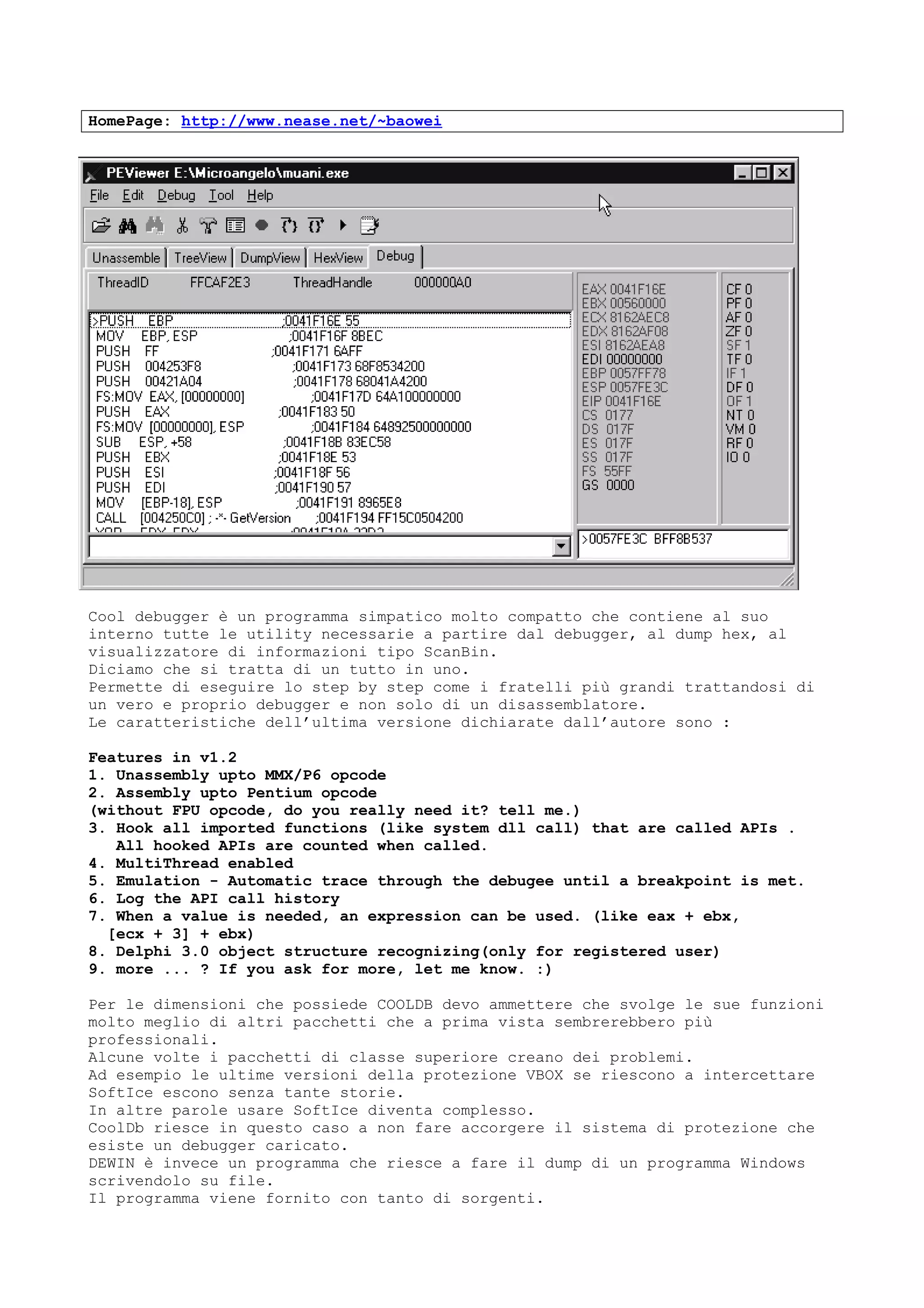 HomePage: http://www.nease.net/~baowei
Cool debugger è un programma simpatico molto compatto che contiene al suo
interno tutte le utility necessarie a partire dal debugger, al dump hex, al
visualizzatore di informazioni tipo ScanBin.
Diciamo che si tratta di un tutto in uno.
Permette di eseguire lo step by step come i fratelli più grandi trattandosi di
un vero e proprio debugger e non solo di un disassemblatore.
Le caratteristiche dell’ultima versione dichiarate dall’autore sono :
Features in v1.2
1. Unassembly upto MMX/P6 opcode
2. Assembly upto Pentium opcode
(without FPU opcode, do you really need it? tell me.)
3. Hook all imported functions (like system dll call) that are called APIs .
All hooked APIs are counted when called.
4. MultiThread enabled
5. Emulation - Automatic trace through the debugee until a breakpoint is met.
6. Log the API call history
7. When a value is needed, an expression can be used. (like eax + ebx,
[ecx + 3] + ebx)
8. Delphi 3.0 object structure recognizing(only for registered user)
9. more ... ? If you ask for more, let me know. :)
Per le dimensioni che possiede COOLDB devo ammettere che svolge le sue funzioni
molto meglio di altri pacchetti che a prima vista sembrerebbero più
professionali.
Alcune volte i pacchetti di classe superiore creano dei problemi.
Ad esempio le ultime versioni della protezione VBOX se riescono a intercettare
SoftIce escono senza tante storie.
In altre parole usare SoftIce diventa complesso.
CoolDb riesce in questo caso a non fare accorgere il sistema di protezione che
esiste un debugger caricato.
DEWIN è invece un programma che riesce a fare il dump di un programma Windows
scrivendolo su file.
Il programma viene fornito con tanto di sorgenti.
 