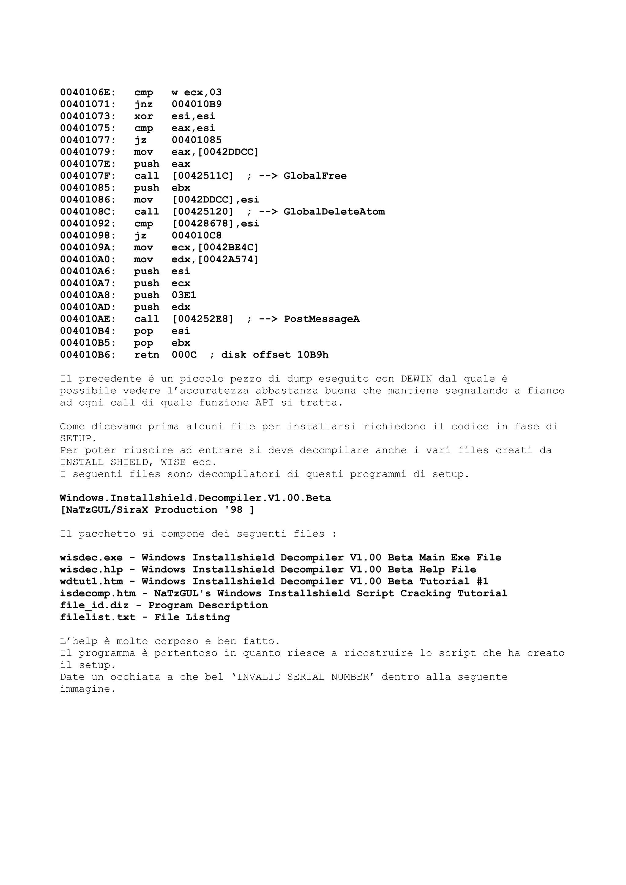 0040106E: cmp w ecx,03
00401071: jnz 004010B9
00401073: xor esi,esi
00401075: cmp eax,esi
00401077: jz 00401085
00401079: mov eax,[0042DDCC]
0040107E: push eax
0040107F: call [0042511C] ; --> GlobalFree
00401085: push ebx
00401086: mov [0042DDCC],esi
0040108C: call [00425120] ; --> GlobalDeleteAtom
00401092: cmp [00428678],esi
00401098: jz 004010C8
0040109A: mov ecx,[0042BE4C]
004010A0: mov edx,[0042A574]
004010A6: push esi
004010A7: push ecx
004010A8: push 03E1
004010AD: push edx
004010AE: call [004252E8] ; --> PostMessageA
004010B4: pop esi
004010B5: pop ebx
004010B6: retn 000C ; disk offset 10B9h
Il precedente è un piccolo pezzo di dump eseguito con DEWIN dal quale è
possibile vedere l’accuratezza abbastanza buona che mantiene segnalando a fianco
ad ogni call di quale funzione API si tratta.
Come dicevamo prima alcuni file per installarsi richiedono il codice in fase di
SETUP.
Per poter riuscire ad entrare si deve decompilare anche i vari files creati da
INSTALL SHIELD, WISE ecc.
I seguenti files sono decompilatori di questi programmi di setup.
Windows.Installshield.Decompiler.V1.00.Beta
[NaTzGUL/SiraX Production '98 ]
Il pacchetto si compone dei seguenti files :
wisdec.exe - Windows Installshield Decompiler V1.00 Beta Main Exe File
wisdec.hlp - Windows Installshield Decompiler V1.00 Beta Help File
wdtut1.htm - Windows Installshield Decompiler V1.00 Beta Tutorial #1
isdecomp.htm - NaTzGUL's Windows Installshield Script Cracking Tutorial
file_id.diz - Program Description
filelist.txt - File Listing
L’help è molto corposo e ben fatto.
Il programma è portentoso in quanto riesce a ricostruire lo script che ha creato
il setup.
Date un occhiata a che bel ‘INVALID SERIAL NUMBER’ dentro alla seguente
immagine.
 
