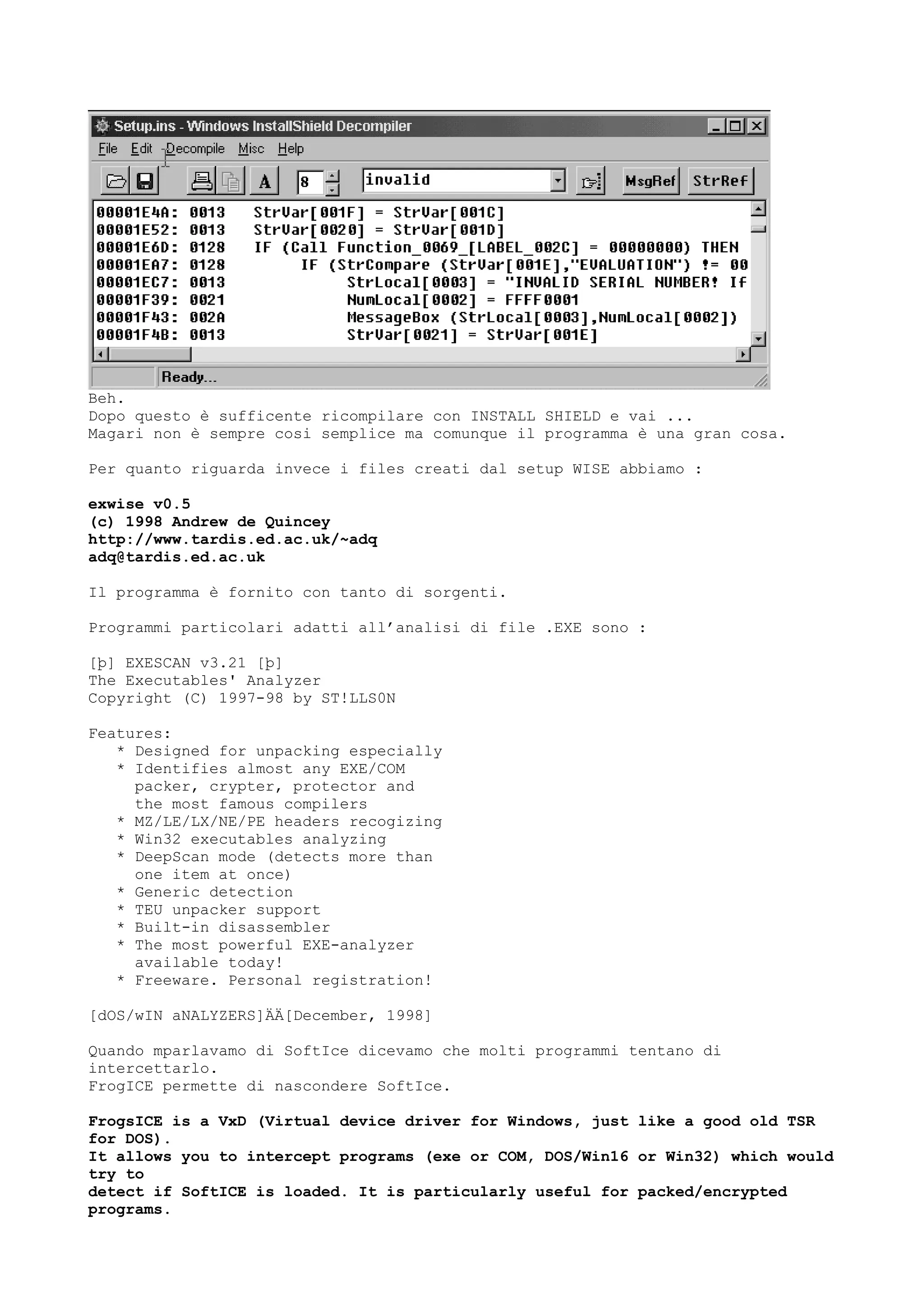 Beh.
Dopo questo è sufficente ricompilare con INSTALL SHIELD e vai ...
Magari non è sempre cosi semplice ma comunque il programma è una gran cosa.
Per quanto riguarda invece i files creati dal setup WISE abbiamo :
exwise v0.5
(c) 1998 Andrew de Quincey
http://www.tardis.ed.ac.uk/~adq
adq@tardis.ed.ac.uk
Il programma è fornito con tanto di sorgenti.
Programmi particolari adatti all’analisi di file .EXE sono :
[þ] EXESCAN v3.21 [þ]
The Executables' Analyzer
Copyright (C) 1997-98 by ST!LLS0N
Features:
* Designed for unpacking especially
* Identifies almost any EXE/COM
packer, crypter, protector and
the most famous compilers
* MZ/LE/LX/NE/PE headers recogizing
* Win32 executables analyzing
* DeepScan mode (detects more than
one item at once)
* Generic detection
* TEU unpacker support
* Built-in disassembler
* The most powerful EXE-analyzer
available today!
* Freeware. Personal registration!
[dOS/wIN aNALYZERS]ÄÄ[December, 1998]
Quando mparlavamo di SoftIce dicevamo che molti programmi tentano di
intercettarlo.
FrogICE permette di nascondere SoftIce.
FrogsICE is a VxD (Virtual device driver for Windows, just like a good old TSR
for DOS).
It allows you to intercept programs (exe or COM, DOS/Win16 or Win32) which would
try to
detect if SoftICE is loaded. It is particularly useful for packed/encrypted
programs.
 