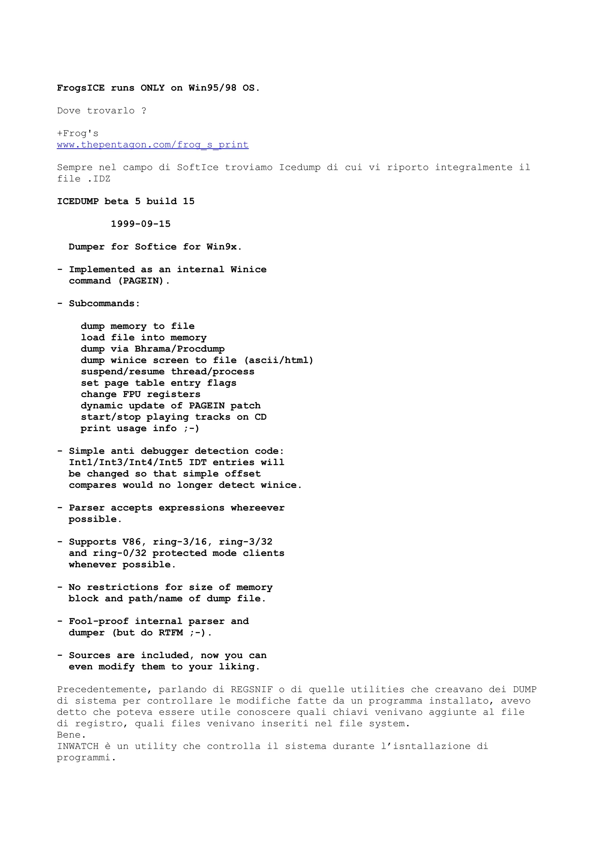 FrogsICE runs ONLY on Win95/98 OS.
Dove trovarlo ?
+Frog's
www.thepentagon.com/frog_s_print
Sempre nel campo di SoftIce troviamo Icedump di cui vi riporto integralmente il
file .IDZ
ICEDUMP beta 5 build 15
1999-09-15
Dumper for Softice for Win9x.
- Implemented as an internal Winice
command (PAGEIN).
- Subcommands:
dump memory to file
load file into memory
dump via Bhrama/Procdump
dump winice screen to file (ascii/html)
suspend/resume thread/process
set page table entry flags
change FPU registers
dynamic update of PAGEIN patch
start/stop playing tracks on CD
print usage info ;-)
- Simple anti debugger detection code:
Int1/Int3/Int4/Int5 IDT entries will
be changed so that simple offset
compares would no longer detect winice.
- Parser accepts expressions whereever
possible.
- Supports V86, ring-3/16, ring-3/32
and ring-0/32 protected mode clients
whenever possible.
- No restrictions for size of memory
block and path/name of dump file.
- Fool-proof internal parser and
dumper (but do RTFM ;-).
- Sources are included, now you can
even modify them to your liking.
Precedentemente, parlando di REGSNIF o di quelle utilities che creavano dei DUMP
di sistema per controllare le modifiche fatte da un programma installato, avevo
detto che poteva essere utile conoscere quali chiavi venivano aggiunte al file
di registro, quali files venivano inseriti nel file system.
Bene.
INWATCH è un utility che controlla il sistema durante l’isntallazione di
programmi.
 