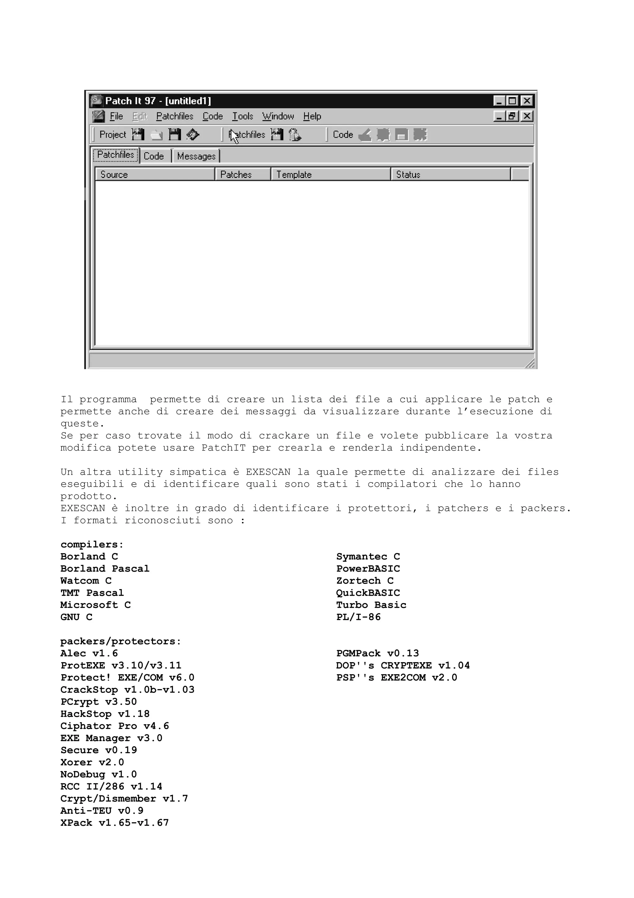 Il programma permette di creare un lista dei file a cui applicare le patch e
permette anche di creare dei messaggi da visualizzare durante l’esecuzione di
queste.
Se per caso trovate il modo di crackare un file e volete pubblicare la vostra
modifica potete usare PatchIT per crearla e renderla indipendente.
Un altra utility simpatica è EXESCAN la quale permette di analizzare dei files
eseguibili e di identificare quali sono stati i compilatori che lo hanno
prodotto.
EXESCAN è inoltre in grado di identificare i protettori, i patchers e i packers.
I formati riconosciuti sono :
compilers:
Borland C
Borland Pascal
Watcom C
TMT Pascal
Microsoft C
GNU C
Symantec C
PowerBASIC
Zortech C
QuickBASIC
Turbo Basic
PL/I-86
packers/protectors:
Alec v1.6
ProtEXE v3.10/v3.11
Protect! EXE/COM v6.0
CrackStop v1.0b-v1.03
PCrypt v3.50
HackStop v1.18
Ciphator Pro v4.6
EXE Manager v3.0
Secure v0.19
Xorer v2.0
NoDebug v1.0
RCC II/286 v1.14
Crypt/Dismember v1.7
Anti-TEU v0.9
XPack v1.65-v1.67
PGMPack v0.13
DOP''s CRYPTEXE v1.04
PSP''s EXE2COM v2.0
 