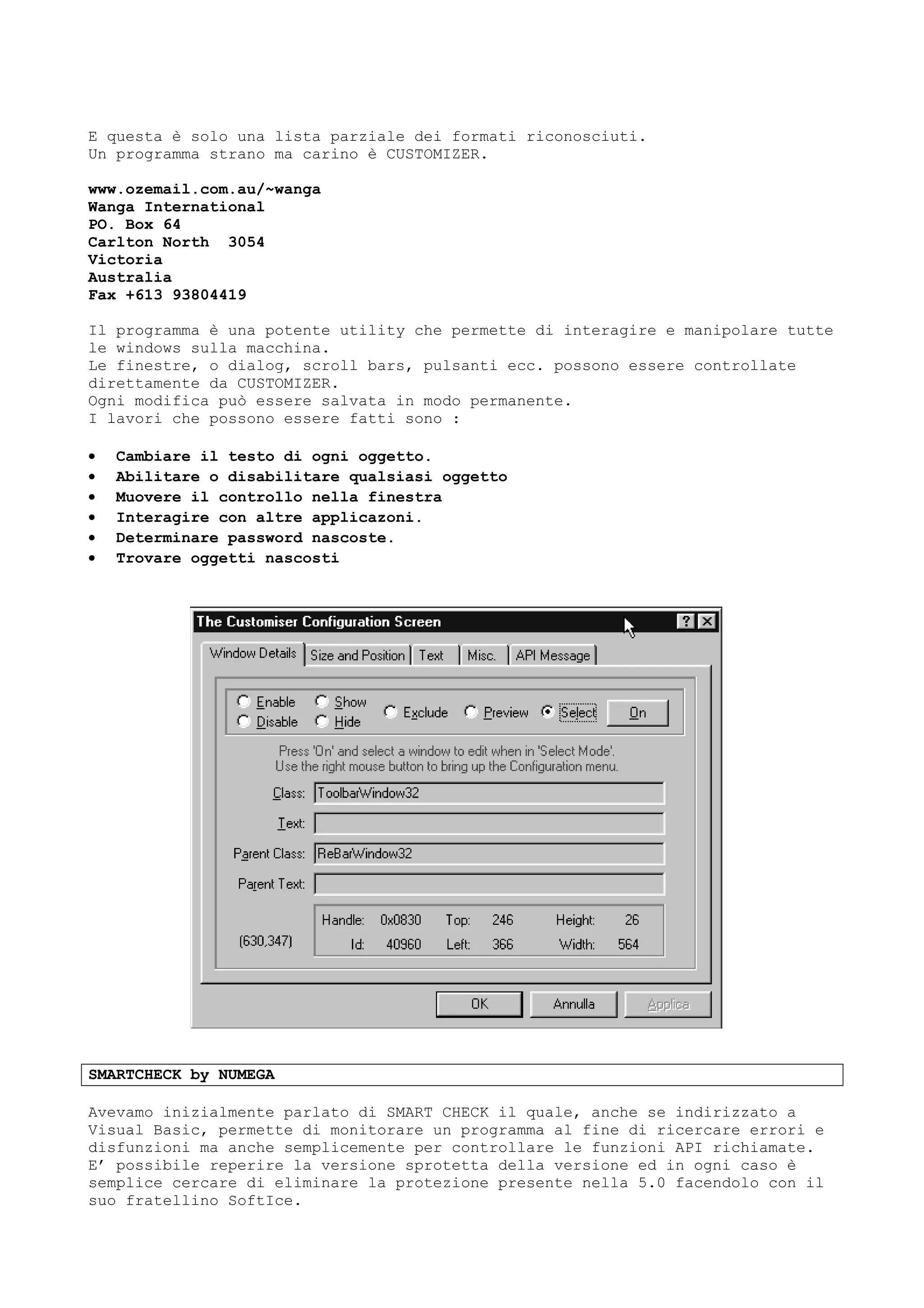E questa è solo una lista parziale dei formati riconosciuti.
Un programma strano ma carino è CUSTOMIZER.
www.ozemail.com.au/~wanga
Wanga International
PO. Box 64
Carlton North 3054
Victoria
Australia
Fax +613 93804419
Il programma è una potente utility che permette di interagire e manipolare tutte
le windows sulla macchina.
Le finestre, o dialog, scroll bars, pulsanti ecc. possono essere controllate
direttamente da CUSTOMIZER.
Ogni modifica può essere salvata in modo permanente.
I lavori che possono essere fatti sono :
• Cambiare il testo di ogni oggetto.
• Abilitare o disabilitare qualsiasi oggetto
• Muovere il controllo nella finestra
• Interagire con altre applicazoni.
• Determinare password nascoste.
• Trovare oggetti nascosti
SMARTCHECK by NUMEGA
Avevamo inizialmente parlato di SMART CHECK il quale, anche se indirizzato a
Visual Basic, permette di monitorare un programma al fine di ricercare errori e
disfunzioni ma anche semplicemente per controllare le funzioni API richiamate.
E’ possibile reperire la versione sprotetta della versione ed in ogni caso è
semplice cercare di eliminare la protezione presente nella 5.0 facendolo con il
suo fratellino SoftIce.
 