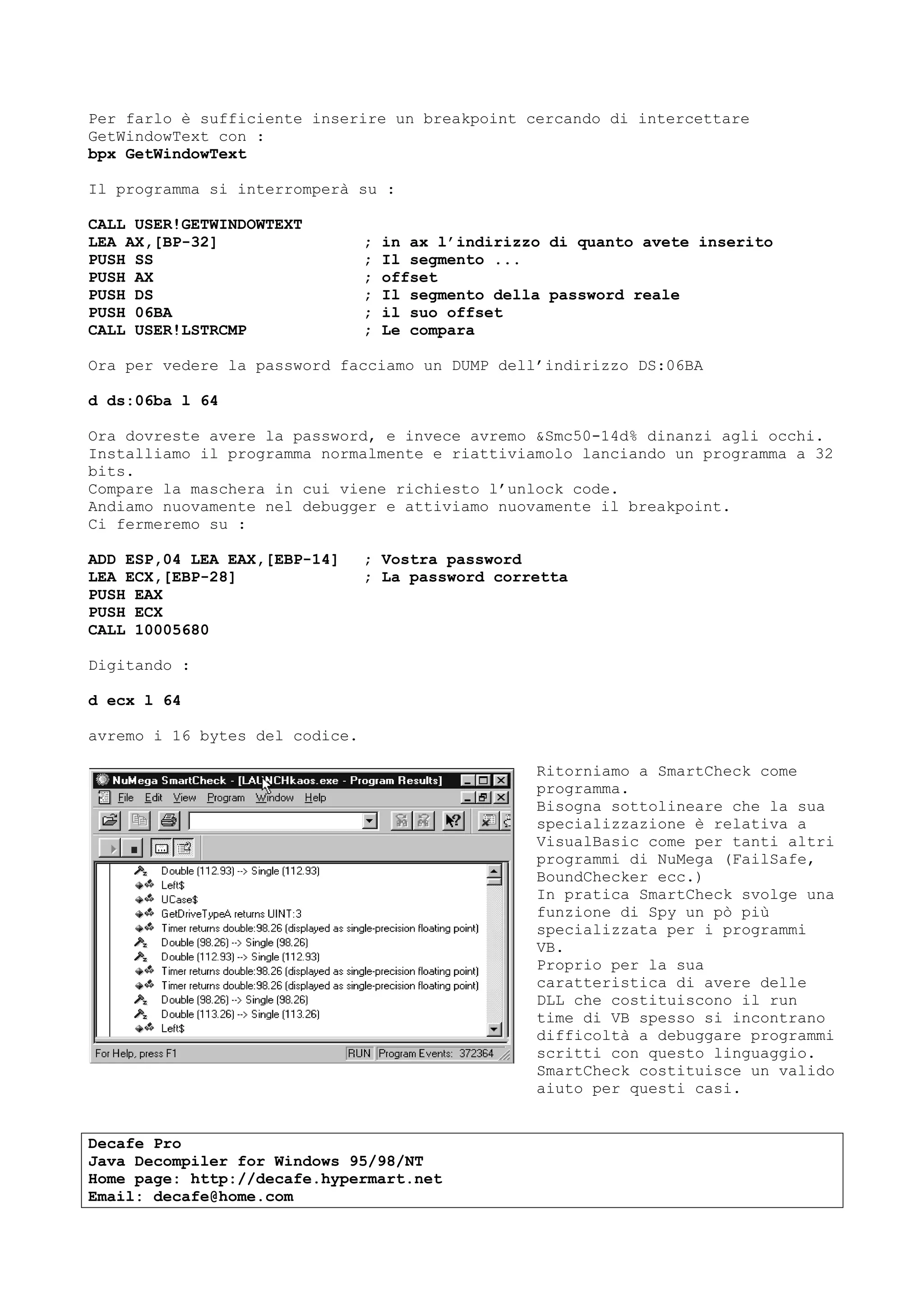 Per farlo è sufficiente inserire un breakpoint cercando di intercettare
GetWindowText con :
bpx GetWindowText
Il programma si interromperà su :
CALL USER!GETWINDOWTEXT
LEA AX,[BP-32] ; in ax l’indirizzo di quanto avete inserito
PUSH SS ; Il segmento ...
PUSH AX ; offset
PUSH DS ; Il segmento della password reale
PUSH 06BA ; il suo offset
CALL USER!LSTRCMP ; Le compara
Ora per vedere la password facciamo un DUMP dell’indirizzo DS:06BA
d ds:06ba l 64
Ora dovreste avere la password, e invece avremo &Smc50-14d% dinanzi agli occhi.
Installiamo il programma normalmente e riattiviamolo lanciando un programma a 32
bits.
Compare la maschera in cui viene richiesto l’unlock code.
Andiamo nuovamente nel debugger e attiviamo nuovamente il breakpoint.
Ci fermeremo su :
ADD ESP,04 LEA EAX,[EBP-14] ; Vostra password
LEA ECX,[EBP-28] ; La password corretta
PUSH EAX
PUSH ECX
CALL 10005680
Digitando :
d ecx l 64
avremo i 16 bytes del codice.
Ritorniamo a SmartCheck come
programma.
Bisogna sottolineare che la sua
specializzazione è relativa a
VisualBasic come per tanti altri
programmi di NuMega (FailSafe,
BoundChecker ecc.)
In pratica SmartCheck svolge una
funzione di Spy un pò più
specializzata per i programmi
VB.
Proprio per la sua
caratteristica di avere delle
DLL che costituiscono il run
time di VB spesso si incontrano
difficoltà a debuggare programmi
scritti con questo linguaggio.
SmartCheck costituisce un valido
aiuto per questi casi.
Decafe Pro
Java Decompiler for Windows 95/98/NT
Home page: http://decafe.hypermart.net
Email: decafe@home.com
 