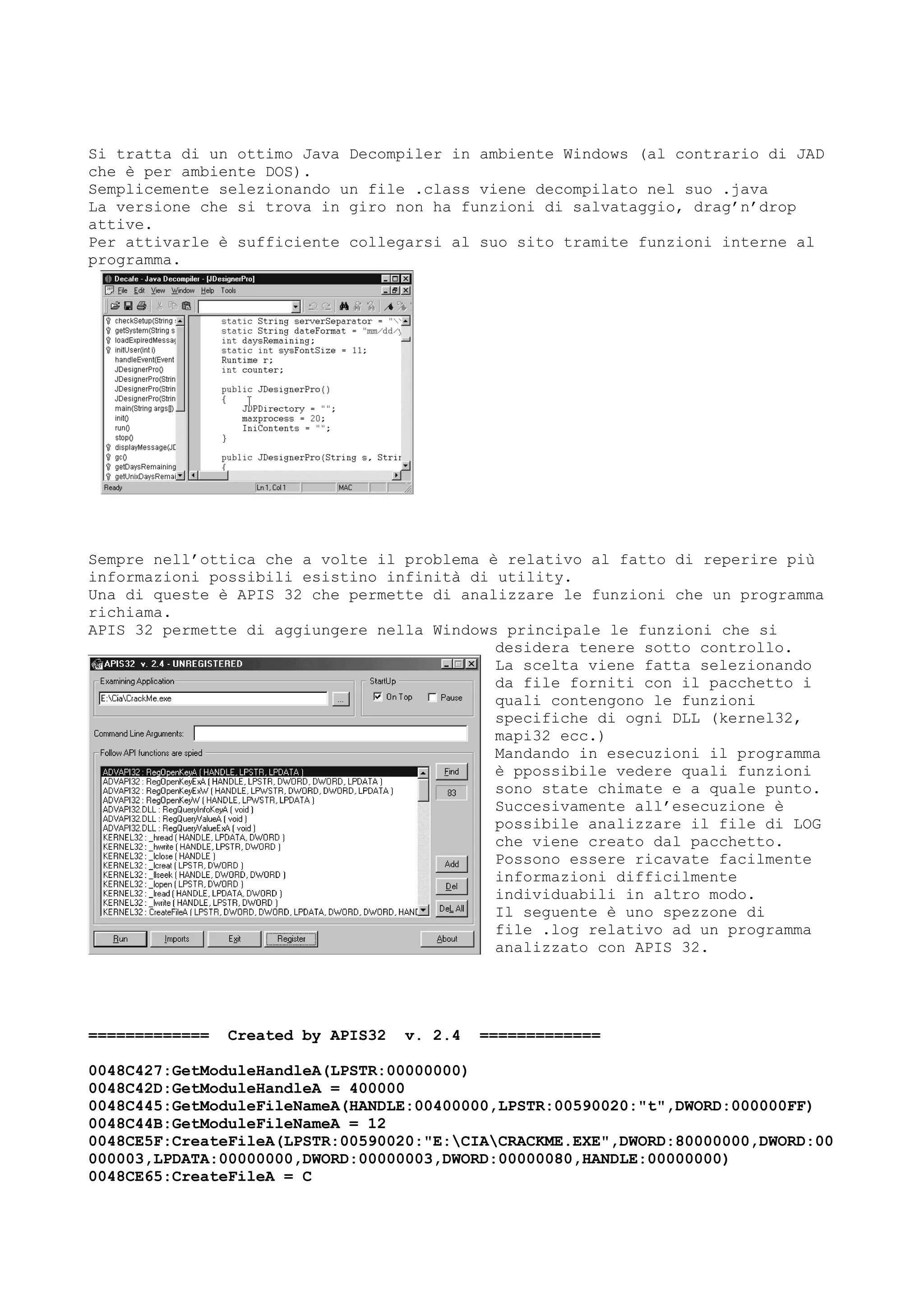 Si tratta di un ottimo Java Decompiler in ambiente Windows (al contrario di JAD
che è per ambiente DOS).
Semplicemente selezionando un file .class viene decompilato nel suo .java
La versione che si trova in giro non ha funzioni di salvataggio, drag’n’drop
attive.
Per attivarle è sufficiente collegarsi al suo sito tramite funzioni interne al
programma.
Sempre nell’ottica che a volte il problema è relativo al fatto di reperire più
informazioni possibili esistino infinità di utility.
Una di queste è APIS 32 che permette di analizzare le funzioni che un programma
richiama.
APIS 32 permette di aggiungere nella Windows principale le funzioni che si
desidera tenere sotto controllo.
La scelta viene fatta selezionando
da file forniti con il pacchetto i
quali contengono le funzioni
specifiche di ogni DLL (kernel32,
mapi32 ecc.)
Mandando in esecuzioni il programma
è ppossibile vedere quali funzioni
sono state chimate e a quale punto.
Succesivamente all’esecuzione è
possibile analizzare il file di LOG
che viene creato dal pacchetto.
Possono essere ricavate facilmente
informazioni difficilmente
individuabili in altro modo.
Il seguente è uno spezzone di
file .log relativo ad un programma
analizzato con APIS 32.
============= Created by APIS32 v. 2.4 =============
0048C427:GetModuleHandleA(LPSTR:00000000)
0048C42D:GetModuleHandleA = 400000
0048C445:GetModuleFileNameA(HANDLE:00400000,LPSTR:00590020:"t",DWORD:000000FF)
0048C44B:GetModuleFileNameA = 12
0048CE5F:CreateFileA(LPSTR:00590020:"E:CIACRACKME.EXE",DWORD:80000000,DWORD:00
000003,LPDATA:00000000,DWORD:00000003,DWORD:00000080,HANDLE:00000000)
0048CE65:CreateFileA = C
 