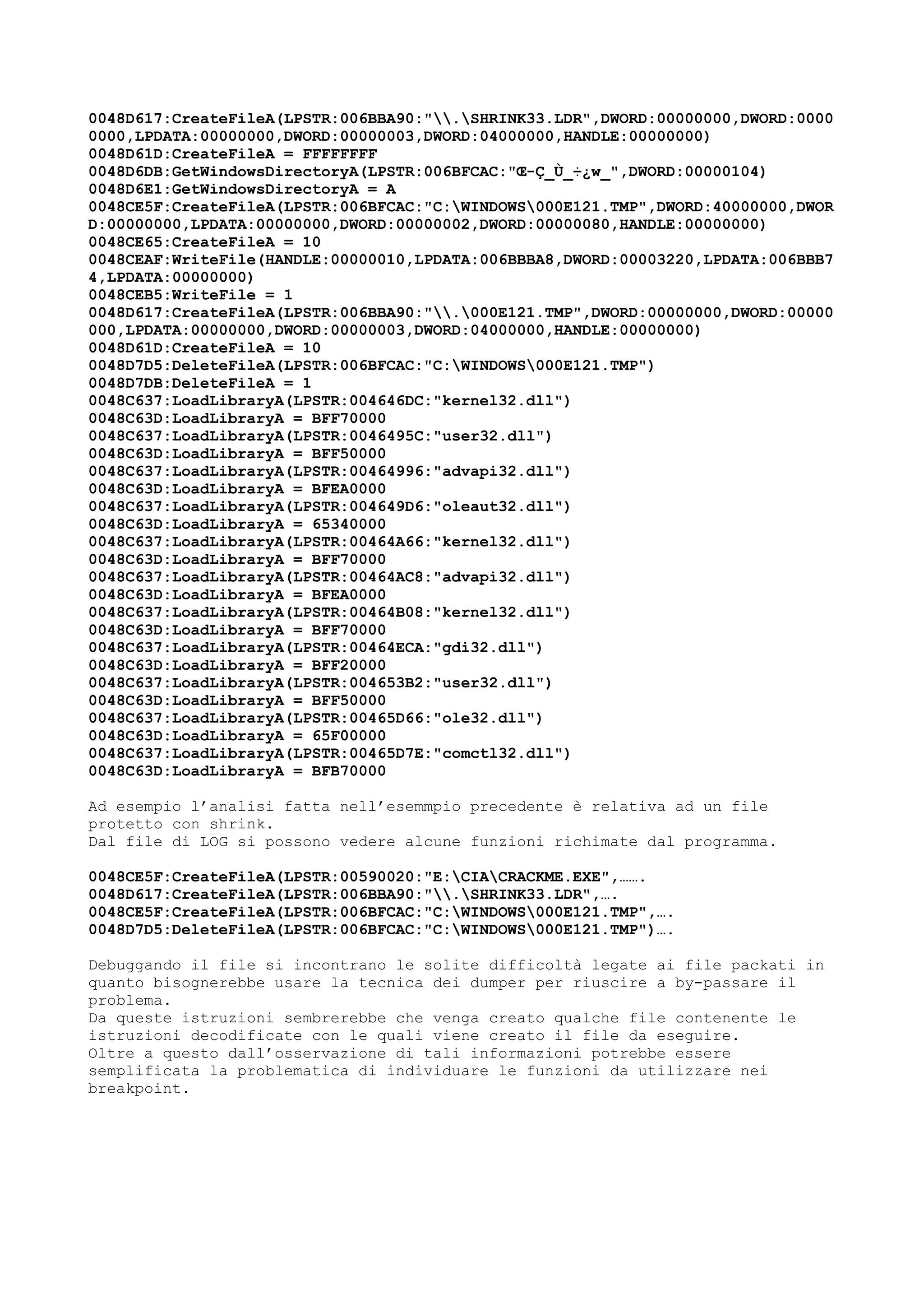 0048D617:CreateFileA(LPSTR:006BBA90:".SHRINK33.LDR",DWORD:00000000,DWORD:0000
0000,LPDATA:00000000,DWORD:00000003,DWORD:04000000,HANDLE:00000000)
0048D61D:CreateFileA = FFFFFFFF
0048D6DB:GetWindowsDirectoryA(LPSTR:006BFCAC:"Œ-Ç_Ù_÷¿w_",DWORD:00000104)
0048D6E1:GetWindowsDirectoryA = A
0048CE5F:CreateFileA(LPSTR:006BFCAC:"C:WINDOWS000E121.TMP",DWORD:40000000,DWOR
D:00000000,LPDATA:00000000,DWORD:00000002,DWORD:00000080,HANDLE:00000000)
0048CE65:CreateFileA = 10
0048CEAF:WriteFile(HANDLE:00000010,LPDATA:006BBBA8,DWORD:00003220,LPDATA:006BBB7
4,LPDATA:00000000)
0048CEB5:WriteFile = 1
0048D617:CreateFileA(LPSTR:006BBA90:".000E121.TMP",DWORD:00000000,DWORD:00000
000,LPDATA:00000000,DWORD:00000003,DWORD:04000000,HANDLE:00000000)
0048D61D:CreateFileA = 10
0048D7D5:DeleteFileA(LPSTR:006BFCAC:"C:WINDOWS000E121.TMP")
0048D7DB:DeleteFileA = 1
0048C637:LoadLibraryA(LPSTR:004646DC:"kernel32.dll")
0048C63D:LoadLibraryA = BFF70000
0048C637:LoadLibraryA(LPSTR:0046495C:"user32.dll")
0048C63D:LoadLibraryA = BFF50000
0048C637:LoadLibraryA(LPSTR:00464996:"advapi32.dll")
0048C63D:LoadLibraryA = BFEA0000
0048C637:LoadLibraryA(LPSTR:004649D6:"oleaut32.dll")
0048C63D:LoadLibraryA = 65340000
0048C637:LoadLibraryA(LPSTR:00464A66:"kernel32.dll")
0048C63D:LoadLibraryA = BFF70000
0048C637:LoadLibraryA(LPSTR:00464AC8:"advapi32.dll")
0048C63D:LoadLibraryA = BFEA0000
0048C637:LoadLibraryA(LPSTR:00464B08:"kernel32.dll")
0048C63D:LoadLibraryA = BFF70000
0048C637:LoadLibraryA(LPSTR:00464ECA:"gdi32.dll")
0048C63D:LoadLibraryA = BFF20000
0048C637:LoadLibraryA(LPSTR:004653B2:"user32.dll")
0048C63D:LoadLibraryA = BFF50000
0048C637:LoadLibraryA(LPSTR:00465D66:"ole32.dll")
0048C63D:LoadLibraryA = 65F00000
0048C637:LoadLibraryA(LPSTR:00465D7E:"comctl32.dll")
0048C63D:LoadLibraryA = BFB70000
Ad esempio l’analisi fatta nell’esemmpio precedente è relativa ad un file
protetto con shrink.
Dal file di LOG si possono vedere alcune funzioni richimate dal programma.
0048CE5F:CreateFileA(LPSTR:00590020:"E:CIACRACKME.EXE",…….
0048D617:CreateFileA(LPSTR:006BBA90:".SHRINK33.LDR",….
0048CE5F:CreateFileA(LPSTR:006BFCAC:"C:WINDOWS000E121.TMP",….
0048D7D5:DeleteFileA(LPSTR:006BFCAC:"C:WINDOWS000E121.TMP")….
Debuggando il file si incontrano le solite difficoltà legate ai file packati in
quanto bisognerebbe usare la tecnica dei dumper per riuscire a by-passare il
problema.
Da queste istruzioni sembrerebbe che venga creato qualche file contenente le
istruzioni decodificate con le quali viene creato il file da eseguire.
Oltre a questo dall’osservazione di tali informazioni potrebbe essere
semplificata la problematica di individuare le funzioni da utilizzare nei
breakpoint.
 