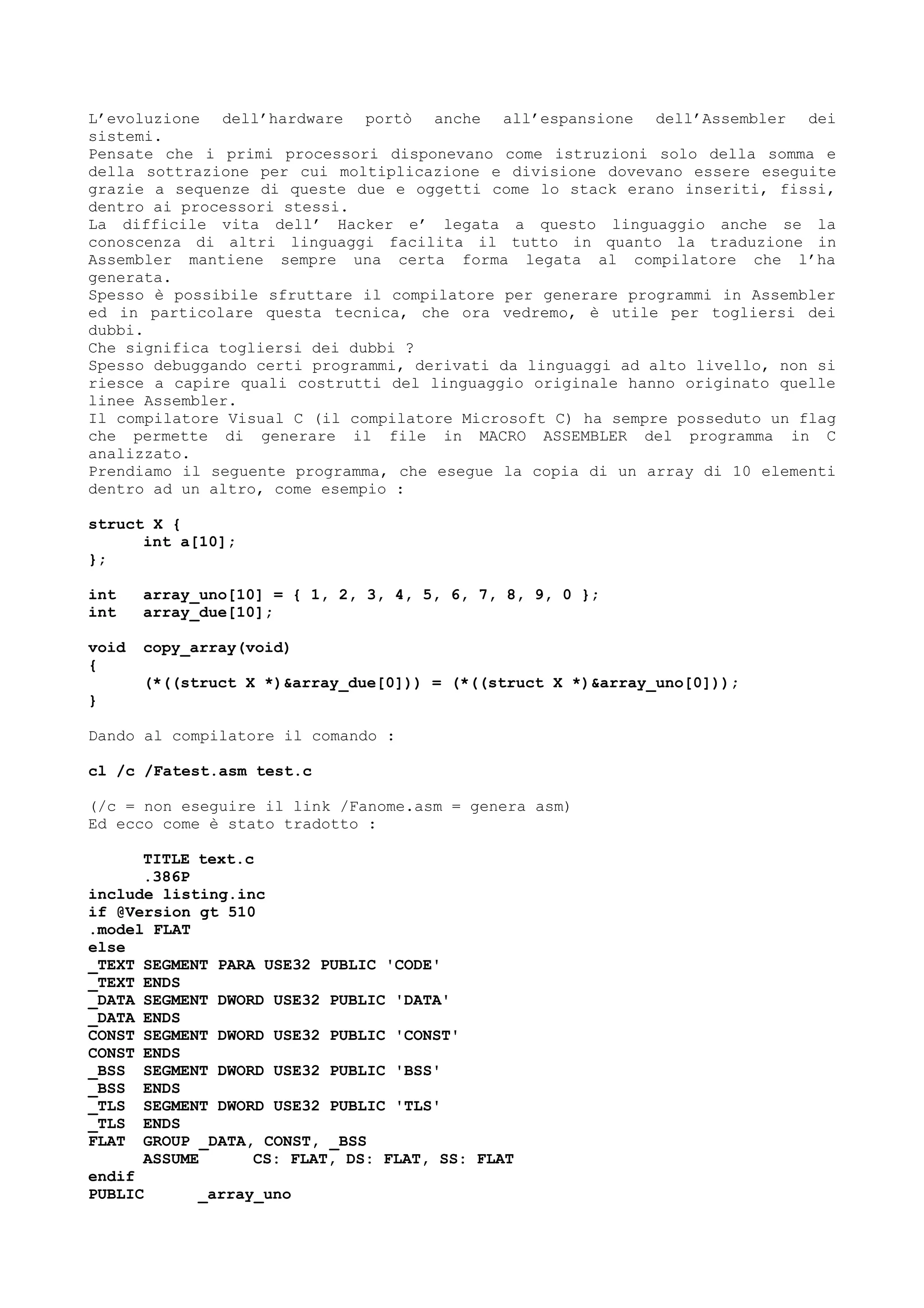 L’evoluzione dell’hardware portò anche all’espansione dell’Assembler dei
sistemi.
Pensate che i primi processori disponevano come istruzioni solo della somma e
della sottrazione per cui moltiplicazione e divisione dovevano essere eseguite
grazie a sequenze di queste due e oggetti come lo stack erano inseriti, fissi,
dentro ai processori stessi.
La difficile vita dell’ Hacker e’ legata a questo linguaggio anche se la
conoscenza di altri linguaggi facilita il tutto in quanto la traduzione in
Assembler mantiene sempre una certa forma legata al compilatore che l’ha
generata.
Spesso è possibile sfruttare il compilatore per generare programmi in Assembler
ed in particolare questa tecnica, che ora vedremo, è utile per togliersi dei
dubbi.
Che significa togliersi dei dubbi ?
Spesso debuggando certi programmi, derivati da linguaggi ad alto livello, non si
riesce a capire quali costrutti del linguaggio originale hanno originato quelle
linee Assembler.
Il compilatore Visual C (il compilatore Microsoft C) ha sempre posseduto un flag
che permette di generare il file in MACRO ASSEMBLER del programma in C
analizzato.
Prendiamo il seguente programma, che esegue la copia di un array di 10 elementi
dentro ad un altro, come esempio :
struct X {
int a[10];
};
int array_uno[10] = { 1, 2, 3, 4, 5, 6, 7, 8, 9, 0 };
int array_due[10];
void copy_array(void)
{
(*((struct X *)&array_due[0])) = (*((struct X *)&array_uno[0]));
}
Dando al compilatore il comando :
cl /c /Fatest.asm test.c
(/c = non eseguire il link /Fanome.asm = genera asm)
Ed ecco come è stato tradotto :
TITLE text.c
.386P
include listing.inc
if @Version gt 510
.model FLAT
else
_TEXT SEGMENT PARA USE32 PUBLIC 'CODE'
_TEXT ENDS
_DATA SEGMENT DWORD USE32 PUBLIC 'DATA'
_DATA ENDS
CONST SEGMENT DWORD USE32 PUBLIC 'CONST'
CONST ENDS
_BSS SEGMENT DWORD USE32 PUBLIC 'BSS'
_BSS ENDS
_TLS SEGMENT DWORD USE32 PUBLIC 'TLS'
_TLS ENDS
FLAT GROUP _DATA, CONST, _BSS
ASSUME CS: FLAT, DS: FLAT, SS: FLAT
endif
PUBLIC _array_uno
 