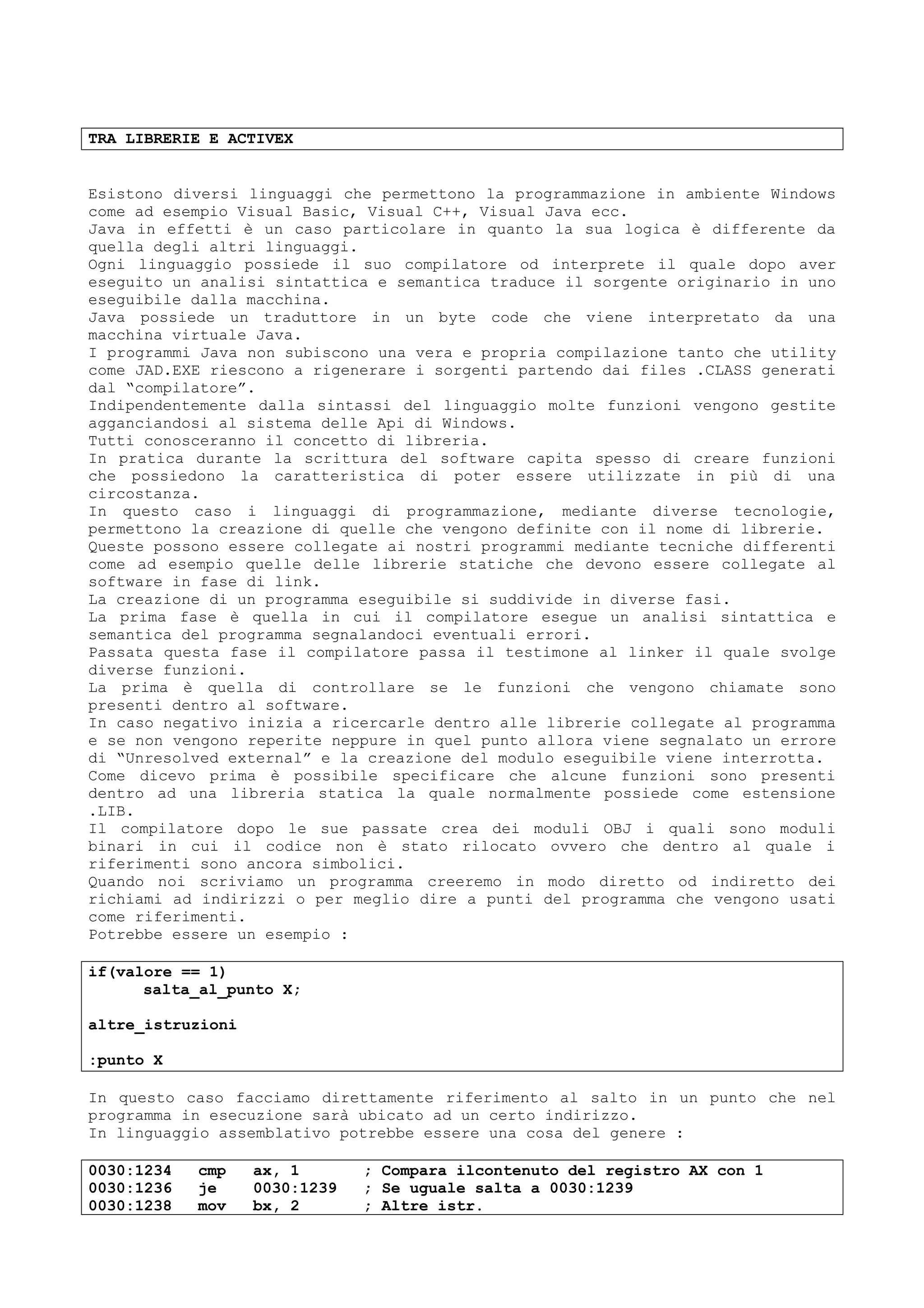 TRA LIBRERIE E ACTIVEX
Esistono diversi linguaggi che permettono la programmazione in ambiente Windows
come ad esempio Visual Basic, Visual C++, Visual Java ecc.
Java in effetti è un caso particolare in quanto la sua logica è differente da
quella degli altri linguaggi.
Ogni linguaggio possiede il suo compilatore od interprete il quale dopo aver
eseguito un analisi sintattica e semantica traduce il sorgente originario in uno
eseguibile dalla macchina.
Java possiede un traduttore in un byte code che viene interpretato da una
macchina virtuale Java.
I programmi Java non subiscono una vera e propria compilazione tanto che utility
come JAD.EXE riescono a rigenerare i sorgenti partendo dai files .CLASS generati
dal “compilatore”.
Indipendentemente dalla sintassi del linguaggio molte funzioni vengono gestite
agganciandosi al sistema delle Api di Windows.
Tutti conosceranno il concetto di libreria.
In pratica durante la scrittura del software capita spesso di creare funzioni
che possiedono la caratteristica di poter essere utilizzate in più di una
circostanza.
In questo caso i linguaggi di programmazione, mediante diverse tecnologie,
permettono la creazione di quelle che vengono definite con il nome di librerie.
Queste possono essere collegate ai nostri programmi mediante tecniche differenti
come ad esempio quelle delle librerie statiche che devono essere collegate al
software in fase di link.
La creazione di un programma eseguibile si suddivide in diverse fasi.
La prima fase è quella in cui il compilatore esegue un analisi sintattica e
semantica del programma segnalandoci eventuali errori.
Passata questa fase il compilatore passa il testimone al linker il quale svolge
diverse funzioni.
La prima è quella di controllare se le funzioni che vengono chiamate sono
presenti dentro al software.
In caso negativo inizia a ricercarle dentro alle librerie collegate al programma
e se non vengono reperite neppure in quel punto allora viene segnalato un errore
di “Unresolved external” e la creazione del modulo eseguibile viene interrotta.
Come dicevo prima è possibile specificare che alcune funzioni sono presenti
dentro ad una libreria statica la quale normalmente possiede come estensione
.LIB.
Il compilatore dopo le sue passate crea dei moduli OBJ i quali sono moduli
binari in cui il codice non è stato rilocato ovvero che dentro al quale i
riferimenti sono ancora simbolici.
Quando noi scriviamo un programma creeremo in modo diretto od indiretto dei
richiami ad indirizzi o per meglio dire a punti del programma che vengono usati
come riferimenti.
Potrebbe essere un esempio :
if(valore == 1)
salta_al_punto X;
altre_istruzioni
:punto X
In questo caso facciamo direttamente riferimento al salto in un punto che nel
programma in esecuzione sarà ubicato ad un certo indirizzo.
In linguaggio assemblativo potrebbe essere una cosa del genere :
0030:1234 cmp ax, 1 ; Compara ilcontenuto del registro AX con 1
0030:1236 je 0030:1239 ; Se uguale salta a 0030:1239
0030:1238 mov bx, 2 ; Altre istr.
 