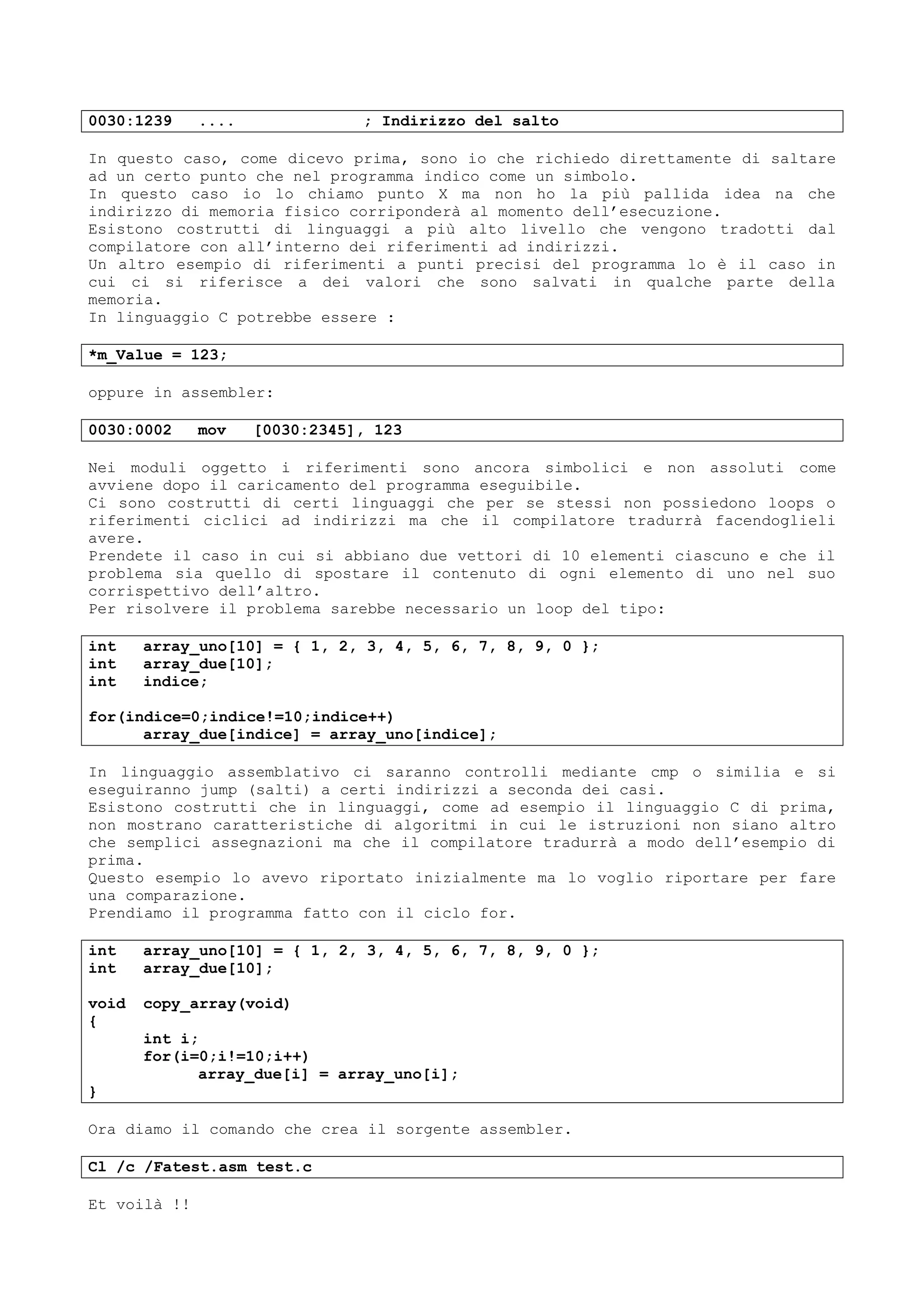 0030:1239 .... ; Indirizzo del salto
In questo caso, come dicevo prima, sono io che richiedo direttamente di saltare
ad un certo punto che nel programma indico come un simbolo.
In questo caso io lo chiamo punto X ma non ho la più pallida idea na che
indirizzo di memoria fisico corriponderà al momento dell’esecuzione.
Esistono costrutti di linguaggi a più alto livello che vengono tradotti dal
compilatore con all’interno dei riferimenti ad indirizzi.
Un altro esempio di riferimenti a punti precisi del programma lo è il caso in
cui ci si riferisce a dei valori che sono salvati in qualche parte della
memoria.
In linguaggio C potrebbe essere :
*m_Value = 123;
oppure in assembler:
0030:0002 mov [0030:2345], 123
Nei moduli oggetto i riferimenti sono ancora simbolici e non assoluti come
avviene dopo il caricamento del programma eseguibile.
Ci sono costrutti di certi linguaggi che per se stessi non possiedono loops o
riferimenti ciclici ad indirizzi ma che il compilatore tradurrà facendoglieli
avere.
Prendete il caso in cui si abbiano due vettori di 10 elementi ciascuno e che il
problema sia quello di spostare il contenuto di ogni elemento di uno nel suo
corrispettivo dell’altro.
Per risolvere il problema sarebbe necessario un loop del tipo:
int array_uno[10] = { 1, 2, 3, 4, 5, 6, 7, 8, 9, 0 };
int array_due[10];
int indice;
for(indice=0;indice!=10;indice++)
array_due[indice] = array_uno[indice];
In linguaggio assemblativo ci saranno controlli mediante cmp o similia e si
eseguiranno jump (salti) a certi indirizzi a seconda dei casi.
Esistono costrutti che in linguaggi, come ad esempio il linguaggio C di prima,
non mostrano caratteristiche di algoritmi in cui le istruzioni non siano altro
che semplici assegnazioni ma che il compilatore tradurrà a modo dell’esempio di
prima.
Questo esempio lo avevo riportato inizialmente ma lo voglio riportare per fare
una comparazione.
Prendiamo il programma fatto con il ciclo for.
int array_uno[10] = { 1, 2, 3, 4, 5, 6, 7, 8, 9, 0 };
int array_due[10];
void copy_array(void)
{
int i;
for(i=0;i!=10;i++)
array_due[i] = array_uno[i];
}
Ora diamo il comando che crea il sorgente assembler.
Cl /c /Fatest.asm test.c
Et voilà !!
 