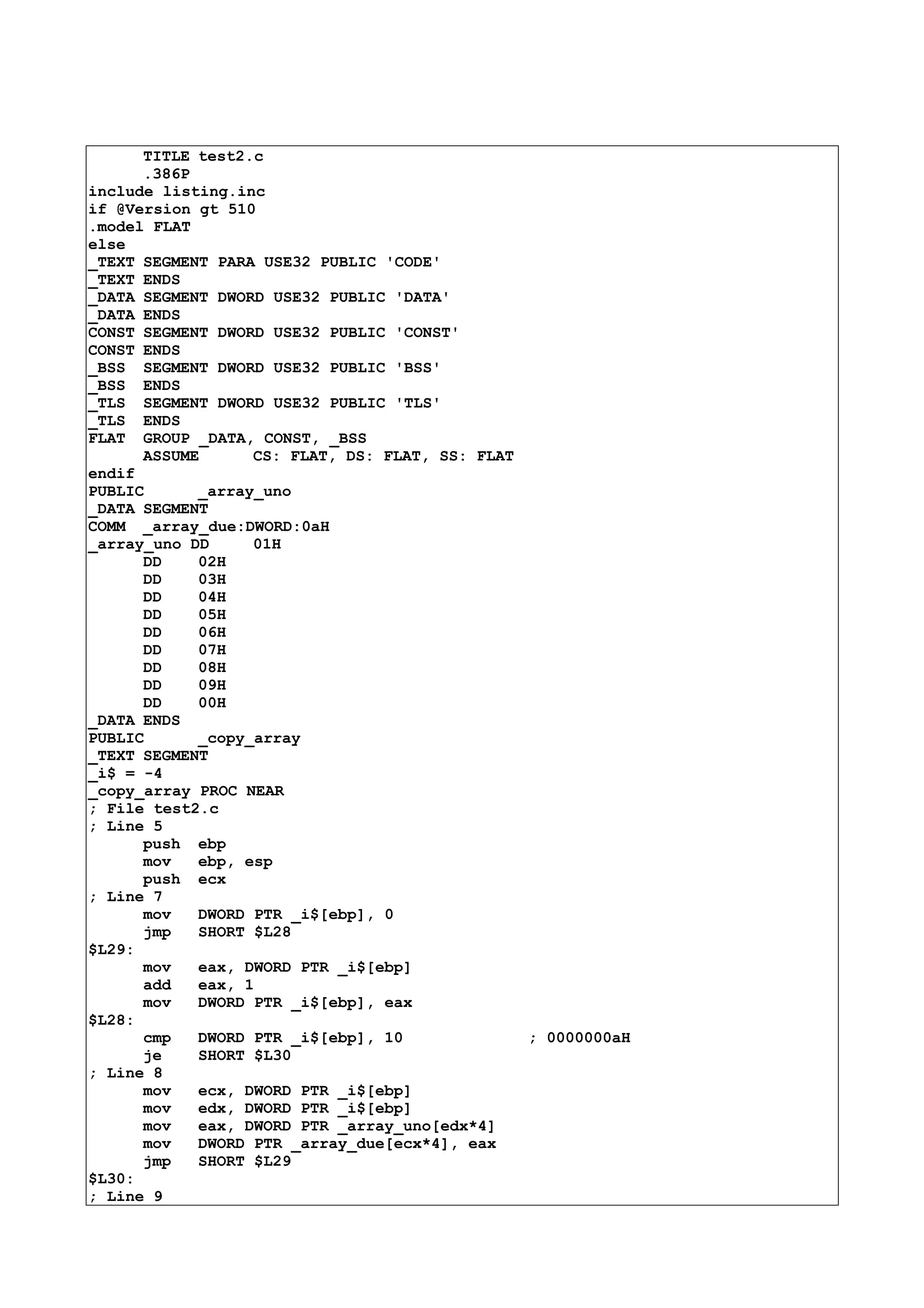 TITLE test2.c
.386P
include listing.inc
if @Version gt 510
.model FLAT
else
_TEXT SEGMENT PARA USE32 PUBLIC 'CODE'
_TEXT ENDS
_DATA SEGMENT DWORD USE32 PUBLIC 'DATA'
_DATA ENDS
CONST SEGMENT DWORD USE32 PUBLIC 'CONST'
CONST ENDS
_BSS SEGMENT DWORD USE32 PUBLIC 'BSS'
_BSS ENDS
_TLS SEGMENT DWORD USE32 PUBLIC 'TLS'
_TLS ENDS
FLAT GROUP _DATA, CONST, _BSS
ASSUME CS: FLAT, DS: FLAT, SS: FLAT
endif
PUBLIC _array_uno
_DATA SEGMENT
COMM _array_due:DWORD:0aH
_array_uno DD 01H
DD 02H
DD 03H
DD 04H
DD 05H
DD 06H
DD 07H
DD 08H
DD 09H
DD 00H
_DATA ENDS
PUBLIC _copy_array
_TEXT SEGMENT
_i$ = -4
_copy_array PROC NEAR
; File test2.c
; Line 5
push ebp
mov ebp, esp
push ecx
; Line 7
mov DWORD PTR _i$[ebp], 0
jmp SHORT $L28
$L29:
mov eax, DWORD PTR _i$[ebp]
add eax, 1
mov DWORD PTR _i$[ebp], eax
$L28:
cmp DWORD PTR _i$[ebp], 10 ; 0000000aH
je SHORT $L30
; Line 8
mov ecx, DWORD PTR _i$[ebp]
mov edx, DWORD PTR _i$[ebp]
mov eax, DWORD PTR _array_uno[edx*4]
mov DWORD PTR _array_due[ecx*4], eax
jmp SHORT $L29
$L30:
; Line 9
 
