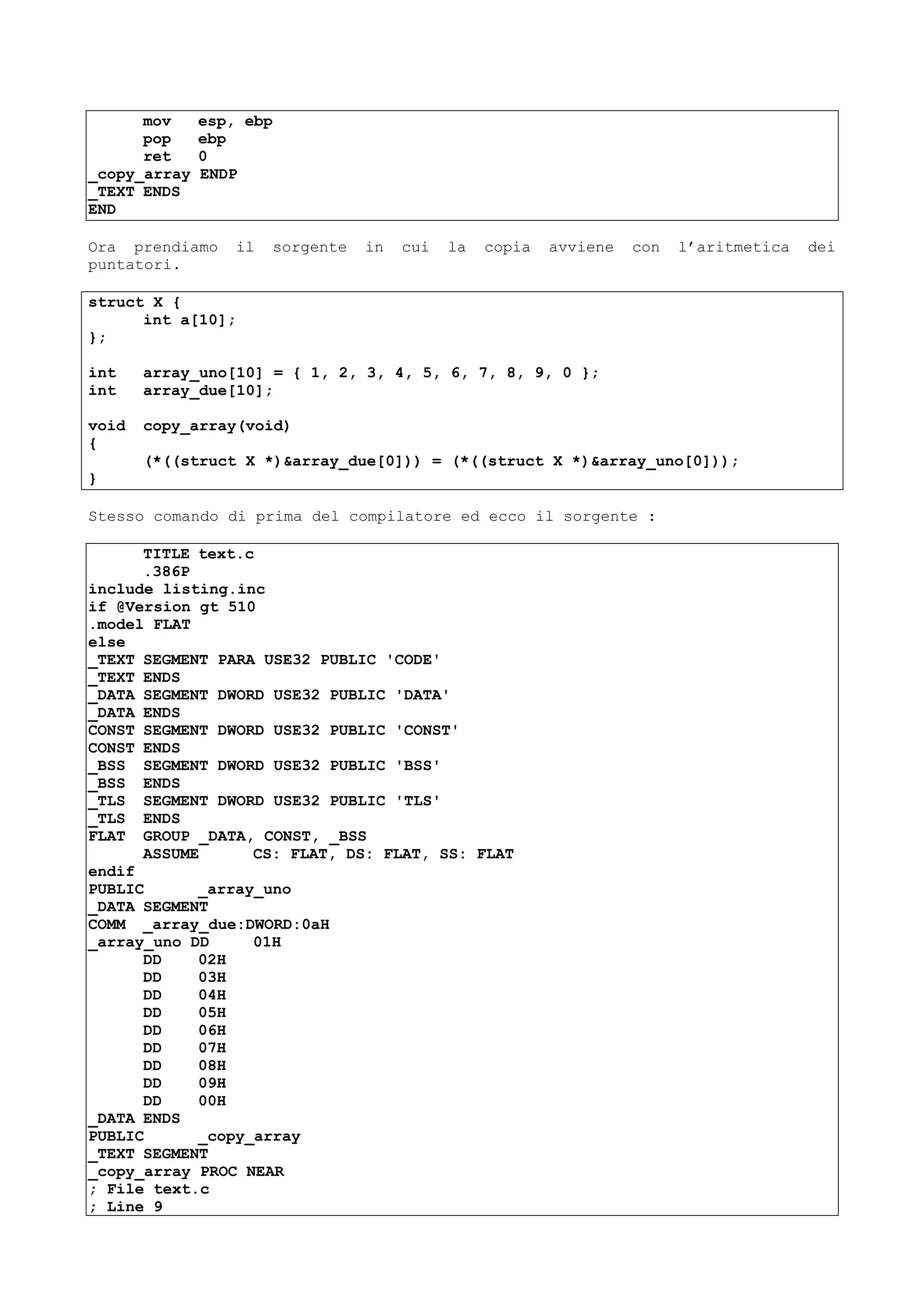 mov esp, ebp
pop ebp
ret 0
_copy_array ENDP
_TEXT ENDS
END
Ora prendiamo il sorgente in cui la copia avviene con l’aritmetica dei
puntatori.
struct X {
int a[10];
};
int array_uno[10] = { 1, 2, 3, 4, 5, 6, 7, 8, 9, 0 };
int array_due[10];
void copy_array(void)
{
(*((struct X *)&array_due[0])) = (*((struct X *)&array_uno[0]));
}
Stesso comando di prima del compilatore ed ecco il sorgente :
TITLE text.c
.386P
include listing.inc
if @Version gt 510
.model FLAT
else
_TEXT SEGMENT PARA USE32 PUBLIC 'CODE'
_TEXT ENDS
_DATA SEGMENT DWORD USE32 PUBLIC 'DATA'
_DATA ENDS
CONST SEGMENT DWORD USE32 PUBLIC 'CONST'
CONST ENDS
_BSS SEGMENT DWORD USE32 PUBLIC 'BSS'
_BSS ENDS
_TLS SEGMENT DWORD USE32 PUBLIC 'TLS'
_TLS ENDS
FLAT GROUP _DATA, CONST, _BSS
ASSUME CS: FLAT, DS: FLAT, SS: FLAT
endif
PUBLIC _array_uno
_DATA SEGMENT
COMM _array_due:DWORD:0aH
_array_uno DD 01H
DD 02H
DD 03H
DD 04H
DD 05H
DD 06H
DD 07H
DD 08H
DD 09H
DD 00H
_DATA ENDS
PUBLIC _copy_array
_TEXT SEGMENT
_copy_array PROC NEAR
; File text.c
; Line 9
 