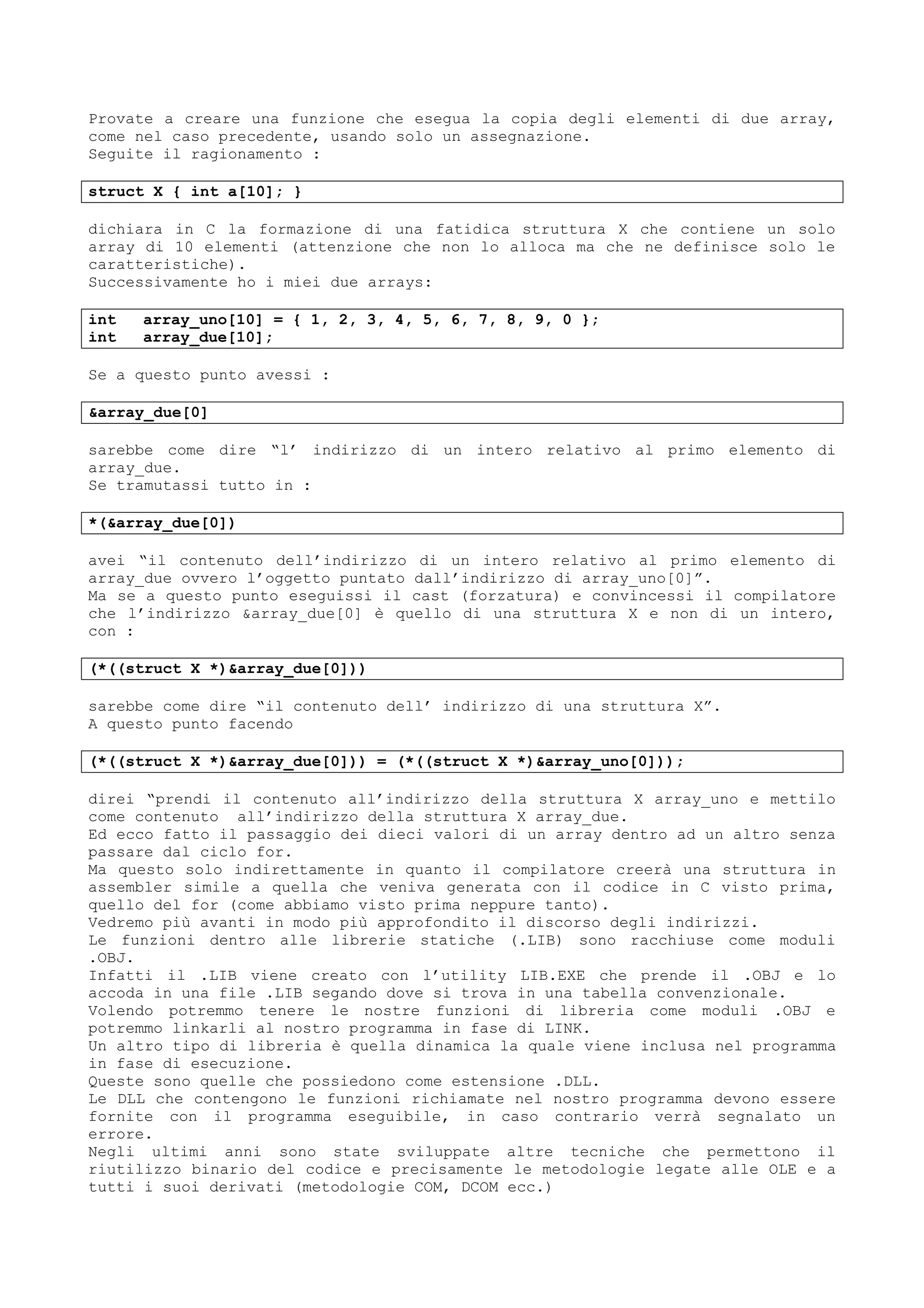 Provate a creare una funzione che esegua la copia degli elementi di due array,
come nel caso precedente, usando solo un assegnazione.
Seguite il ragionamento :
struct X { int a[10]; }
dichiara in C la formazione di una fatidica struttura X che contiene un solo
array di 10 elementi (attenzione che non lo alloca ma che ne definisce solo le
caratteristiche).
Successivamente ho i miei due arrays:
int array_uno[10] = { 1, 2, 3, 4, 5, 6, 7, 8, 9, 0 };
int array_due[10];
Se a questo punto avessi :
&array_due[0]
sarebbe come dire “l’ indirizzo di un intero relativo al primo elemento di
array_due.
Se tramutassi tutto in :
*(&array_due[0])
avei “il contenuto dell’indirizzo di un intero relativo al primo elemento di
array_due ovvero l’oggetto puntato dall’indirizzo di array_uno[0]”.
Ma se a questo punto eseguissi il cast (forzatura) e convincessi il compilatore
che l’indirizzo &array_due[0] è quello di una struttura X e non di un intero,
con :
(*((struct X *)&array_due[0]))
sarebbe come dire “il contenuto dell’ indirizzo di una struttura X”.
A questo punto facendo
(*((struct X *)&array_due[0])) = (*((struct X *)&array_uno[0]));
direi “prendi il contenuto all’indirizzo della struttura X array_uno e mettilo
come contenuto all’indirizzo della struttura X array_due.
Ed ecco fatto il passaggio dei dieci valori di un array dentro ad un altro senza
passare dal ciclo for.
Ma questo solo indirettamente in quanto il compilatore creerà una struttura in
assembler simile a quella che veniva generata con il codice in C visto prima,
quello del for (come abbiamo visto prima neppure tanto).
Vedremo più avanti in modo più approfondito il discorso degli indirizzi.
Le funzioni dentro alle librerie statiche (.LIB) sono racchiuse come moduli
.OBJ.
Infatti il .LIB viene creato con l’utility LIB.EXE che prende il .OBJ e lo
accoda in una file .LIB segando dove si trova in una tabella convenzionale.
Volendo potremmo tenere le nostre funzioni di libreria come moduli .OBJ e
potremmo linkarli al nostro programma in fase di LINK.
Un altro tipo di libreria è quella dinamica la quale viene inclusa nel programma
in fase di esecuzione.
Queste sono quelle che possiedono come estensione .DLL.
Le DLL che contengono le funzioni richiamate nel nostro programma devono essere
fornite con il programma eseguibile, in caso contrario verrà segnalato un
errore.
Negli ultimi anni sono state sviluppate altre tecniche che permettono il
riutilizzo binario del codice e precisamente le metodologie legate alle OLE e a
tutti i suoi derivati (metodologie COM, DCOM ecc.)
 